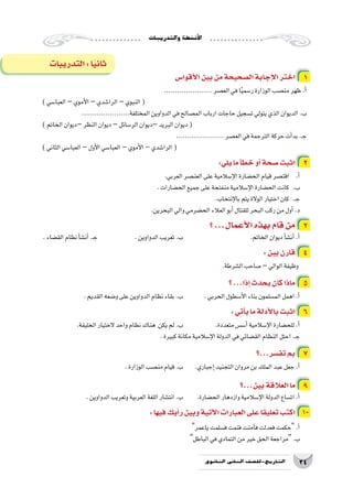 ‫والتدريبات‬‫أن�شطة‬‫ل‬‫ا‬
34‫الثانوي‬ ‫الثاين‬ ‫التاريخ-لل�صف‬
‫التدريبات‬:‫ا‬ً‫ي‬‫ثان‬
‫أقوا�س‬‫ل‬‫ا‬‫بين‬‫من‬‫ال�صحيحة‬‫إجابة‬‫ل‬‫ا‬‫اختر‬ 1
......................‫الع�صر‬‫في‬‫ا‬ً‫ي‬‫ر�سم‬‫الوزارة‬‫من�صب‬‫ظهر‬.‫أ‬�
)‫العبا�سي‬ –‫أموي‬‫ل‬‫ا‬–‫الرا�شدي‬–‫النبوي‬(
......................‫المختلفة‬‫الدواوين‬‫في‬‫الم�صالح‬‫ارباب‬‫حاجات‬‫ت�سجيل‬‫يتولي‬‫الذي‬‫الديوان‬.‫ب‬
)‫الخاتم‬‫–ديوان‬‫النظر‬‫ديوان‬–‫الر�سائل‬‫–ديوان‬‫البريد‬‫ديوان‬(
......................‫الع�صر‬‫في‬‫الترجمة‬‫حركة‬‫أت‬�‫بد‬.‫ـ‬‫ج‬
)‫الثاني‬‫العبا�سي‬–‫أول‬‫ل‬‫ا‬‫العبا�سي‬–‫أموي‬‫ل‬‫ا‬–‫الرا�شدي‬(
:‫يلي‬‫ما‬‫أ‬�‫خط‬‫أو‬�‫�صحة‬‫اثبت‬ 2
.‫العربي‬‫العن�صر‬‫على‬‫إ�سالمية‬‫ل‬‫ا‬‫الح�ضارة‬‫قيام‬‫اقت�صر‬ 	.‫أ‬�
.‫الح�ضارات‬‫جميع‬‫على‬‫منفتحة‬‫إ�سالمية‬‫ل‬‫ا‬‫الح�ضارة‬‫كانت‬ 	.‫ب‬
.‫إنتخاب‬‫ل‬‫با‬‫يتم‬‫الوالة‬‫اختيار‬‫كان‬ 	.‫ـ‬‫ج‬
.‫البحرين‬‫والي‬‫الح�ضرمي‬‫العالء‬‫أبو‬�‫للقتال‬‫البحر‬‫ركب‬‫من‬‫أول‬�.‫د‬
‫؟‬...‫أعمال‬‫ل‬‫ا‬‫بهذه‬‫قام‬‫من‬ 2
.‫الق�ضاء‬‫نظام‬‫أ‬�‫ش‬�‫أن‬�.‫ـ‬‫ج‬ 		.‫الدواوين‬‫تعريب‬.‫ب‬ 				.‫الخاتم‬‫ديوان‬‫أ‬�‫ش‬�‫أن‬�.‫أ‬�
:‫بين‬‫قارن‬ 4
		.‫ال�شرطة‬‫�صاحب‬ –‫الوالي‬‫وظيفة‬
‫؟‬...‫إذا‬�‫يحدث‬‫كان‬‫ماذا‬ 5
.‫القديم‬‫و�ضعه‬‫على‬‫الدواوين‬‫نظام‬‫بقاء‬.‫ب‬ 	.‫الحربي‬‫أ�سطول‬‫ل‬‫ا‬‫بناء‬‫الم�سلمون‬‫اهمل‬.‫أ‬�
:‫أتي‬�‫ي‬‫ما‬‫أدلة‬‫ل‬‫با‬‫اثبت‬ 6
.‫الخليفة‬‫الختيار‬ ‫واحد‬‫نظام‬‫هناك‬ ‫يكن‬‫لم‬.‫ب‬ 		.‫متعددة‬‫أ�س�س‬�‫إ�سالمية‬‫ل‬‫ا‬‫للح�ضارة‬.‫أ‬�
.‫كبيرة‬‫مكانة‬‫إ�سالمية‬‫ل‬‫ا‬‫الدولة‬‫في‬‫الق�ضائي‬‫النظام‬‫احتل‬.‫ـ‬‫ج‬
‫تف�سر...؟‬‫بم‬ 7
.‫الوزارة‬‫من�صب‬‫قيام‬.‫ب‬ 	.‫إجباري‬�‫التجنيد‬‫مروان‬‫بن‬‫الملك‬‫عبد‬‫جعل‬.‫أ‬�
‫بين...؟‬‫العالقة‬‫ما‬ 9
.‫الدواوين‬‫وتعريب‬‫العربية‬‫اللغة‬‫انت�شار‬.‫ب‬ 	.‫الح�ضارة‬‫وازدهار‬‫إ�سالمية‬‫ل‬‫ا‬‫الدولة‬‫ات�ساع‬.‫أ‬�
:‫فيها‬‫أيك‬�‫ر‬‫وبين‬‫آتية‬‫ل‬‫ا‬‫العبارات‬‫على‬‫ا‬ً‫تعليق‬‫اكتب‬ 10
‫ياعمر‬‫ف�سلمت‬‫فنمت‬‫آمنت‬�‫ف‬‫فعدلت‬‫حكمت‬.‫أ‬�
‫الباطل‬‫في‬‫التمادي‬‫من‬‫خير‬‫الحق‬‫مراجعة‬.‫ب‬
 