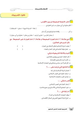 ‫والتدريبات‬‫أن�شطة‬‫ل‬‫ا‬
38‫الثانوي‬ ‫الثاين‬ ‫التاريخ-لل�صف‬
‫التدريبات‬:‫ا‬ً‫ي‬‫ثان‬
:‫أقوا�س‬‫ل‬‫ا‬‫بين‬‫من‬‫ال�صحيحة‬‫إجابة‬‫ل‬‫ا‬‫اختر‬ 1
...................... ‫في‬‫الخنق‬‫وادي‬‫�سد‬‫�سفيان‬‫أبي‬�‫بن‬‫معاوية‬‫أقام‬�.‫أ‬�
)‫الف�سطاط‬–‫دم�شق‬–‫النبوية‬‫المدينة‬–‫مكة‬(
‫را�سان‬ ُ‫خ‬‫فى‬‫للورق‬‫م�صانع‬‫إقامة‬�‫ب‬...................... ‫أمر‬�.‫ب‬
)‫�سفيان‬‫أبى‬�‫بن‬‫معاوية‬ –‫عفان‬‫بن‬‫عثمان‬–‫الر�شيد‬‫هارون‬–‫الفار�سى‬‫�سلمان‬(
‫مع‬ ، ‫ال�صحيحة‬ ‫غير‬ ‫العبارات‬ ‫امام‬ )( ‫عالمة‬ ‫او‬ ‫ال�صحيحة‬ ‫العبارة‬ ‫امام‬ )( ‫عالمة‬ ‫�ضع‬ 2
:‫الحالتين‬‫فى‬‫ال�سبب‬‫ذكر‬
) 	( 				.‫التجارة‬‫في‬‫االحتكار‬‫نظام‬‫إ�سالمية‬‫ل‬‫ا‬‫الدولة‬‫طبقت‬.‫أ‬�
) 	( 					.‫والعلماء‬‫التجار‬‫كبار‬‫في‬‫الخا�صة‬‫طبقة‬‫تتمثل‬ 	.‫ب‬
:‫أتي‬�‫ي‬‫ما‬‫التاريخية‬‫أدلة‬‫ل‬‫با‬‫اثبت‬ 3
.‫بالفالحين‬‫يهتمون‬‫العبا�سيين‬‫الخلفاء‬‫كان‬.‫أ‬�
	.‫ا‬ً‫ي‬‫اقت�صاد‬‫بالم�سلمين‬‫أوربا‬�‫أثرت‬�‫ت‬.‫ب‬
.‫إ�سالمية‬‫ل‬‫ا‬‫الح�ضارة‬‫في‬‫وع�سكري‬‫�سيا�سي‬‫دور‬‫أة‬�‫للمر‬‫كان‬.‫ـ‬‫ج‬
‫على.....؟‬‫ترتبت‬‫التي‬‫النتائج‬‫ما‬ 4
	.‫بالزراعة‬‫إ�سالمية‬‫ل‬‫ا‬‫الدولة‬‫اهتمام‬.‫أ‬�
.‫إ�سالمي‬‫ل‬‫ا‬‫الع�صر‬‫في‬‫التجارة‬‫ازدهار‬.‫ب‬
.‫إ�سالمية‬‫ل‬‫ا‬‫بالح�ضارة‬‫الغرب‬‫توا�صل‬.‫ـ‬‫ج‬
:...‫أتي‬�‫ي‬‫ما‬‫ف�سر‬ 5
	.‫إ�سالمي‬‫ل‬‫ا‬‫الع�صر‬‫في‬‫التجارة‬‫ازدهار‬.‫أ‬�
.‫عنا�صره‬‫جميع‬‫بين‬‫باالندماج‬‫إ�سالمي‬‫ل‬‫ا‬‫المجتمع‬‫تميز‬.‫ب‬
‫....؟‬‫في‬‫أيك‬�‫ر‬‫ما‬ 6
.‫أة‬�‫المر‬‫من‬‫إ�سالمية‬‫ل‬‫ا‬‫الح�ضارة‬‫موقف‬.‫أ‬�
.‫االقت�صادي‬‫المجال‬‫في‬‫العلمي‬‫المنهج‬‫الدولة‬‫اتباع‬.‫ب‬
 