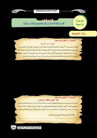 ‫إ�سهاماتها‬�‫و‬‫إ�سالمية‬‫ل‬‫ا‬‫احل�ضارة‬
39 ‫الثانوي‬ ‫الثاين‬ ‫التاريخ-لل�صف‬
‫الوحدة‬
‫الرابعة‬‫العمارة‬ ‫وفنون‬ ‫العلمية‬ ‫الحياة‬
‫الرابع‬‫الدر�س‬
‫�سجل‬‫ثم‬‫ناق�ش‬:)1(‫ن�شاط‬
‫�سجل‬‫ثم‬‫ناق�ش‬:)2(‫ن�شاط‬
‫أن�شطة‬‫ل‬‫ا‬: ً‫ال‬‫أو‬�
‫م�ست�شرق‬‫�شهادة‬
‫وجدب‬ ‫التفكير‬ ‫و�شل‬ ‫العقل‬ ‫تحجر‬ ‫من‬ ‫أوربا‬� ‫�شهدته‬ ‫ما‬ ‫إ�سالمي‬‫ل‬‫ا‬ ‫المجتمع‬ ‫ي�شهد‬ ‫:“لم‬ ‫�سيديو‬ ‫الم�سيو‬ ‫يقول‬
‫إ�سالم‬‫ل‬‫ا‬‫تاريخ‬‫أن‬�‫في‬‫جدال‬‫وال‬‫أحياء‬�‫أحرقوا‬�‫قد‬‫عالم‬‫ألف‬�32‫أن‬�‫التاريخ‬‫ويذكر‬‫والعلماء‬‫العلم‬‫ومحاربة‬‫الروح‬
‫المظلمة‬‫الع�صور‬‫تلك‬‫في‬‫بالعلم‬‫منفردين‬‫الم�سلمون‬‫كان‬‫بل‬‫الفكر‬‫لحرية‬‫ال�شنيع‬‫اال�ضطهاد‬‫هذا‬‫يعرف‬‫لم‬
.»‫إ�سالم‬‫ل‬‫ا‬‫فعل‬‫كما‬‫الحرية‬‫أ�سباب‬�‫كل‬‫العقيدة‬‫في‬‫مخالفيه‬‫ومنح‬‫بال�سلطة‬‫دين‬‫انفرد‬‫أن‬�‫يحدث‬‫ولم‬
...‫والرجال‬ ‫الخلفاء‬ ‫من‬َّ‫ل‬‫ع‬ ‫ن�ساء‬
‫م�ساجد‬‫في‬‫حلقة‬‫�صاحبة‬‫الدرداء‬‫أم‬�‫مثل‬‫إ�سالمية‬‫ل‬‫ا‬‫الع�صور‬‫في‬‫وفقيهة‬‫كمحدثة‬‫التدري�س‬‫في‬‫دور‬‫أة‬�‫للمر‬‫كان‬
‫زينب‬‫المحدثة‬ ‫وكذلك‬،‫مروان‬‫بن‬‫الملك‬‫عبد‬‫وتقدير‬‫باهتمام‬‫تحظى‬‫كانت‬‫والتي‬،‫أموي‬‫ل‬‫ا‬‫الع�صر‬‫في‬‫دم�شق‬
.‫الذهبي‬‫إمام‬‫ل‬‫ا‬‫يديها‬‫على‬‫وتتلمذ‬،‫بدم�شق‬‫أموي‬‫ل‬‫ا‬‫الم�سجد‬‫في‬‫الكمال‬‫ببنت‬‫المعروفة‬‫المقد�سي‬‫أحمد‬�‫بنت‬
.‫الو�سطي‬‫الع�صور‬‫في‬‫العلم‬‫من‬‫أوربي‬‫ل‬‫وا‬‫اال�سالمي‬‫المجتمع‬‫موقف‬‫بين‬‫قارن‬ yy
.................................................................................................................................................................
.................................................................................................................................................................
.‫للعلماء‬‫الو�سطى‬‫الع�صور‬‫في‬‫الكني�سة‬‫إ�ضطهاد‬‫ل‬‫أمثلة‬�‫اذكر‬ yy
.................................................................................................................................................................
.................................................................................................................................................................
.‫بالعلماء‬‫إ�سالمية‬‫ل‬‫ا‬‫الدولة‬‫اهتمام‬‫مظاهر‬ yy
.................................................................................................................................................................
.................................................................................................................................................................
.‫إ�سالمية‬‫ل‬‫ا‬‫الح�ضارة‬‫في‬‫�ساهموا‬‫والن�صارى‬‫اليهود‬‫من‬‫لعلماء‬‫أمثلة‬�‫اذكر‬ yy
.................................................................................................................................................................
.................................................................................................................................................................
‫إ�سالم‬‫ل‬‫ا‬‫في‬‫العلمي‬‫ودورها‬‫أة‬�‫المر‬‫	•مكانة‬
.......................................................................................................................................
...................................................................................................................................
 