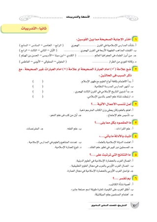 ‫والتدريبات‬‫أن�شطة‬‫ل‬‫ا‬
40‫الثانوي‬ ‫الثاين‬ ‫التاريخ-لل�صف‬
‫التدريبات‬:‫ا‬ً‫ي‬‫ثان‬
:‫القو�سين‬‫بين‬‫مما‬‫ال�صحيحة‬‫إجابة‬‫ل‬‫ا‬‫اختر‬ 1
)‫ال�سابع‬–‫ال�ساد�س‬–‫الخام�س‬ -‫الرابع‬( ‫الهجري‬...................... ‫القرن‬‫في‬‫إ�سالمية‬‫ل‬‫ا‬‫المدار�س‬‫أت‬�‫ش‬�‫ن‬.‫أ‬�
)‫الرابع‬–‫الثالث‬–‫الثاني‬–‫أول‬‫ل‬‫ا‬( 	...................... ‫الهجري‬‫القرن‬‫في‬‫أربعة‬‫ل‬‫ا‬‫الفقهية‬‫المذاهب‬‫اكتملت‬.‫ب‬
)‫الهيثم‬‫بن‬‫الح�سن‬–‫أدري�سى‬‫ل‬‫–ا‬‫�سينا‬‫–ابن‬‫الكندي‬( ...................... ‫العالم‬‫الجغرافيا‬‫فى‬‫العلماء‬‫أبرز‬�‫من‬ .‫ـ‬‫ج‬
)‫الفاطمي‬ –‫أيوبي‬‫ل‬‫ا‬–‫المملوكي‬–‫المغولي‬( 		...................... ‫الطراز‬‫من‬‫الغوري‬‫وكالة‬.‫د‬
‫مع‬ ، ‫ال�صحيحة‬ ‫غير‬ ‫العبارات‬ ‫امام‬ )( ‫عالمة‬ ‫او‬ ‫ال�صحيحة‬ ‫العبارة‬ ‫امام‬ )( ‫عالمة‬ ‫�ضع‬ 2
:‫الحالتين‬‫فى‬‫ال�سبب‬‫ذكر‬
) 	( 				.‫إ�سالم‬‫ل‬‫ا‬‫ظهور‬‫مع‬‫العلوم‬‫أنواع‬�‫بكافة‬‫االهتمام‬‫أ‬�‫بد‬.‫أ‬�
) 	( 						.‫النظامية‬‫المدر�سة‬‫المدار�س‬‫أ�شهر‬�.‫ب‬
) 	( 				.‫الهجري‬‫الثالث‬‫القرن‬‫في‬‫إ�سالمي‬‫ل‬‫ا‬‫التاريخ‬‫تدوين‬‫أ‬�‫بد‬.‫ـ‬‫ج‬
) 	( 					.‫إ�سالمي‬‫ل‬‫ا‬‫بالدين‬‫الجبر‬‫علم‬‫ن�شاة‬‫ارتبطت‬.‫د‬
‫...؟‬‫أتية‬‫ل‬‫ا‬‫أعمال‬‫ل‬‫ا‬‫تن�سب‬‫لمن‬ 2
.‫ذهبا‬‫المترجم‬‫الكتاب‬‫وزن‬‫يعطي‬‫وكان‬‫بالعلم‬‫اهتم‬.‫أ‬�
.‫النحو‬‫علم‬‫فى‬‫كتب‬‫من‬‫أول‬�.‫ـ‬‫ج‬ 			.‫إجتماع‬‫ل‬‫ا‬‫علم‬‫أ�سي�س‬�‫ت‬.‫ب‬
‫يلى...؟‬‫مما‬‫بكل‬‫المق�صود‬‫ما‬ 3
.‫المقرن�صات‬.‫ـ‬‫ج‬ 			.‫الفقه‬‫علم‬.‫ب‬ 				.‫القراءات‬‫علم‬ .‫أ‬�
:...‫أتي‬�‫ي‬‫ما‬‫أدلة‬‫ل‬‫با‬‫اثبت‬ 4
.‫إ�سالمية‬‫ل‬‫ا‬‫المدار�س‬‫في‬‫والعلوم‬‫المناهج‬‫تعددت‬ .‫ب‬ 		.‫بالعلماء‬‫إ�سالمية‬‫ل‬‫ا‬‫الدولة‬‫اهتمت‬.‫أ‬�
.‫إ�سالمية‬‫ل‬‫ا‬‫العمارة‬‫تنوع‬.‫د‬ 	.‫الفلك‬‫علم‬‫تطور‬‫في‬‫كبير‬‫دور‬‫للم�سملين‬.‫ـ‬‫ج‬
‫...؟‬‫على‬‫ترتبت‬‫التي‬‫النتائج‬‫ما‬ 5
.‫الدينية‬‫العلوم‬‫في‬‫إ�سالمية‬‫ل‬‫ا‬‫بالح�ضارة‬‫الغرب‬‫ات�صال‬.‫أ‬�
.‫التطبيقية‬‫العلوم‬‫مجال‬‫في‬‫بالعرب‬‫أوربي‬‫ل‬‫ا‬‫الغرب‬‫ات�صال‬ .‫ب‬
.‫العمارة‬‫مجال‬‫في‬‫إ�سالمية‬‫ل‬‫ا‬‫بالح�ضارة‬‫أوربي‬‫ل‬‫ا‬‫الغرب‬‫توا�صل‬.‫ـ‬‫ج‬
‫...؟‬‫تف�سر‬‫بم‬ 6
.‫الكتاتيب‬‫أة‬�‫ش‬�‫ن‬‫أهمية‬� .‫أ‬�
.»‫جابر‬‫«�صنعة‬‫ا�سم‬‫طويلة‬‫لفترة‬‫الكيمياء‬‫على‬‫الغرب‬‫أطلق‬�.‫ب‬
.‫الميكانيكا‬‫بعلم‬‫الم�سلمين‬‫اهتمام‬ .‫ـ‬‫ج‬
 