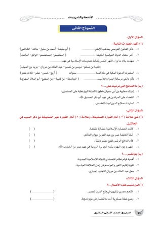 ‫والتدريبات‬‫أن�شطة‬‫ل‬‫ا‬
44‫الثانوي‬ ‫الثاين‬ ‫التاريخ-لل�صف‬
‫الثانى‬‫النموذج‬
:‫أول‬‫ل‬‫ا‬‫ؤال‬�‫س‬�‫ال‬
:‫التالية‬‫العبارات‬‫أكمل‬� )‫أ‬�(
)‫ال�شافعي‬-‫مالك‬-‫حنبل‬‫بن‬‫أحمد‬�-‫حنيفة‬‫أبو‬�( .....................‫إمام‬‫ل‬‫ا‬‫بمذهب‬‫الفرن�سي‬‫القانون‬‫أثر‬�‫ت‬ 	.1
)‫العا�ضد‬-‫الواثق‬-‫الم�ستع�صم‬-‫المعت�صم‬( 	........................ ‫الخليفة‬‫العبا�سية‬‫الدولة‬‫خلفاء‬ ‫آخر‬� 	.2
....................‫عهد‬‫فى‬‫إ�سالمية‬‫ل‬‫ا‬‫للفتوحات‬‫ن�شاط‬‫أق�صى‬�‫النهر‬‫وراء‬‫ما‬‫بالد‬‫�شهدت‬ 	.3
)‫المهلب‬‫بن‬‫يزيد‬-‫مروان‬‫بن‬‫الملك‬‫عبد‬-‫ن�صير‬‫بن‬‫مو�سى‬-‫م�سلم‬‫بن‬‫قتيبة‬(
)‫ع�شر‬‫ثالث‬-‫ع�شر‬-‫خم�س‬-‫أربع‬�( ‫�سنوات‬............................. ‫لمدة‬‫مكة‬‫في‬‫المكية‬‫الدعوة‬‫ا�ستمرت‬ 	.4
)‫المعري‬‫العالء‬‫أبو‬�-‫المقفع‬‫ابن‬-‫قتيبة‬‫ابن‬-‫الجاحظ‬( ......................‫أديب‬‫ل‬‫ل‬‫الغفران‬‫بر�سالة‬‫دانتي‬‫أثر‬�‫ت‬ 	.5
‫على...؟‬‫ترتبت‬‫التى‬‫النتائج‬‫ما‬)‫(ب‬
.‫الم�سلمين‬‫على‬‫البيزنطية‬‫الدولة‬‫خطورة‬‫�سفيان‬‫أبي‬�‫بن‬‫معاوية‬‫إدراك‬�	.1
.‫ال�صديق‬‫بكر‬‫أبو‬�‫عهد‬‫في‬‫المرتدين‬‫على‬‫الق�ضاء‬ 	.2
.‫المقد�س‬‫لبيت‬‫الدين‬‫�صالح‬‫ا�سترداد‬ 	.3
:‫الثاني‬‫ؤال‬�‫س‬�‫ال‬
‫في‬ ‫ال�سبب‬ ‫ذكر‬ ‫مع‬ ‫ال�صحيحة‬ ‫غير‬ ‫العبارة‬ ‫أمام‬� ) ( ‫وعالمة‬ ،‫ال�صحيحة‬ ‫العبارة‬ ‫أمام‬� ) ( ‫عالمة‬ ‫�ضع‬ )‫أ‬�(
.‫الحالتين‬
) ( 						.‫منغلقة‬‫ح�ضارة‬‫إ�سالمية‬‫ل‬‫ا‬‫الح�ضارة‬‫كانت‬ 	.1
) ( 					.‫الخاتم‬‫ديوان‬‫العزيز‬‫عبد‬‫بن‬‫عمر‬‫الخليفة‬‫أ‬�‫ش‬�‫أن‬� 	.2
) ( 							.‫ا‬ً‫ي‬‫دين‬‫م�صر‬‫لفتح‬‫الرئي�س‬‫الدافع‬‫كان‬ 	.3
) ( 			.‫الخطاب‬‫بن‬‫عمر‬‫عهد‬‫في‬‫العربية‬‫الجزيرة‬‫ب�شبه‬‫اليهود‬‫وجود‬‫انتهى‬ 	.4
‫تف�سر...؟‬‫بم‬)‫(ب‬
.‫الجديدة‬‫إ�سالمية‬‫ل‬‫ا‬‫للدولة‬‫اقت�صادي‬‫نظام‬‫قيام‬‫أهمية‬�	.1
.‫العبا�سية‬‫الخالفة‬‫زمن‬‫فى‬‫والعوا�صم‬‫الثغور‬‫إقليم‬�‫تقوية‬ 	.2
.‫إجباري‬�‫التجنيد‬‫مروان‬‫بن‬‫الملك‬‫عبد‬‫جعل‬ 	.3
:‫الثالث‬‫ؤال‬�‫س‬�‫ال‬
‫أعمال..؟‬‫ل‬‫ا‬‫هذه‬‫تن�سب‬‫لمن‬)‫أ‬�(
)...........................................( 				.‫لم�صر‬‫العرب‬‫فتح‬‫في‬‫بابليون‬‫ح�صن‬‫اقتحم‬ 	.1
)...........................................( 			.‫ؤتة‬�‫م‬‫غزوة‬‫فى‬‫لالنت�صار‬‫أدت‬�‫ع�سكرية‬‫خطة‬‫و�ضع‬ 	.2
 