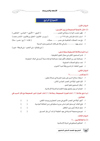 ‫والتدريبات‬‫أن�شطة‬‫ل‬‫ا‬
48‫الثانوي‬ ‫الثاين‬ ‫التاريخ-لل�صف‬
‫الرابع‬‫النموذج‬
:‫أول‬‫ل‬‫ا‬‫ؤال‬�‫س‬�‫ال‬
:‫القو�سين‬‫بين‬‫من‬‫ال�صحيحة‬‫إجابة‬‫ل‬‫ا‬‫اختر‬ )‫أ‬�(
)‫الفاطمى‬-‫العبا�سي‬–‫أموي‬‫ل‬‫ا‬– ‫النبوي‬( 		.......‫الع�صر‬‫في‬‫ا‬ً‫ي‬‫ر�سم‬‫الوزارة‬‫من�صب‬‫1.	ظهر‬
)‫محمد‬‫النا�صر‬-‫قالوون‬‫بن‬‫الخليل‬-‫قالوون‬-‫بيبر�س‬( 	........‫م‬1289‫عام‬‫طرابل�س‬‫إمارة‬�‫ا�سترد‬ 	.2
)‫�ستة‬-‫خم�س‬-‫أربع‬�–‫ثالث‬( 			‫حمالت‬........‫م�صر‬‫على‬‫الفاطمية‬‫الحمالت‬‫عدد‬‫بلغ‬ 	.3
‫المدينة‬‫وغزو‬‫الم�سلمين‬‫قتال‬‫على‬‫مكة‬‫م�شركي‬............‫يهود‬‫حر�ض‬ 	.4
)‫خيبر‬-‫قريظة‬‫بني‬-‫الن�ضير‬‫بني‬-‫قينقاع‬‫بني‬(
:‫يلى‬‫ما‬‫�صحة‬‫التاريخية‬‫أدلة‬‫ل‬‫با‬‫اثبت‬)‫(ب‬
.‫التطبيقية‬‫العلوم‬‫مجال‬‫في‬‫الكثير‬‫الم�سلمون‬‫قدم‬ 	.1
.‫المفتوحة‬‫البالد‬‫في‬‫أخرى‬�‫مدينة‬‫تنله‬‫لم‬‫م�صالحة‬‫إيلياء‬�‫أهل‬‫ل‬‫الخطاب‬‫بن‬‫عمر‬‫م�صالحة‬ 	.2
.‫ال�صليبية‬‫الحمالت‬‫دوافع‬‫تعدد‬ 	.3
.‫ال�شورى‬‫أ‬�‫لمبد‬‫ا‬ً‫ق‬‫وف‬‫الرا�شدين‬‫الخلفاء‬‫تعيين‬ 	.4
:‫الثاني‬‫ؤال‬�‫س‬�‫ال‬
‫تف�سر.............؟‬‫بم‬)‫أ‬�(
.‫حطين‬‫معركة‬‫في‬‫طبرية‬‫بحيرة‬‫على‬‫الدين‬‫�صالح‬‫ا�ستيالء‬ 	.1
.‫الثانى‬‫العبا�سى‬‫الع�صر‬‫فى‬‫الوالة‬‫تغيير‬‫كثرة‬ 	.2
.‫النحو‬‫لعلم‬‫الم�سلمون‬‫ابتكار‬ 	.3
.‫إ�سالمية‬‫ل‬‫ا‬‫للدولة‬‫اقت�صادية‬‫نه�ضة‬‫بتحقيق‬‫الر�سول‬‫اهتمام‬ 	.4
‫في‬ ‫ال�سبب‬ ‫ذكر‬ ‫مع‬ ‫ال�صحيحة‬ ‫غير‬ ‫العبارة‬ ‫أمام‬� ) ( ‫وعالمة‬ ،‫ال�صحيحة‬ ‫العبارة‬ ‫أمام‬� ) ( ‫عالمة‬ ‫�ضع‬ )‫(ب‬
.‫الحالتين‬
) 	( 	 	.‫الثقفي‬‫يو�سف‬‫بن‬‫الحجاج‬‫م�صر‬‫في‬‫أموي‬‫ل‬‫ا‬‫الع�صر‬‫في‬‫الوالة‬‫أ�شهر‬�	.1
) 	( 	 	.‫العبا�سية‬‫الخالفة‬‫زمن‬‫فى‬‫�صقلية‬‫جزيرة‬‫الخرا�سانى‬‫م�سلم‬‫أبو‬�‫القائد‬‫فتح‬ 	.2
) 	 ( 						.‫التكافل‬‫�صور‬‫أرقى‬�‫الزكاة‬‫تمثل‬ 	.3
) 	( 	 	.‫ال�صديق‬‫بكر‬‫أبى‬�‫الرا�شد‬‫الخليفة‬‫عهد‬‫في‬‫المدينة‬‫�صحيفة‬‫و�ضع‬‫تم‬ 	.4
:‫الثالث‬‫ؤال‬�‫س‬�‫ال‬
‫...؟‬‫بين‬‫العالقة‬‫ما‬ )‫أ‬�(
.‫إ�سالمية‬‫ل‬‫ا‬‫الدولة‬‫في‬‫والمحكوم‬‫الحاكم‬ 	.1
 