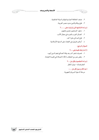 ‫والتدريبات‬‫أن�شطة‬‫ل‬‫ا‬
49 ‫الثانوي‬ ‫الثاين‬ ‫التاريخ-لل�صف‬
.‫الفاطمية‬‫الدولة‬‫وقيام‬‫العبا�سية‬‫الخالفة‬‫�ضعف‬ 	.2
.‫الغربية‬‫م�صر‬‫حدود‬‫أمين‬�‫وت‬‫برقة‬‫فتح‬ 	.3
‫.....؟‬‫على‬‫ترتبت‬‫التى‬‫النتائج‬‫ما‬)‫(ب‬
.‫بابليون‬‫ح�صن‬‫الم�سلمين‬ ‫دخول‬ 	.1
.‫أدب‬‫ل‬‫ا‬‫مجال‬‫في‬‫بالعرب‬‫الغرب‬‫ات�صال‬ 	.2
.‫ـ‬‫ـ‬‫ه‬16‫عام‬‫المدائن‬‫فتح‬ 	.3
.‫إ�سالمية‬‫ل‬‫ا‬‫الدعوة‬‫على‬‫الق�ضاء‬‫في‬‫قري�ش‬‫أ�ساليب‬�	.4
:‫الرابع‬‫ؤال‬�‫س‬�‫ال‬
‫...؟‬‫يلي‬‫فيما‬‫أيك‬�‫ر‬‫ما‬)‫أ‬�(
.‫أيوب‬�‫الدين‬‫نجم‬‫ال�صالح‬‫وفاة‬‫بعد‬‫الدر‬‫�شجر‬‫ت�صرف‬ 	.1
.‫القيامة‬‫كني�سة‬‫في‬‫ال�صالة‬)(‫الخطاب‬‫بن‬‫عمر‬‫رف�ض‬ 	.2
‫من...؟‬‫بكل‬‫المق�صود‬‫ما‬)‫(ب‬
‫النظر‬‫ديوان‬-‫المقرن�صات‬
:...‫من‬‫كل‬‫بين‬‫قارن‬)‫(جـ‬
.‫والجهرية‬‫ال�سرية‬‫الدعوة‬‫مرحلة‬
 