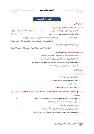 ‫والتدريبات‬‫أن�شطة‬‫ل‬‫ا‬
50‫الثانوي‬ ‫الثاين‬ ‫التاريخ-لل�صف‬
‫الخام�س‬‫النموذج‬
:‫أول‬‫ل‬‫ا‬‫ؤال‬�‫س‬�‫ال‬
:‫القو�سين‬‫بين‬‫من‬‫ال�صحيحة‬‫إجابة‬‫ل‬‫ا‬‫اختر‬ )‫أ‬�(
)‫الخندق‬-‫بدر‬-‫أحد‬�-‫مكة‬‫فتح‬( .‫ـ‬‫ه‬2‫عام‬.................‫غزوة‬‫بعد‬‫قينقاع‬‫بنى‬‫بغزوة‬ ‫الر�سول‬‫قام‬ 	.1
)12-14-13-11( 					‫ـ‬‫ـ‬‫ه‬.....................‫عام‬‫ال�سال�سل‬‫ذات‬‫موقعة‬‫كانت‬ 	.2
.‫حلب‬‫في‬‫البيزنطيين‬‫وحارب‬‫بال�شام‬‫واهتم‬‫القرامطة‬‫هزيمة‬‫في‬......................... ‫الخليفة‬‫نجح‬ 	.3
)‫باهلل‬‫العزيز‬-‫اهلل‬‫أمر‬�‫ب‬‫الحاكم‬-‫اهلل‬‫لدين‬‫المعز‬-‫باهلل‬‫المنت�صر‬(
............. ‫إ�سالمية‬‫ل‬‫ا‬‫الدولة‬‫في‬‫الخليفة‬‫مهام‬‫من‬ 	.4
)‫أحكام‬‫ل‬‫ا‬‫تنفيذ‬-‫الوالة‬‫تعيين‬-‫الخراج‬‫جباية‬-‫أحكام‬‫ل‬‫ا‬‫في‬‫النظر‬(
:‫يلى‬‫ما‬‫�صحة‬‫التاريخية‬‫أدلة‬‫ل‬‫با‬‫اثبت‬ )‫(ب‬
.‫ال�سلطات‬‫بين‬‫الف�صل‬‫أ‬�‫مبد‬‫تحقيق‬‫في‬‫العالم‬‫الم�سلمون‬‫�سبق‬ 	.1
.‫ال�سند‬‫بالد‬‫فى‬‫فتوحات‬‫من‬‫أمويون‬‫ل‬‫ا‬‫أه‬�‫بد‬‫ما‬‫الغوريون‬‫ا�ستكمال‬ 	.2
.‫إ�سالمية‬‫ل‬‫ا‬‫الخالفة‬‫نظام‬‫قيام‬‫عنه‬‫تولد‬‫تاريخى‬‫حدث‬‫أول‬�‫عد‬ُ‫ت‬‫ال�سقيفة‬‫بيعة‬ 	.3
.‫االقت�صادية‬‫بالنواحي‬‫طولون‬‫بن‬‫أحمد‬�‫اهتمام‬ 	.4
:‫الثاني‬‫ؤال‬�‫س‬�‫ال‬
	‫؟‬...‫تف�سر‬‫بم‬)‫أ‬�(
.‫الذمة‬‫أهل‬�‫على‬‫الجزية‬‫فر�ض‬ 	.1
.‫محاربين‬‫ماداموا‬‫الم�سلمين‬‫مع‬‫اليهود‬‫انفاق‬ 	.2
.‫حطين‬‫معركة‬ 	.3
.‫إ�سالمية‬‫ل‬‫ا‬‫الدولة‬‫فى‬‫التجارة‬‫ازدهار‬ 	.4
‫في‬ ‫ال�سبب‬ ‫ذكر‬ ‫مع‬ ‫ال�صحيحة‬ ‫غير‬ ‫العبارة‬ ‫أمام‬� ) ( ‫وعالمة‬ ،‫ال�صحيحة‬ ‫العبارة‬ ‫أمام‬� ) ( ‫عالمة‬ ‫�ضع‬ )‫(ب‬
.‫الحالتين‬
) ( 			.‫كثرتهم‬‫ب�سبب‬‫ؤتة‬�‫م‬‫غزوة‬‫فى‬‫الم�سلمون‬‫مواقع‬‫اقتحام‬‫في‬‫الرومان‬‫نجح‬ 	.1
) ( 			 .‫الثالثة‬‫ال�صليبية‬‫الحملة‬‫أهداف‬�‫الرملة‬‫�صلح‬‫حقق‬ 	.2
) ( 				 .‫عاداتهم‬‫بتباين‬‫العرب‬‫ات�سم‬ 	.3
) ( 				.‫الثقة‬‫أ‬�‫لمبد‬‫ا‬ً‫ق‬‫وف‬‫يتم‬‫إ�سالمية‬‫ل‬‫ا‬‫الدولة‬‫في‬‫الوزير‬‫اختيار‬‫كان‬ 	.4
) ( 			.‫الواليات‬‫من‬‫الواردة‬‫الر�سائل‬‫على‬‫إ�شراف‬‫ل‬‫ا‬‫في‬‫النظر‬‫ديوان‬‫مهمة‬‫تمثلت‬ 	.5
 