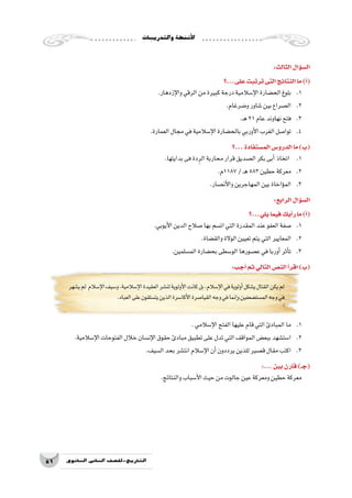 ‫والتدريبات‬‫أن�شطة‬‫ل‬‫ا‬
51 ‫الثانوي‬ ‫الثاين‬ ‫التاريخ-لل�صف‬
:‫الثالث‬‫ؤال‬�‫س‬�‫ال‬
‫على...؟‬‫ترتبت‬‫التى‬‫النتائج‬‫ما‬)‫أ‬�(
.‫إزدهار‬‫ل‬‫وا‬‫الرقي‬‫من‬‫كبيرة‬‫درجة‬‫إ�سالمية‬‫ل‬‫ا‬‫الح�ضارة‬‫بلوغ‬ 	.1
.‫و�ضرغام‬‫�شاور‬‫بين‬‫ال�صراع‬ 	.2
.‫ـ‬‫ه‬21‫عام‬‫نهاوند‬‫فتح‬ 	.3
.‫العمارة‬‫مجال‬‫في‬‫إ�سالمية‬‫ل‬‫ا‬‫بالح�ضارة‬‫أوربي‬‫ل‬‫ا‬‫الغرب‬‫توا�صل‬ 	.4
‫...؟‬‫الم�ستفادة‬‫الدرو�س‬‫ما‬)‫(ب‬
.‫بدايتها‬‫فى‬‫دة‬ِ‫الر‬‫محاربة‬‫قرار‬‫ال�صديق‬‫بكر‬‫أبى‬�‫اتخاذ‬ 	.1
.‫7811م‬/‫ـ‬‫ه‬583‫حطين‬‫معركة‬ 	.2
.‫أن�صار‬‫ل‬‫وا‬‫المهاجرين‬‫بين‬‫ؤاخاة‬�‫الم‬ 	.3
:‫الرابع‬‫ؤال‬�‫س‬�‫ال‬
‫يلي...؟‬‫فيما‬‫أيك‬�‫ر‬‫ما‬)‫أ‬�(
.‫أيوبي‬‫ل‬‫ا‬‫الدين‬‫�صالح‬‫بها‬‫ات�سم‬‫التي‬‫المقدرة‬‫عند‬‫العفو‬‫�صفة‬ 	.1
.‫والق�ضاة‬‫الوالة‬‫تعيين‬‫يتم‬‫التي‬‫المعايير‬ 	.2
.‫الم�سلمين‬‫بح�ضارة‬‫الو�سطى‬‫ع�صورها‬‫في‬‫أوربا‬�‫أثر‬�‫ت‬ 	.3
:‫أجب‬�‫ثم‬‫التالي‬‫الن�ص‬‫أ‬�‫اقر‬)‫(ب‬
‫ي�شهر‬‫لم‬ ‫إ�سالم‬‫ل‬‫ا‬‫و�سيف‬،‫إ�سالمية‬‫ل‬‫ا‬‫العقيدة‬‫لن�شر‬‫أولوية‬‫ل‬‫ا‬‫كانت‬‫بل‬،‫إ�سالم‬‫ل‬‫ا‬‫في‬‫أولوية‬�‫ي�شكل‬‫القتال‬‫يكن‬‫لم‬
.‫العباد‬‫على‬‫يت�سلقون‬‫الذين‬‫أكا�سرة‬‫ل‬‫ا‬‫القيا�صرة‬‫وجه‬‫في‬‫إنما‬�‫و‬‫الم�ست�ضعفين‬‫وجه‬‫في‬
.‫إ�سالمي‬‫ل‬‫ا‬‫الفتح‬‫عليها‬‫قام‬‫التي‬‫المبادئ‬‫ما‬ 	.1
.‫إ�سالمية‬‫ل‬‫ا‬‫الفتوحات‬‫خالل‬‫إن�سان‬‫ل‬‫ا‬‫حقوق‬‫مبادئ‬‫تطبيق‬‫على‬‫تدل‬‫التي‬‫المواقف‬‫ببع�ض‬‫ا�ست�شهد‬ 	.2
.‫ال�سيف‬‫بحد‬‫انت�شر‬‫إ�سالم‬‫ل‬‫ا‬‫أن‬�‫يرددون‬‫للذين‬‫ق�صير‬‫مقال‬‫اكتب‬ 	.3
:...‫بين‬‫قارن‬)‫(جـ‬
.‫والنتائج‬‫أ�سباب‬‫ل‬‫ا‬‫حيث‬‫من‬‫جالوت‬‫عين‬‫ومعركة‬‫حطين‬‫معركة‬
 