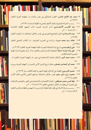 ‫والتدريبات‬‫أن�شطة‬‫ل‬‫ا‬
55 ‫الثانوي‬ ‫الثاين‬ ‫التاريخ-لل�صف‬
‫القاهرة‬ ‫العربية‬ ‫النه�ضة‬ ‫دار‬ ،‫وال�شام‬ ‫م�صر‬ ‫في‬ ‫المماليكي‬ ‫الع�صر‬ 99-:‫عا�شور‬ ‫الفتاح‬ ‫عبد‬ ‫�سعيد‬
.‫6791م‬
.‫م‬ 10101994 ‫ال�ساد�سة‬ ‫الطبعة‬ ،‫الم�صرية‬ ‫أنجلو‬‫ل‬‫ا‬ ‫مكتبة‬ ،‫ال�صليبية‬ ‫الحركة‬ :‫ـــــــــــ‬
،‫الخام�سة‬ ‫الطبعة‬ ،‫المنهل‬ ‫كتاب‬ ،‫المنورة‬ ‫المدينة‬ ‫آث��ار‬� 111 1:‫أن�����ص��اري‬‫ل‬‫ا‬ ‫القدو�س‬ ‫عبد‬
‫0241هـ/6002م‬
‫القاهرة‬ ‫المعارف‬ ‫دار‬ ،‫المماليك‬ ‫�سالطين‬ ‫ع�صر‬ ‫في‬ ‫الم�صري‬ ‫والمجتمع‬ ‫النيل‬ 121 2:‫قا�سم‬ ‫قا�سم‬ ‫عبده‬
‫8791م‬
‫القاهرة‬ ‫الجامعي‬ ‫الكتاب‬ ‫دار‬ ، ‫ال�صليبية‬ ‫الحروب‬ ‫في‬ ‫درا�سات‬ 131 3:‫�صبرة‬ ‫محمد‬ ‫�سيد‬ ‫عفاف‬
.‫5891م‬
.‫م‬ 141 41967 .‫القاهرة‬ .‫العربية‬ ‫النه�ضة‬ ‫مكتبة‬ .‫البحرية‬ ‫المماليك‬ ‫دولة‬ ‫تاريخ‬ :‫ح�سن‬ ‫إبراهيم‬� ‫علي‬
‫الهيئة‬ .‫التراث‬ ‫تحقيق‬ ‫مركز‬ . 151 56‫جـ‬ .‫والقاهرة‬ ‫لم�صر‬ ‫الجديدة‬ ‫التوفيقية‬ ‫الخطط‬ :‫مبارك‬ ‫با�شا‬ ‫علي‬
.‫للكتاب‬ ‫العامة‬ ‫الم�صرية‬
. ‫(د‬ .‫القاهرة‬ .‫العربية‬ ‫النه�ضة‬ ‫دار‬ .‫م�صر‬ ‫في‬ ‫االجتماعية‬ ‫والحياة‬ ‫االوقاف‬ 161 6.‫أمين‬� ‫محمد‬ ‫محمد‬
.)‫ت‬
،‫بيروت‬ ،‫العربية‬ ‫النه�ضة‬ ‫دار‬ ،‫القديم‬ ‫أدنى‬‫ل‬‫ا‬ ‫ال�شرق‬ ‫تاريخ‬ ‫معالم‬ 171 7:‫ع�صفور‬ ‫المحا�سن‬ ‫أبو‬� ‫محمد‬
‫د.ت‬
.‫م‬ 181 81999 ‫�سنة‬ ‫للكتاب‬ ‫العامة‬ ‫الم�صرية‬ ‫الهيئة‬ ،‫إ�سالم‬‫ل‬‫ا‬ ‫في‬ ‫الق�ضاء‬ :‫ال�شربيني‬ ‫محمود‬
،‫أدب‬‫ل‬‫ا‬ ‫مكتبة‬ ،‫أدبي‬‫ل‬‫وا‬ ‫العلمي‬ ‫ونتاجهم‬ ‫المماليك‬ ‫�سالطين‬ ‫ع�صر‬ 191 9:‫�سليم‬ ‫�سليم‬ ‫رزق‬ ‫محمود‬
.‫5691م‬ ‫القاهرة‬
‫إ�سالمية‬‫ل‬‫ا‬ ‫والعوا�صم‬ ‫الثغور‬ ‫في‬ ‫واالجتماعية‬ ‫االقت�صادية‬ ‫الحياة‬ 2020  :‫م�صطفى‬ ‫محمد‬ ‫أني�س‬� ‫نهلة‬
.‫3241هـ/2002م‬ ‫القاهرة‬ ،‫الجامعي‬ ‫الكتاب‬ ‫دار‬ ،‫البيزنطية‬ ‫الحدود‬ ‫على‬
2121‫القاهرة‬ ،‫والن�شر‬ ‫للطباعة‬ ‫المهند�س‬ ‫دار‬ ،‫الرا�شدين‬ ‫الخلفاء‬ ‫حكم‬ ‫ظل‬ ‫في‬ ‫إ�سالم‬‫ل‬‫ا‬ ‫:دولة‬ ‫ـــــــــــــــ‬
.‫3341هـ/2102م‬
 