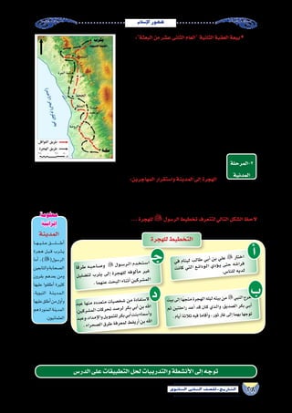 28‫الثانوي‬ ‫الثاين‬ ‫التاريخ-لل�صف‬
‫إ�سالم‬‫ل‬‫ا‬‫ظهور‬
ŠŠ:‫البعثة‬‫من‬‫ع�شر‬‫الثانى‬‫العام‬ ‫الثانية‬‫العقبة‬‫بيعة‬
‫أو���س‬‫ل‬‫ا‬ ‫��د‬‫ف‬‫و‬ ‫��ع‬‫م‬ ‫العقبة‬ ‫��ي‬‫ف‬  ‫اهلل‬ ‫��س��ول‬�‫ر‬ ‫التقى‬ ‫التالى‬ ‫��ام‬‫ع‬��‫ل‬‫ا‬ ‫��ى‬‫ف‬
‫اهلل‬ ‫ر�سول‬ ‫بايعوا‬ ‫أتين‬�‫وامر‬ ً‫رجلا‬ ‫و�سبعين‬ ‫ثالثة‬ ‫عددهم‬ ‫وكان‬ ،‫والخزرج‬
‫بالبيعة‬ ‫الثانية‬ ‫العقبة‬ ‫بيعة‬ ‫و�سميت‬ ،‫ون�صرته‬ ‫إ�سالم‬‫ل‬‫ا‬ ‫عن‬ ‫الدفاع‬ ‫على‬ 
‫اهلل‬ ‫ر�سول‬ ‫طلب‬ ‫البيعة‬ ‫وبعد‬ ، ‫اهلل‬ ‫ر�سول‬ ‫أن�صار‬‫ل‬‫ا‬ ‫بايع‬ ‫وهكذا‬ ،‫الكبرى‬
‫وكان‬ ،‫أو���س‬‫ل‬‫ا‬ ‫من‬ ‫وثالثة‬ ‫الخزرج‬ ‫من‬ ‫ت�سعة‬ ،‫ا‬ً‫ب‬‫نقي‬ ‫ع�شر‬ ‫اثنى‬ ‫انتخاب‬ 
.‫واحد‬‫هدف‬‫لتحقيق‬‫ال�صف‬‫توحيد‬‫ذلك‬‫من‬‫الهدف‬
:‫منها‬‫أ�سباب‬�‫لعدة‬‫ذلك‬‫كان‬‫؟‬‫إ�سالم‬‫ل‬‫ا‬‫على‬‫يثرب‬‫أقبلت‬�‫لماذا‬‫ولكن‬
‫أو�س‬‫ل‬‫ا‬ ‫بين‬ ‫طاحنة‬ ‫��روب‬‫ح‬ ‫بعد‬ ‫�شملهم‬ ‫يلم‬ ‫من‬ ‫��ى‬‫ل‬‫إ‬� ‫يثرب‬ ‫حاجة‬ •
.‫والخزرج‬
‫من‬ ‫محمد‬ ‫النبي‬ ‫ظهور‬ ‫زمن‬ ‫وقرب‬ ‫الر�ساالت‬ ‫أمر‬�‫ب‬ ‫يثرب‬ ‫معرفة‬ •
.‫يثرب‬‫يهود‬
.‫الكبر‬ ‫وعدم‬ ‫واللين‬ ‫بالرقة‬ ‫يثرب‬ ‫أهل‬� ‫تميز‬ •
‫(المدينة‬ ‫يثرب‬ ‫إلى‬� )(‫الر�سول‬ ‫هجرة‬ ‫مع‬ ‫أ‬�‫وتبد‬
‫2-المرحلة‬
‫المدنية‬
.)‫النبوية‬
:‫المهاجرين‬‫وا�ستقرار‬‫المدينة‬‫إلى‬�‫الهجرة‬
‫بالخطف‬‫مكة‬‫من‬‫الخروج‬‫من‬‫منعهم‬‫قري�ش‬‫وحاولت‬،‫قري�ش‬‫من‬‫بدينهم‬‫ا‬ً‫ر‬‫فرا‬‫يثرب‬‫إلى‬�‫بالهجرة‬‫أ�صحابه‬�‫النبي‬‫أمر‬�
‫فيه‬‫وقررت‬،‫الندوة‬‫دار‬‫في‬‫ا‬ً‫اجتماع‬‫عقد‬‫قري�ش‬‫قررت‬‫عندئذ‬‫الم�سلمين‬‫من‬‫القليل‬‫إال‬�‫النبي‬‫مع‬‫مكة‬‫في‬‫يبق‬‫ولم‬،‫وال�سجن‬
...‫بالهجرة‬‫أمره‬�‫و‬‫ؤامرة‬�‫بالم‬‫نبيه‬‫اهلل‬‫أعلم‬�‫ف‬،‫الهجرة‬‫من‬‫لمنعه‬‫بيته‬‫في‬‫الر�سول‬‫قتل‬
...‫للهجرة‬ ‫الر�سول‬‫تخطيط‬‫لتتعرف‬‫التالي‬‫ال�شكل‬‫الحظ‬
‫يثرب‬‫إلى‬�‫الهجرة‬‫طريق‬)4(‫خريطة‬
‫بد‬‫ع‬ ‫ها‬‫من‬ ‫ده‬‫عد‬‫مت‬ ‫ات‬‫�صي‬‫شخ‬� ‫من‬ ‫دة‬‫فا‬‫�ست‬‫اال‬
،‫ن‬‫كي‬‫شر‬�‫م‬‫ال‬ ‫ات‬‫رك‬‫تح‬ ‫صد‬�‫ر‬‫ل‬ ‫كر‬‫ب‬ ‫بي‬‫أ‬� ‫بن‬ ‫هلل‬‫ا‬
‫بد‬‫وع‬،‫اد‬‫مد‬‫إ‬‫ل‬‫وا‬‫يل‬‫مو‬‫للت‬‫كر‬‫ب‬‫بي‬‫أ‬�‫نت‬‫ب‬‫ماء‬‫أ�س‬�‫و‬
.‫راء‬‫صح‬�‫ل‬‫ا‬‫رق‬‫ط‬‫فة‬‫عر‬‫لم‬‫ط‬‫يق‬‫أر‬�‫بن‬‫هلل‬‫ا‬
‫د‬
‫للهجرة‬‫التخطيط‬
‫أ‬�‫في‬ ‫نام‬‫لي‬ ‫ب‬‫طال‬ ‫بي‬‫أ‬� ‫بن‬ ‫لي‬‫ع‬  ‫تار‬‫اخ‬
‫ت‬‫كان‬ ‫تي‬‫ال‬ ‫�ع‬�‫ئ‬‫ودا‬��‫ل‬‫ا‬ ‫ي‬‫ؤد‬���‫ي‬ ‫تى‬‫ح‬ ‫شه‬�‫را‬‫ف‬
.‫س‬�‫نا‬‫لل‬‫يه‬‫لد‬
‫ب‬‫بيت‬‫إلى‬�‫ًا‬‫ه‬‫متج‬‫جرة‬‫اله‬‫ليله‬‫بيته‬‫من‬‫لنبي‬‫ا‬‫خرج‬
‫ثم‬ ‫لتين‬‫راح‬ ‫�د‬�‫ع‬‫أ‬� ‫قد‬ ‫�ان‬�‫ك‬ ‫�ذي‬�‫ل‬‫وا‬ ،‫ديق‬‫ال�ص‬ ‫بكر‬ ‫�ي‬�‫ب‬‫أ‬�
.‫أيام‬�‫الثة‬‫ث‬‫فيه‬‫قاما‬‫أ‬�‫و‬،‫ثور‬‫غار‬‫إلى‬�‫بهما‬‫وجها‬‫ت‬
‫تر‬ ‫لم‬ ‫وابتهاج‬ ‫فرح‬ ‫يوم‬ ‫فكان‬ ،‫ا‬ً‫م‬‫عظي‬ ً‫ا‬‫ا�ستقبال‬ ‫أهلها‬� ‫ا�ستقبال‬ ‫وكان‬ ، ‫يثرب‬ ‫إلى‬�  ‫النبي‬ ‫و�صل‬ ‫الهجرة‬ ‫وبنجاح‬
‫أخطار‬‫ل‬‫ا‬‫ومواجهة‬‫إ�سالمية‬‫ل‬‫ا‬‫الدولة‬‫دعائم‬‫بناء‬‫مرحلة‬‫هى‬‫جديدة‬‫مرحلة‬‫النبي‬‫أ‬�‫بد‬‫وبعدها‬،‫قبل‬‫من‬‫مثله‬‫يثرب‬
.‫القادم‬ ‫الدر�س‬ ‫في‬ ‫نتعرفه‬ ‫�سوف‬ ‫ما‬ ‫وهذا‬ . ‫والخارجية‬ ‫الداخلية‬
‫الدر�س‬‫على‬‫التطبيقات‬‫لحل‬‫والتدريبات‬‫أن�شطة‬‫ل‬‫ا‬‫إلى‬�‫توجه‬
‫ـ‬‫ج‬‫ا‬ً‫ق‬‫طر‬ ‫�ه‬�‫ب‬��‫ح‬‫�ا‬�‫ص‬���‫و‬  ‫ول‬��‫س‬���‫�ر‬�‫ل‬‫ا‬ ‫دم‬��‫خ‬��‫ت‬��‫س‬���‫ا‬
‫يل‬‫�ضل‬‫لت‬ ‫رب‬‫يث‬ ‫لى‬‫إ‬� ‫رة‬‫ج‬‫له‬‫ل‬ ‫فه‬‫لو‬‫أ‬�‫م‬ ‫ير‬‫غ‬
.‫ما‬‫نه‬‫ع‬‫ث‬‫ح‬‫لب‬‫ا‬‫ناء‬‫أث‬�‫ين‬‫رك‬‫م�ش‬‫ال‬
‫المدينة‬
‫���ا‬‫ه‬���‫ي‬���‫ل‬���‫ع‬‫�������ق‬‫ل‬�������‫ط‬‫أ‬�
‫هجرة‬ ‫��ل‬‫ب‬��‫ق‬ ‫��رب‬‫ث‬��‫ي‬
‫أما‬� ،)(‫الر�سول‬
‫والتابعين‬‫ال�صحابة‬
‫بقرون‬ ‫بعدهم‬ ‫ومن‬
‫عليها‬ ‫أطلقوا‬� ‫كثيرة‬
،‫النبوية‬ ‫��ة‬‫ن‬��‫ي‬‫��د‬‫م‬��‫ل‬‫ا‬
‫عليها‬‫أطلق‬�‫من‬‫أول‬�‫و‬
‫هم‬‫المنورة‬‫المدينة‬
.‫العثمانيون‬
‫معلومة‬
‫إثرائية‬
 