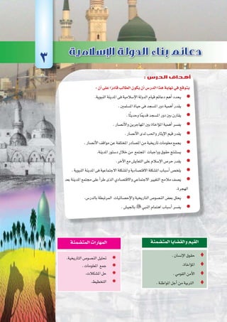 ‫أوىل‬‫ل‬‫ا‬‫الوحدة‬
29 ‫الثانوي‬ ‫الثاين‬ ‫التاريخ-لل�صف‬
:‫أن‬�‫على‬‫ا‬ً‫قادر‬‫الطالب‬‫يكون‬‫أن‬�‫الدر�س‬‫هذا‬‫نهاية‬‫في‬‫يتوقع‬
.‫النبوية‬‫املدينة‬‫فى‬‫إ�سالمية‬‫ل‬‫ا‬‫الدولة‬‫قيام‬‫دعائم‬‫أهم‬�‫يحدد‬ zz
.‫امل�سلمني‬‫حياة‬‫فى‬‫امل�سجد‬‫دور‬‫أهمية‬�‫يقدر‬ zz
.‫ا‬ً‫ث‬‫وحدي‬‫ا‬ً‫مي‬‫قد‬‫امل�سجد‬‫دور‬‫بني‬‫يقارن‬ zz
.‫أن�صار‬‫ل‬‫وا‬‫املهاجرين‬‫بني‬‫ؤاخاة‬�‫امل‬‫أهمية‬�‫يف�سر‬ zz
.‫أن�صار‬‫ل‬‫ا‬‫لدى‬‫واحلب‬‫إيثار‬‫ل‬‫ا‬‫قيم‬‫يقدر‬ zz
.‫أن�صار‬‫ل‬‫ا‬‫مواقف‬‫عن‬‫املختلفة‬‫امل�صادر‬‫من‬‫تاريخية‬‫معلومات‬‫يجمع‬ zz
.‫املدينة‬‫د�ستور‬‫خالل‬‫من‬ ‫املجتمع‬ ‫وواجبات‬‫حقوق‬‫ي�ستنتج‬ zz
.‫آخر‬‫ل‬‫ا‬‫مع‬‫التعاي�ش‬‫على‬‫إ�سالم‬‫ل‬‫ا‬‫حر�ص‬‫يقدر‬ zz
.‫النبوية‬‫املدينة‬‫فى‬‫االجتماعية‬‫وامل�شكلة‬‫االقت�صادية‬‫امل�شكلة‬‫أ�سباب‬�‫يلخ�ص‬ zz
‫بعد‬ ‫املدينة‬ ‫جمتمع‬ ‫على‬ ‫أ‬�‫طر‬ ‫الذى‬ ‫واالقت�صادي‬ ‫االجتماعي‬ ‫التغيري‬ ‫مالمح‬ ‫ي�صف‬ zz
.‫الهجرة‬
.‫بالدر�س‬‫المرتبطة‬ ‫إح�صائيات‬‫ل‬‫وا‬‫التاريخية‬‫الن�صو�ص‬‫�ض‬ zz‫بع‬‫يحلل‬
.‫بالجي�ش‬ zz‫النبي‬‫اهتمام‬‫أ�سباب‬�‫يف�سر‬
.‫إن�سان‬‫ل‬‫ا‬‫حقوق‬ 
.‫ؤاخاة‬�‫امل‬ 
.‫القومي‬‫أمن‬‫ل‬‫ا‬ 
.‫املواطنة‬‫أجل‬�‫من‬‫الرتبية‬ 
‫المت�ضمنة‬‫والق�ضايا‬‫القيم‬
.‫التاريخية‬‫الن�صو�ص‬‫حتليل‬ ’’
.‫املعلومات‬ ‫جمع‬ ’’
.‫امل�شكالت‬‫حل‬ ’’
’’.‫التخطيط‬
‫المت�ضمنة‬‫المهارات‬
3
: ‫الدرس‬ ‫أهداف‬
 