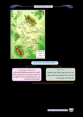 30‫الثانوي‬ ‫الثاين‬ ‫التاريخ-لل�صف‬
‫إ�سالمية‬‫ل‬‫ا‬‫الدولة‬‫بناء‬‫دعائم‬
‫لهجرة‬ ‫ا‬ً‫ن‬‫موط‬ ‫المدينة‬ ‫الختيار‬ ‫��ان‬‫ك‬ ‫لقد‬
‫��ر‬‫م‬‫أ‬‫ل‬‫ا‬ :‫��ا‬‫ه‬��‫م‬��‫ه‬‫أ‬� ‫��دة‬‫ي‬‫��د‬‫ع‬ ‫��اب‬‫ب‬��‫��س‬�‫أ‬�  ‫��س��ول‬�‫��ر‬‫ل‬‫ا‬
‫أهل‬� ‫مبايعة‬ ‫جانب‬ ‫��ى‬‫ل‬‫إ‬� ،‫إليها‬� ‫بالهجرة‬ ‫إلهي‬‫ل‬‫ا‬
‫بيعتي‬ ‫في‬ ‫له‬ ‫ومنا�صرتهم‬  ‫اهلل‬ ‫لر�سول‬ ‫يثرب‬
.‫العقبة‬
‫قدوم‬‫عند‬‫المدينة‬‫في‬‫المجتمع‬‫أحوال‬�‫عن‬‫أما‬�
‫عدة‬‫من‬‫المدينة‬‫مجتمع‬‫ت�شكل‬‫فقد‬,‫اهلل‬‫ر�سول‬
‫�سكنت‬ ‫كما‬ ,‫وغيرهم‬ ‫والخزرج‬ ‫أو���س‬‫ل‬‫ا‬ ‫من‬ ‫قبائل‬
‫في‬ ‫الن�ضير‬ ‫بنو‬ ‫يهود‬ ‫ف�سكن‬ ‫اليهود‬ ‫قبائل‬ ‫بع�ض‬ ‫بها‬
‫بنو‬‫أما‬�،‫مهزور‬‫وادي‬‫في‬‫قريظة‬‫وبنو‬،‫بطحان‬‫وادي‬
‫بين‬ ‫العالقة‬ ‫تنوعت‬ ‫وقد‬ . ‫الو�سط‬ ‫ف�سكنوا‬ ‫قينقاع‬
‫بمرحلتين‬ ‫مرت‬ ‫حيث‬ ‫؛‬ ‫اال�سالم‬ ‫قبل‬ ‫المدينة‬ ‫قبائل‬
:‫التالي‬‫ال�شكل‬‫يو�ضحها‬
‫النبوية‬‫المدينة‬‫في‬‫والخزرج‬‫أو�س‬‫ل‬‫وا‬‫اليهود‬‫توزيع‬)5(‫خريطة‬
‫المدينة؟‬‫في‬‫والخزرج‬‫أو�س‬‫ل‬‫ا‬‫أو�ضاع‬�‫تح�سن‬‫تجاه‬‫اليهود‬‫فعل‬‫رد‬‫ما‬‫رى‬ُ‫ت‬
‫عن‬ ‫والدفاع‬ ‫ا‬ً‫ي‬‫�سو‬ ‫التعاي�ش‬ ‫على‬ ‫الطرفان‬ ‫فيها‬ ‫اتفق‬ ‫معاهدة‬ ‫أمر‬‫ل‬‫ا‬ ‫بادئ‬ ‫المدينة‬ ‫في‬ ‫العربية‬ ‫القبائل‬ ‫مع‬ ‫اليهود‬ ‫عقد‬
‫تح�سن‬ ‫ا�ستمرار‬ ‫ومع‬ ،‫والخزرج‬ ‫أو�س‬‫ل‬‫ا‬ ‫من‬ ‫الكثير‬ ‫قتل‬ ‫إلى‬� ‫أمر‬‫ل‬‫ا‬ ‫وو�صل‬ ‫بل‬ ،‫المعاهدة‬ ‫نق�ضوا‬ ‫ما‬ ‫�سرعان‬ ‫ولكن‬ ،‫المدينة‬
‫بذور‬ ‫بذر‬ ‫في‬ ‫ؤوا‬�‫وبد‬ ،‫مكانتهم‬ ‫ال�ستعادة‬ ‫التخطيط‬ ‫من‬ ‫ا‬ً‫ر‬‫مف‬ ‫اليهود‬ ‫يجد‬ ‫لم‬ ‫النبوية‬ ‫المدينة‬ ‫في‬ ‫والخزرج‬ ‫أو�س‬‫ل‬‫ا‬ ‫أو�ضاع‬�
‫ومن‬،‫أو�س‬‫ل‬‫ا‬‫مع‬‫قريظة‬‫وبني‬‫الن�ضير‬‫بني‬‫تحالف‬‫ناحية‬‫فمن‬،‫والخزرج‬‫أو�س‬‫ل‬‫ا‬‫بين‬‫ما‬‫للتفريق‬‫التحالفات‬‫أقاموا‬�‫ف‬،‫الفرقة‬
‫دائرة‬ ‫في‬ ‫لت�ستمر‬ ،‫والخزرج‬ ‫أو�س‬‫ل‬‫ا‬ ‫بين‬ ‫ما‬ ‫ال�شقاق‬ ‫وزاد‬ ‫الفتن‬ ‫ا�شتعلت‬ ‫وقد‬ . ‫الخزرج‬ ‫مع‬ ‫قينقاع‬ ‫بنو‬ ‫تحالف‬ ‫أخرى‬� ‫ناحية‬
‫والخالفات‬ ‫الحروب‬ ‫أموا‬�‫س‬� ‫بعدما‬ ،  ‫اهلل‬ ‫ر�سول‬ ‫�سوى‬ ‫منها‬ ‫يخل�صهم‬ ‫لم‬ ‫والتي‬ ،‫عاث‬ُ‫ب‬ ‫يوم‬ ‫آخرها‬� ‫الحروب‬ ‫من‬ ‫دائمة‬
.‫قواهم‬‫أنهكت‬�‫التي‬
‫الوفاق‬‫مرحلة‬
‫الموجودة‬‫العربية‬‫والقبائل‬‫اليهود‬‫بين‬‫مرحلة‬‫وهى‬
،‫معهم‬‫التعامل‬‫أح�سنوا‬�‫و‬‫�سالموهم‬‫فقد‬،‫المدينة‬‫في‬
.‫النا�س‬‫بين‬‫دينهم‬‫لن�شر‬‫ي�سعوا‬‫ولم‬
‫أحزاب‬‫ل‬‫ا‬‫وتكوين‬‫الخالف‬‫مرحلة‬
‫والخزرج‬‫أو�س‬‫ل‬‫ا‬‫قبائل‬‫هجرة‬‫بعد‬‫المرحلة‬‫هذه‬‫أتي‬�‫ت‬
‫ومع‬،‫اليمن‬‫في‬‫أرب‬�‫م‬‫�سد‬‫انهيار‬‫عقب‬،‫المدينة‬‫إلى‬�
‫في‬ ‫اليهود‬ ‫أ‬�‫�د‬�‫ب‬ ‫المدينه‬ ‫في‬ ‫أو�ضاعهم‬� ‫تح�سن‬ ‫�دء‬�‫ب‬
.‫لهم‬‫ا‬ً‫مناف�س‬‫هناك‬‫أن‬�‫ب‬‫ال�شعور‬
‫النبوية‬‫المدينة‬‫في‬‫القبائل‬‫بين‬‫العالقة‬
 