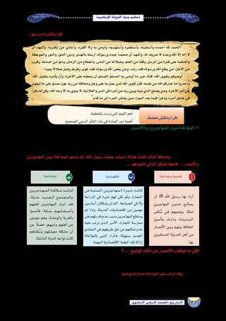 32‫الثانوي‬ ‫الثاين‬ ‫التاريخ-لل�صف‬
‫إ�سالمية‬‫ل‬‫ا‬‫الدولة‬‫بناء‬‫دعائم‬
:‫بها‬‫ورد‬‫ما‬‫أمل‬�‫وت‬‫أ‬�‫إقر‬� .‫بالم�سجد‬‫له‬‫خطبة‬‫أول‬�‫في‬‫إن�سانية‬‫ل‬‫وا‬‫إ�سالمية‬‫ل‬‫ا‬‫القيم‬‫الكثيرمن‬‫على‬‫الر�سول‬‫حر�ص‬‫وقد‬
.‫بالخطبة‬‫وردت‬‫التي‬‫القيم‬‫أهم‬�
.‫ال�صحيح‬‫الديني‬‫الفكر‬‫بناء‬‫في‬‫العبادة‬‫دور‬‫أهمية‬�
‫معلمك‬‫وناق�ش‬‫أ‬�‫اقر‬
‫أن‬� ‫أ�شهد‬�‫و‬ ،‫يكفربه‬ ‫من‬ ‫عادي‬ُ‫أ‬�‫و‬ ،‫أكفره‬� ‫وال‬ ‫به‬ ‫أومن‬�‫و‬ ،‫أ�ستهديه‬�‫و‬ ‫أ�ستغفره‬�‫و‬ ،‫أ�ستعينه‬�‫و‬ ‫أحمده‬� ‫هلل‬ ‫الحمد‬
‫والموعظة‬ ‫والنور‬ ،‫الحق‬ ‫ودين‬ ‫بالهدى‬ ‫أر�سله‬� ،‫ور�سوله‬ ‫عبده‬ ً‫ا‬‫د‬ّ‫م‬‫مح‬ ّ‫أن‬� ‫أ�شهد‬�‫و‬ ،‫له‬ ‫�شريك‬ ‫ال‬ ‫وحده‬ ‫اهلل‬ ّ‫ال‬‫إ‬� ‫إله‬� ‫ال‬
‫وقرب‬،‫ال�ساعة‬‫من‬ ّ‫و‬‫ودن‬،‫الزمان‬‫من‬‫وانقطاع‬،‫النا�س‬‫من‬‫و�ضاللة‬،‫العلم‬‫من‬‫ة‬ّ‫ل‬‫وق‬،‫الر�سل‬‫من‬‫فترة‬‫على‬‫والحكمة‬
.‫ًا‬‫د‬‫بعي‬ ً‫ال‬‫�ضال‬ ّ‫ل‬‫و�ض‬‫ط‬ّ‫ر‬‫وف‬‫غوى‬‫فقد‬‫ور�سوله‬‫اهلل‬‫يع�ص‬‫ومن‬،‫ر�شد‬‫فقد‬‫ور�سوله‬‫اهلل‬‫يطع‬‫من‬،‫أجل‬‫ل‬‫ا‬‫من‬
،‫اهلل‬ ‫بتقوى‬ ‫أمره‬�‫ي‬ ّ‫أن‬�‫و‬ ،‫آخرة‬‫ل‬‫ا‬ ‫على‬ ‫ه‬ ّ‫يح�ض‬ ‫أن‬� َ‫م‬‫�سل‬ُ‫م‬‫ال‬ ُ‫م‬‫الم�سل‬ ‫به‬ ‫أو�صى‬� ‫ما‬ ‫خير‬ ‫ه‬ّ‫ن‬‫إ‬�‫ف‬ ،‫اهلل‬ ‫بتقوى‬ ‫و�صيكم‬ُ‫أ‬�
‫تبغون‬‫ما‬‫على‬‫�صدق‬‫عون‬‫ه‬ّ‫ب‬‫ر‬‫من‬‫ومخافة‬‫وجل‬‫على‬‫به‬‫عمل‬‫لمن‬‫اهلل‬‫تقوى‬ ّ‫إن‬�‫ف‬،‫نف�سه‬‫من‬‫اهلل‬‫ركم‬ّ‫ذ‬‫ح‬‫ما‬‫واحذروا‬
ً‫ا‬‫ذكر‬‫له‬‫يكن‬،‫اهلل‬‫وجه‬ّ‫ال‬‫إ‬�‫به‬‫ينوي‬‫ال‬،‫والعالنية‬‫ال�سر‬‫في‬‫أمره‬�‫من‬‫ربه‬‫وبين‬‫بينه‬‫الذي‬‫ي�صلح‬‫ومن‬،‫آخرة‬‫ل‬‫ا‬‫أمر‬�‫من‬
‫ّم‬‫د‬‫ق‬‫ما‬‫إلى‬�‫المرء‬‫يفتقر‬‫حين‬‫الموت‬‫بعد‬‫فيما‬ً‫ا‬‫وذخر‬،‫أمره‬�‫عاجل‬‫في‬
‫أن�صار‬‫ل‬‫وا‬‫المهاجرين‬‫بين‬‫ؤاخاة‬�‫2-الم‬
‫هذه‬‫وكانت‬،‫والتعاون‬ ‫إخوة‬‫ل‬‫ا‬‫إلى‬�‫تدعوهم‬‫خا�صة‬‫ؤولية‬�‫س‬�‫م‬‫أن�صار‬‫ل‬‫وا‬‫المهاجرين‬‫على‬‫الجديدة‬‫أو�ضاع‬‫ل‬‫ا‬‫فر�ضت‬‫لقد‬
‫آثروهم‬�‫و‬ ،‫المهاجرين‬ ‫فوا�سوا‬ ،‫ؤولية‬�‫س‬�‫الم‬ ‫هذه‬ ‫م�ستوى‬ ‫على‬ ‫أن�صار‬‫ل‬‫ا‬ ‫وكان‬ ،‫الرحم‬ ‫أخوة‬� ‫من‬ ‫حقيقتها‬ ‫في‬ ‫أقوى‬� ‫ؤاخاة‬�‫الم‬
،‫والتزاور‬ ‫والن�صيحة‬ ،‫والرعاية‬ ‫المادي‬ ‫التعاون‬ ‫�شملت‬ ،‫آخين‬�‫المت‬ ‫بين‬ ‫حقوق‬ ‫ؤاخاة‬�‫الم‬ ‫هذه‬ ‫على‬ ‫ترتب‬ ‫وقد‬ ،‫أنف�سهم‬� ‫على‬
‫المهاجرين‬ ‫بين‬ ‫ؤاخاة‬�‫للم‬ ‫يدعو‬ ‫ﷺ‬ ‫اهلل‬ ‫ر�سول‬ ‫جعلت‬ ‫أ�سباب‬� ‫هناك‬ ‫كانت‬ ‫لذلك‬ ‫إ�ضافة‬�‫و‬ .‫��ار‬‫ث‬��‫ي‬‫إ‬‫ل‬‫وا‬ ‫والمحبة‬
...‫لتتعرفها‬‫التالي‬‫ال�شكل‬‫الحظ‬ ...‫أن�صار‬‫ل‬‫وا‬
‫وجدانية‬‫نف�سية‬ ‫أ‬�‫اقت�صادية‬ ‫ب‬‫اجتماعية‬ ‫جـ‬
‫أن‬�  ‫اهلل‬ ‫��س��ول‬�‫ر‬ ‫بها‬ ‫أراد‬�
‫المهاجرين‬ ‫��ن‬‫ي‬��‫ن‬��‫ح‬ ‫��ج‬‫ل‬‫��ا‬‫ع‬��‫ي‬
‫كنى‬ ُ‫�س‬ ‫��ي‬‫ف‬ ‫ويحببهم‬ ،‫لمكة‬
‫أ�صيل‬�‫بت‬ ‫����ك‬‫ل‬‫وذ‬ ،‫��ة‬‫ن‬��‫ي‬‫��د‬‫م‬��‫ل‬‫ا‬
‫أن�صار‬‫ل‬‫ا‬ ‫وبين‬ ‫بينهم‬ ‫العالقة‬
‫الم�ستقرين‬ ‫المدينة‬ ‫أهل‬� ‫من‬
.‫بها‬
‫هي‬ ‫��ة‬‫ي‬��‫ل‬��‫م‬��‫ع‬��‫ل‬‫ا‬ ‫��ن‬‫ي‬‫��ر‬‫ج‬‫��ا‬‫ه‬��‫م‬��‫ل‬‫ا‬ ‫��رة‬‫ب‬��‫خ‬ ‫��ت‬‫ن‬‫��ا‬‫ك‬
‫الزراعة‬ ‫في‬ ‫خبرة‬ ‫لهم‬ ‫تكن‬ ‫ولم‬ ،‫التجارة‬
‫أ�سا�سين‬� ‫ي�شكالن‬ ‫اللذان‬ ،‫ال�صناعة‬ ‫في‬ ‫وال‬
‫لم‬ ‫ولذا‬ ،‫المدينة‬ ‫اقت�صاديات‬ ‫من‬ ‫مهمين‬
‫على‬‫قدرتهم‬‫عدم‬‫ب�سبب‬‫المهاجرون‬‫ي�ستطع‬
‫عليه‬ ‫ترتب‬ ‫��ذى‬‫ل‬‫ا‬ ‫��ر‬‫م‬‫أ‬‫ل‬‫ا‬ ،‫التجارة‬ ‫ممار�سة‬
‫المجتمع‬ ‫في‬ ‫طريقهم‬ ‫�شق‬ ‫من‬ ‫تمكنهم‬ ‫عدم‬
‫ؤاخاة‬�‫بالم‬ ‫النبي‬ ‫أراد‬���‫ف‬ ،‫ب�سهولة‬ ‫الجديد‬
.‫المهمة‬‫االقت�صادية‬‫العقبة‬‫تلك‬‫إزالة‬�
‫��ن‬‫ي‬‫��ر‬‫ج‬‫��ا‬‫ه‬��‫م‬��‫ل‬‫ا‬‫���ة‬‫ق‬‫ع�ل�ا‬‫���ت‬‫ن‬‫���ا‬‫ك‬
،‫حديثة‬ ‫��د‬‫ي‬‫��د‬‫ج‬��‫ل‬‫ا‬ ‫��ع‬‫م‬��‫ت‬��‫ج‬��‫م‬��‫ل‬‫��ا‬‫ب‬
‫أهليهم‬� ‫المهاجرون‬ ‫��رك‬‫ت‬ ‫فقد‬
‫أح�سوا‬�‫ف‬ ،‫��ة‬‫ك‬��‫م‬��‫ب‬ ‫��م‬‫ه‬��‫ب‬‫��ا‬‫ح‬��‫��ص‬�‫أ‬�‫و‬
‫بعيدون‬ ‫وهم‬ ،‫والوح�شة‬ ‫بالغربة‬
‫عن‬ ً‫ال‬‫ف�ض‬ ،‫وذويهم‬ ‫أهلهم‬� ‫عن‬
‫كناهم‬ ُ‫و�س‬ ‫معي�شتهم‬ ‫م�شكلة‬ ‫أن‬�
.‫النا�شئة‬‫الدولة‬‫تواجه‬‫كانت‬
‫...؟‬‫الو�ضع‬‫ذلك‬‫من‬‫أن�صار‬‫ل‬‫ا‬‫موقف‬‫ما‬‫لكن‬
‫في‬ ‫أثر‬‫ل‬‫ا‬ ‫عظيم‬ ‫له‬ ‫كان‬ ‫مما‬ ، ‫بينهم‬ ‫الممتلكات‬ ‫وتق�سيم‬ ،‫المهاجرين‬ ‫مع‬ ‫للتعاون‬ ‫كامل‬ ‫ا�ستعداد‬ ‫على‬ ‫أن�صار‬‫ل‬‫ا‬ ‫كان‬
‫في‬‫أ�شركوهم‬�‫و‬‫ؤونة‬�‫الم‬‫كفوهم‬‫فقد‬،‫أن�صار‬‫ل‬‫ا‬‫من‬ ً‫ء‬‫عطا‬‫أح�سن‬�‫وال‬ ً‫ة‬‫موا�سا‬‫أح�سن‬�‫ا‬ً‫قوم‬‫يروا‬‫لم‬‫إنهم‬�‫ف‬،‫المهاجرين‬‫نفو�س‬
:‫منها‬‫نتائج‬‫عدة‬‫ؤاخاة‬�‫الم‬‫على‬‫ترتب‬‫وقد‬ .‫معاي�شهم‬
.‫مترابط‬‫مجتمع‬‫وبناء‬‫الداخلية‬‫الجبهة‬‫تقوية‬ ●
.‫أمة‬‫ل‬‫ا‬‫ووحدة‬‫العقيدة‬‫أ�سا�س‬�‫على‬‫النا�س‬‫وجمع‬‫القبلية‬‫الع�صبيات‬‫إنهاء‬� ●
 