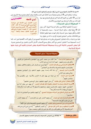 ‫أوىل‬‫ل‬‫ا‬‫الوحدة‬
33 ‫الثانوي‬ ‫الثاين‬ ‫التاريخ-لل�صف‬
‫معلمك‬‫مع‬‫ناق�ش‬
.‫اهلل‬‫دين‬‫لن�صرة‬‫أموالهم‬�‫و‬‫ديارهم‬‫تركوا‬‫الذين‬‫للمهاجرين‬‫أن�صار‬‫ل‬‫ا‬‫موا�ساة‬ ●
‫ومن‬،‫التاريخ‬‫عرفه‬‫مجتمع‬‫أعظم‬�‫ليمثل‬‫إيثار‬‫ل‬‫وا‬‫الحب‬‫على‬‫ا‬ً‫م‬‫قائ‬‫ا‬ً‫جديد‬‫ا‬ً‫ع‬‫مجتم‬‫ين�شئ‬‫أن‬�‫النبى‬‫ا�ستطاع‬‫وبذلك‬
‫بها‬‫عهد‬‫للمجتمع‬‫يكن‬‫لم‬‫التى‬‫إن�سانية‬‫ل‬‫ا‬‫القيم‬‫من‬‫الكثير‬‫أر�سى‬�‫ثم‬
.‫أن�صار‬‫ل‬‫وا‬‫المهاجرين‬‫بين‬‫الروابط‬‫خالل‬‫من‬‫ذلك‬‫قبل‬
:)‫المدينة‬‫(د�ستور‬‫ال�صحيفة‬-3
‫ر�سول‬ ‫أقر‬� ،‫النبوية‬ ‫المدينة‬ ‫�سكان‬ ‫بين‬ ‫العالقة‬ ‫لتنظيم‬ ‫ا‬ً‫ر‬‫ا�ستمرا‬
‫أو‬� ‫بال�صحيفة‬ ‫�سميت‬ ، ‫المدنية‬ ‫الدولة‬ ‫دعائم‬ ‫ؤكد‬�‫ت‬ ‫وثيقة‬  ‫اهلل‬
‫العالقة‬‫تنظيم‬‫منها‬‫الهدف‬‫وكان‬،‫المدينة‬‫د�ستور‬‫عليها‬‫لق‬ ُ‫أط‬�‫و‬‫الكتاب‬
‫وما‬،‫حقوق‬‫من‬‫له‬‫ما‬‫فرد‬‫كل‬‫فيعرف‬‫المجتمع؛‬‫عنا�صر‬‫فئات‬‫كافة‬‫بين‬
‫كما‬ ،‫أحد‬� ‫على‬ ‫أف�ضلية‬‫ل‬‫ا‬ ‫أحد‬‫ل‬ ‫يكون‬ ‫أن‬� ‫دون‬ ‫الجميع‬ ‫فيه‬ ‫يت�ساوى‬ ‫واحد‬ ‫وطن‬ ‫في‬ ‫الجميع‬ ‫ليتعاي�ش‬ ‫وذلك‬ ،‫واجبات‬ ‫من‬ ‫عليه‬
.‫بحرية‬ ‫الم�سلمين‬ ‫مع‬ ‫بالعي�ش‬ ‫أخرى‬‫ل‬‫ا‬ ‫أديان‬‫ل‬‫ا‬ ‫أ�صحاب‬‫ل‬ ‫ي�سمح‬ ‫ب�شكل‬ ‫آخر‬‫ل‬‫ا‬ ‫مع‬ ‫ال�سلمى‬ ‫التعاي�ش‬ ‫أ‬�‫مبد‬ ‫ال�صحيفة‬ ‫أر�ست‬�
‫عليها‬ ‫بنيت‬ ‫التي‬ ‫والقيم‬ ‫المبادئ‬ ‫بع�ض‬ ‫لتتعرف‬ ‫المدينة‬ ‫ب�صحيفة‬ ‫وردت‬ ‫التي‬ ‫التالية‬ ‫الن�صو�ص‬ ‫بع�ض‬ ‫أ‬�‫اقر‬
..‫إ�سالمية‬‫ل‬‫ا‬‫الدولة‬
‫م�ساعدة‬ ‫في‬ ‫أمثلة‬‫ل‬‫ا‬ ‫أروع‬� ‫أن�صار‬‫ل‬‫ا‬ ‫�ضرب‬
‫قالت‬:‫قال‬ ‫هريرة‬‫أبي‬�‫فعن‬،‫المهاجرين‬
‫إخواننا‬� ‫وبين‬ ‫بيننا‬ ‫اق�سم‬ : ‫للنبي‬ ‫أن�صار‬‫ل‬‫ا‬
‫ون�شرككم‬ ‫ؤونة‬�‫الم‬ ‫تكفوننا‬ ‫ال‬ :‫قال‬ ،‫النخيل‬
‫(رواه‬ ‫أطعنا‬�‫و‬ ‫�سمعنا‬ ‫فقالوا‬ ،‫الثمرة‬ ‫في‬
.)‫البخاري‬
‫أمثلة‬‫ل‬‫ا‬ ‫أروع‬�
‫المدينة‬‫د�ستور‬‫المدينة‬‫�صحيفة‬
‫قري�ش‬ ‫من‬ ‫والم�سلمين‬ ‫ؤمنين‬�‫الم‬ ‫بين‬ ‫النبي‬ ‫محمد‬ ‫من‬ ‫كتاب‬ ‫هذا‬  :‫واحدة‬ ‫أمة‬� ‫الم�سلمون‬ ●
.‫النا�س‬‫دون‬‫من‬‫واحدة‬‫أمة‬�‫إنهم‬� ,‫تبعهم‬‫ومن‬‫يثرب‬‫أهل‬�‫و‬
،‫بينهم‬ ‫يتعاقلون‬ ‫ربعتهم‬ ‫على‬ ‫قري�ش‬ ‫من‬ ‫المهاجرون‬:‫ال�شعب‬‫ف�صائل‬‫بين‬‫االجتماعي‬‫●التكافل‬
.‫ؤمنين‬�‫الم‬‫بين‬‫والق�سط‬‫بالمعروف‬‫عانيهم‬‫يفدون‬‫وهم‬
‫بع�ضهم‬ ‫ؤمنين‬�‫الم‬ ‫إن‬�‫و‬ ،‫أدناهم‬� ‫عليهم‬ ‫يجير‬ ،‫واحدة‬ ‫اهلل‬ ‫ذمة‬ ‫إن‬� : ‫الم�سلم‬ ‫�ان‬�‫م‬‫أ‬� ‫●احترام‬
.‫النا�س‬‫دون‬‫بع�ض‬‫موالي‬
‫وال‬ ‫مظلومين‬ ‫غير‬ ،‫أ�سوة‬‫ل‬‫وا‬ ‫الن�صر‬ ‫له‬ ‫إن‬�‫ف‬ ‫يهود‬ ‫من‬ ‫تبعنا‬ ‫من‬ ‫إنه‬� : ‫الذمة‬ ‫�ل‬�‫ه‬‫أ‬� ‫●حماية‬
.‫عليهم‬‫متنا�صر‬
.‫نفقتهم‬ ‫الم�سلمين‬ ‫وعلى‬ ،‫نفقتهم‬ ‫اليهود‬ ‫على‬ ‫إن‬�:‫طائفة‬‫لكل‬‫المالي‬‫●اال�ستقالل‬
‫مع‬ ‫أمة‬� ‫عوف‬ ‫بني‬ ‫يهود‬ ‫إن‬�  :‫ال�شعب‬ ‫ف�صائل‬ ‫لكل‬ ‫مكفولة‬ ‫ال�شعائر‬ ‫وممار�سة‬ ‫االعتقاد‬ ‫●حرية‬
‫إنه‬�‫ف‬ ‫م‬ِ‫ث‬َ‫أ‬�‫و‬ ‫نف�سه‬ ‫ظلم‬ ‫من‬ ‫إال‬� ‫أنف�سهم‬�‫و‬ ‫ومواليهم‬ ،‫دينهم‬ ‫وللم�سلمين‬ ،‫دينهم‬ ‫لليهود‬ ،‫ؤمنين‬�‫الم‬
.‫بيته‬‫أهل‬�‫و‬‫نف�سه‬‫إال‬�)‫يهلك‬‫أي‬�(‫يوتغ‬‫ال‬
‫داموا‬‫ما‬‫ؤمنين‬�‫الم‬‫مع‬‫ينفقون‬‫اليهود‬‫إن‬�:‫الجميع‬‫ؤولية‬�‫م�س‬‫الدولة‬‫عن‬‫للدفاع‬‫المالي‬‫●الدعم‬
.‫محاربين‬
‫الن�صر‬ ‫بينهم‬ ‫إن‬� ،‫يثرب‬ ‫دهم‬ ‫من‬ ‫على‬ ‫الن�صر‬ ‫بينهم‬ ‫إن‬�:‫عدوان‬‫أي‬�‫�ضد‬‫الم�شترك‬‫●الدفاع‬
.‫ال�صحيفة‬‫هذه‬‫أهل‬�‫حارب‬‫من‬‫على‬
‫إثم‬‫ل‬‫ا‬ ‫دون‬ ‫والبر‬ ‫والن�صيحة‬ ‫الن�صح‬ ‫بينهم‬ ‫إن‬�:‫الكتاب‬‫أهل‬�‫و‬‫الم�سلمين‬‫بين‬‫والبر‬‫●الن�صح‬
‫قعد‬ ‫ومن‬ ‫آمن‬� ‫خرج‬ ‫من‬ ‫إنه‬� .‫للمظلوم‬ ‫الن�صر‬ ‫إن‬� :‫مواطن‬ ‫لكل‬ ‫أمن‬‫ل‬‫ا‬ ‫وحق‬ ،‫المظلوم‬ ‫●ن�صرة‬
.‫ر�سول‬‫ومحمد‬،‫واتقى‬ َّ‫ر‬‫ب‬‫لمن‬‫جار‬‫اهلل‬‫إن‬�‫و‬،‫أثم‬�‫و‬‫ظلم‬‫من‬‫إال‬�،‫بالمدينة‬‫آمن‬�
.‫إن�سان‬‫ل‬‫ا‬‫بحقوق‬‫الخا�صة‬‫والمبادئ‬‫ال�صحيفة‬‫ن�صو�ص‬‫بين‬‫العالقة‬ •
‫ة‬‫ي‬‫ئ‬‫را‬‫ث‬‫إ‬ ‫ة‬‫م‬‫و‬‫ل‬‫ع‬‫م‬
 