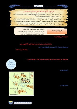 ‫أوىل‬‫ل‬‫ا‬‫الوحدة‬
39 ‫الثانوي‬ ‫الثاين‬ ‫التاريخ-لل�صف‬
‫المجتمعي‬‫م‬ْ‫ل‬ ِ‫ال�س‬‫على‬‫والحفاظ‬  ‫الر�سول‬
‫متحابين‬‫فوجدهم‬،‫والخزرج‬‫أو�س‬‫ل‬‫ا‬‫من‬‫النبي‬‫أ�صحاب‬�‫ب‬‫اليهود‬‫�شيوخ‬‫أحد‬�‫قي�س‬‫بن‬‫�شا�س‬‫مر‬
.‫بعاث‬‫بيوم‬‫ويذكرهم‬‫معهم‬‫يجل�س‬‫أن‬�‫يهودي‬‫فتى‬‫أمر‬�‫ف‬
‫لقتال‬ ‫ال�سالح‬ ‫فرفعوا‬ ‫بينهما‬ ‫فتنة‬ ‫فحدثت‬ ‫إ�سالم‬‫ل‬‫ا‬ ‫قبل‬ ‫والخزرج‬ ‫أو�س‬‫ل‬‫ا‬ ‫بين‬ ‫قتال‬ ‫يوم‬
‫أنا‬�‫و‬ ‫الجاهلية‬ ‫أبدعوى‬� !‫اهلل‬ ‫اهلل‬ ‫الم�سلمين‬ ‫مع�شر‬ ‫يا‬ ‫فقال‬ ‫إليهم‬� ‫فخرج‬ ‫ﷺ‬ ‫الر�سول‬ ‫فبلغ‬ ‫بع�ضهم‬
.‫البع�ض‬‫بع�ضهم‬‫الخزرج‬‫أو�س‬‫ل‬‫ا‬‫رجال‬‫وعانق‬‫ال�صحابة‬‫فبكى‬،‫اهلل‬‫هداكم‬‫أن‬�‫بعد‬‫أظهركم‬�‫بين‬
:‫لليهود‬‫ﷺ‬‫النبي‬‫مواجهة‬
،‫وخيانتهم‬ ‫لغدرهم‬ ‫قريظة‬ ‫بني‬ ‫يهود‬ ‫رجال‬ ‫وقتل‬ ‫المدينة‬ ‫من‬ ‫الن�ضير‬ ‫وبنى‬ ،‫قينقاع‬ ‫بنى‬ ‫يهود‬ ‫بطرد‬  ‫النبي‬ ‫قام‬
‫عهد‬ ‫في‬ ‫العربية‬ ‫الجزيرة‬ ‫�شبه‬ ‫في‬ ‫وجودهم‬ ‫وانتهى‬ ،‫خيبر‬ ‫في‬ ‫وهزمهم‬ ،‫��زاب‬‫ح‬‫أ‬‫ل‬‫ا‬ ‫غزوة‬ ‫في‬ ‫الم�شركين‬ ‫مع‬ ‫وتحالفهم‬
:‫وهو‬ ‫لليهود‬‫النبي‬‫مواجهة‬‫من‬‫ا‬ ً‫نموذج‬‫نتعرف‬‫تعال‬‫آن‬‫ل‬‫وا‬ ..‫الخطاب‬‫بن‬‫عمر‬‫الخليفة‬
:‫هـ‬2‫عام‬‫قينقاع‬‫بنى‬‫ليهود‬‫الر�سول‬‫مواجهة‬
:‫التالية‬‫أ�سباب‬‫ل‬‫ل‬‫وذلك‬، ‫الهجرة‬‫من‬‫الثانية‬‫ال�سنة‬‫في‬‫الكبرى‬‫بدر‬‫غزوة‬‫بعد‬‫قينقاع‬‫بني‬‫غزوة‬‫قامت‬
 ‫النبي‬ ‫التقي‬ ‫وعندما‬ ،‫ال�صحيفة‬ ‫حددتها‬ ‫كما‬ ‫بالتزاماتهم‬ ‫يوفوا‬ ‫لم‬ ‫حيث‬ ‫للم�سلمين‬ ‫قينقاع‬ ‫بني‬ ‫يهود‬ ‫عداوة‬ ‫إظهار‬� -
،‫النا�س‬‫نحن‬‫أنا‬�‫لعرفت‬‫قاتلتنا‬‫لو‬‫إنك‬�‫له‬‫وقالوا‬‫تحدوه‬‫لكنهم‬‫قري�ش‬‫م�صير‬‫من‬‫وحذرهم‬‫قينقاع‬‫بني‬‫�سوق‬‫في‬‫باليهود‬
..‫مثلنا‬‫تلق‬‫لم‬‫أنك‬�‫و‬
.‫ال�صف‬‫ل�شق‬‫اليهود‬‫اتخذه‬‫الذي‬‫أ�سلوب‬‫ل‬‫ا‬-
.‫االجتماعى‬‫وال�سلم‬ ‫أمن‬‫ل‬‫ا‬‫على‬ ‫المجتمع‬‫انق�سام‬‫أثر‬�-
.‫الداخلي‬‫االنق�سام‬‫من‬‫المجتمع‬‫حماية‬ ‫آليات‬�-
‫معلمك‬‫وناق�ش‬‫أ‬�‫اقر‬
..‫التالي‬‫الموقف‬‫خالل‬‫من‬‫عليه‬‫تعرف‬‫للغزوة‬‫المبا�شر‬‫ال�سبب‬‫عن‬ً‫ف�ضلا‬‫هذا‬
‫يهودي‬ ‫�صائغ‬ ‫عند‬ ‫تبيع‬ ‫فجل�ست‬ ، ‫قينقاع‬ ‫بني‬ ‫يهود‬ ‫�سوق‬ ‫في‬ ‫وت�شتري‬ ‫تبيع‬ ‫م�سلمة‬ ‫أة‬�‫��ر‬‫م‬‫إ‬� ‫كانت‬
‫فلما‬ ,‫تعرف‬ ‫أن‬� ‫دون‬ ‫ظهرها‬ ‫إلى‬� ‫فعقده‬ ‫ثوبها‬ ‫طرف‬ ‫إلى‬� ‫اليهودى‬ ‫فعمد‬ ,‫أبت‬�‫ف‬ ‫وجهها‬ ‫لك�شف‬ ‫فراودها‬
‫فاجتمع‬،‫فقتله‬‫اليهودي‬‫على‬‫الم�سلمين‬‫أحد‬�‫فوثب‬‫ف�صاحت‬،‫عليها‬‫اليهود‬‫ف�ضحك‬‫�سوءتها‬‫انك�شفت‬‫قامت‬
.‫فقتلوه‬‫الم�سلم‬‫على‬‫اليهود‬
‫الر�سول‬
‫أجل‬�‫من‬‫يتحرك‬
‫أة‬�‫امر‬‫ن�صرة‬
:‫الغزوة‬‫أحداث‬�
‫لقتالهم‬ ‫فخرج‬ ،‫قينقاع‬ ‫بني‬ ‫يهود‬ ‫من‬  ‫الر�سول‬ ‫�صبر‬ ‫نفد‬
‫اليهود‬ ‫علم‬ ‫فلما‬ .‫المطلب‬ ‫عبد‬ ‫بن‬ ‫حمزة‬ ‫يد‬ ‫في‬ ‫القيادة‬ ‫لواء‬ ‫وجعل‬
‫خم�سة‬  ‫النبي‬ ‫فحا�صرهم‬ ‫ح�صونهم‬ ‫في‬ ‫تح�صنوا‬  ‫النبي‬ ‫بقدوم‬
‫والخوف‬‫الرعب‬‫قلوبهم‬‫في‬‫اهلل‬‫أنزل‬�‫و‬‫مدد‬‫كل‬‫عنهم‬‫ومنع‬،‫ا‬ً‫م‬‫يو‬‫ع�شر‬
.‫أنف�سهم‬�‫ي�سلموا‬‫أن‬�‫فا�ضطروا‬‫المقاومة‬‫من‬‫أ�سوا‬�‫في‬
:‫الغزوة‬‫نتائج‬
‫وتدخل‬ ،‫رجل‬ ‫�سبعمائه‬ ‫وكانوا‬ ‫وتوثيقهم‬ ‫بربطهم‬  ‫النبي‬ ‫أمر‬� ●
 ‫النبي‬ ‫من‬ ‫�سلولوطلب‬ ‫بن‬ ‫أبي‬� ‫بن‬ ‫اهلل‬ ‫المنافقينعبد‬ ‫أ�س‬�‫ر‬
،‫اليهود‬‫من‬‫حلفائه‬‫في‬‫يح�سن‬‫أن‬�‫مرة‬‫من‬‫أكثر‬�‫عليه‬ َّ‫ألح‬�‫و‬ ‫عنهم‬‫العفو‬
‫من‬ ‫أجالهم‬�‫و‬ ‫عنهم‬  ‫النبي‬ ‫عفا‬ ‫المنافقين‬ ‫أ�س‬�‫ر‬ ‫إ�صرار‬� ‫وتحت‬
.‫وخ�ستهم‬‫غدرهم‬‫من‬‫الم�سلمون‬‫تخل�ص‬‫وبذلك‬‫ال�شام‬‫إلى‬�‫فخرجوا‬،‫المدينة‬‫قينقاع‬‫بنى‬‫(7)غزوة‬‫خريطة‬
 