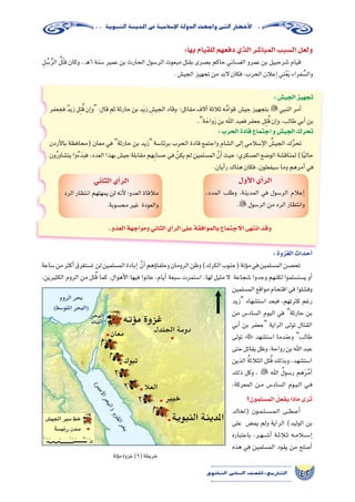 42‫الثانوي‬ ‫الثاين‬ ‫التاريخ-لل�صف‬
‫النبوية‬‫املدينة‬‫يف‬‫إ�سالمية‬‫ل‬‫ا‬‫الدولة‬‫واجهت‬‫التى‬‫أخطار‬‫ل‬‫ا‬
:‫الجي�ش‬‫تجهيز‬
‫فجعفر‬ ٌ‫د‬‫زي‬‫ل‬ِ‫ت‬ُ‫ق‬‫إن‬�‫و‬:‫قال‬‫ثم‬‫حارثة‬‫بن‬‫د‬َ‫ي‬‫ز‬ ِ‫الجي�ش‬‫وقاد‬ ‫مقاتل؛‬‫آالف‬�‫ثالثة‬‫ه‬ُ‫م‬‫قوا‬ ‫جي�ش‬‫بتجهيز‬‫النبي‬‫أمر‬�
.‫ة‬ َ‫واح‬َ‫ر‬‫بن‬‫اهلل‬‫فعبد‬‫جعفر‬‫ل‬ِ‫ت‬ُ‫ق‬‫إن‬�‫و‬،‫طالب‬‫أبي‬�‫بن‬
:‫الحرب‬‫قادة‬‫اجتماع‬‫و‬‫الجي�ش‬‫تحرك‬
‫أردن‬‫ل‬‫با‬ ‫(محافظة‬ ‫معان‬ ‫في‬ ‫حارثة‬ ‫بن‬ ‫زيد‬ ‫برئا�سة‬ ‫الحرب‬ ‫قادة‬ ‫واجتمع‬ ‫ال�شام‬ ‫إلى‬� ‫إ�سالمي‬‫ل‬‫ا‬ ُ‫الجي�ش‬ ‫ك‬َّ‫ر‬‫تح‬
‫ون‬ُ‫ر‬‫يت�شاو‬‫وا‬ُ‫ء‬َ‫فبد‬،‫العدد‬‫بهذا‬‫جي�ش‬‫مقابلة‬‫هم‬ِ‫ب‬‫ح�سا‬‫في‬ ْ‫يكن‬‫لم‬‫الم�سلمين‬ َّ‫أن‬�‫حيث‬‫الع�سكري؛‬‫الو�ضع‬‫لمناق�شة‬)‫ا‬ً‫ي‬‫حال‬
.‫أيان‬�‫ر‬‫هناك‬‫فكان‬،‫�سيفعلون‬‫وما‬‫أمرهم‬�‫في‬
‫أول‬‫ل‬‫ا‬‫أي‬�‫الر‬
،‫المدد‬ ‫وطلب‬ ،‫المدينة‬ ‫في‬ ‫الر�سول‬ ‫إعالم‬�
.‫الر�سول‬‫من‬‫الرد‬‫وانتظار‬
‫الثاني‬‫أي‬�‫الر‬
‫الرد‬ ‫انتظار‬ ‫يمهلهم‬ ‫لن‬ ‫أنه‬‫ل‬ ‫العدو؛‬ ‫مالقاة‬
.‫مح�سوبة‬‫غير‬ ‫والعودة‬
.‫العدو‬‫ومواجهة‬‫الثاني‬‫أي‬�‫الر‬‫على‬‫بالموافقة‬‫االجتماع‬‫انتهى‬‫وقد‬
:‫الغزوة‬‫أحداث‬�
‫�ساعة‬‫من‬‫أكثر‬�‫ت�ستغرق‬ ‫لن‬‫الم�سلمين‬‫إبادة‬� َّ‫أن‬�‫ؤهم‬�‫وحلفا‬‫الرومان‬‫وظن‬)‫الكرك‬‫(جنوب‬‫ؤتة‬�‫م‬‫في‬‫الم�سلمين‬‫تح�صن‬
،‫الكثيرين‬ ‫الروم‬ ‫من‬ ‫تل‬ُ‫ق‬ ‫كما‬ ،‫أهوال‬‫ل‬‫ا‬ ‫فيها‬ ‫عانوا‬ ،‫أيام‬� ‫�سبعة‬ ‫ا�ستمرت‬ ،‫لها‬ ‫مثيل‬ ‫ال‬ ‫�شجاعة‬ ‫وجدوا‬ ‫لكنهم‬ ‫ي�ست�سلموا‬ ‫أو‬�
‫الم�سلمين‬ ‫مواقع‬ ‫اقتحام‬ ‫في‬ ‫وف�شلوا‬
‫زيد‬ ‫ا�ست�شهاد‬ ‫فبعد‬ ،‫كثرتهم‬ ‫رغم‬
‫من‬ ‫ال�ساد�س‬ ‫اليوم‬ ‫في‬ ‫حارثة‬ ‫بن‬
‫أبي‬� ‫بن‬ ‫جعفر‬ ‫الراية‬ ‫تولى‬ ‫القتال‬
‫تولى‬  ‫ا�ست�شهد‬ ‫وعندما‬ ‫طالب‬
‫حتى‬‫يقاتل‬‫وظل‬،‫رواحة‬‫بن‬‫اهلل‬‫عبد‬
‫الذين‬ ُ‫ة‬‫الثالث‬ ‫تل‬ُ‫ق‬ ‫وبذلك‬ ،‫ا�ست�شهد‬
‫ذلك‬ ‫وكل‬ ،  ‫اهلل‬ ُ‫ر�سول‬ ‫هم‬َ‫ر‬َّ‫م‬‫أ‬�
،‫المعركة‬ ‫��ن‬‫م‬ ‫ال�ساد�س‬ ‫��وم‬‫ي‬��‫ل‬‫ا‬ ‫��ي‬‫ف‬
‫الم�سلمون؟‬ ُ‫يفعل‬‫ماذا‬‫ى‬َ‫ر‬ُ‫ت‬
‫(لخالد‬ ‫��ون‬‫م‬��‫ل‬��‫��س‬���‫م‬��‫ل‬‫ا‬ ‫��ى‬‫ط‬��‫ع‬‫أ‬�
‫على‬ ‫يم�ض‬ ‫ولم‬ ‫الراية‬ )‫الوليد‬ ‫بن‬
‫باعتباره‬ ،‫��ر‬‫ه‬��‫ش‬���‫أ‬� ‫��ة‬‫ث‬‫ث�لا‬ ‫��ه‬‫م‬‫إ���س�لا‬�
‫هذه‬ ‫في‬ ‫الم�سلمين‬ ‫يقود‬ ‫من‬ ‫أ�صلح‬�
‫ؤتة‬�‫م‬‫غزوة‬)9(‫خريطة‬
:‫بها‬‫للقيام‬‫دفعهم‬‫الذي‬‫المبا�شر‬‫ال�سبب‬‫ولعل‬
ِ‫ل‬ ُ‫�س‬ُ‫ر‬‫ال‬ ُ‫ل‬ْ‫ت‬‫ق‬ ‫وكان‬ ، ‫ـ‬‫ه‬6 ‫�سنة‬ ‫عمير‬ ‫بن‬ ‫الحارث‬ ‫الر�سول‬ ‫مبعوث‬ ‫بقتل‬ ‫ب�صرى‬ ‫حاكم‬ ‫الغ�ساني‬ ‫عمرو‬ ‫بن‬ ‫�شرحبيل‬ ‫قيام‬
.‫الجي�ش‬‫تجهيز‬‫من‬‫البد‬‫فكان‬،‫الحرب‬‫إعالن‬�‫ي‬ِ‫ن‬ْ‫ع‬َ‫ي‬‫فراء‬ ُ‫وال�س‬
 
