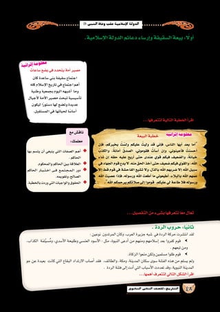 ‫النبي‬‫وفاة‬‫عقب‬‫إ�سالمية‬‫ل‬‫ا‬‫الدولة‬
48‫الثانوي‬ ‫الثاين‬ ‫التاريخ-لل�صف‬
.‫إ�سالمية‬‫ل‬‫ا‬‫الدولة‬‫دعائم‬‫إر�ساء‬�‫و‬‫ال�سقيفة‬‫بيعة‬: ً‫ا‬‫أول‬�
‫من‬ ‫الختيار‬ ‫�ساعدة‬ ‫بني‬ ‫ب�سقيفة‬ ‫نف�سه‬ ‫اليوم‬ ‫في‬ ‫أن�صار‬‫ل‬‫ا‬ ‫اجتمع‬ ،‫وفاته‬ ‫أ‬�‫نب‬  ‫اهلل‬ ‫ر�سول‬ ‫�صحابة‬ ‫علم‬ ‫عندما‬
‫(زعيم‬ ‫عبادة‬ ‫بن‬ ‫�سعد‬ ‫حول‬ ‫فالتفوا‬ ،‫وفاته‬ ‫بعد‬ ‫من‬ ‫إ�سالمية‬‫ل‬‫ا‬ ‫الدولة‬ ‫على‬ ‫ا‬ ً‫حفاظ‬ ‫؛‬  ‫النبي‬ ‫بعد‬ ‫أمرالم�سلمين‬� ‫يتولى‬
‫ان�ضموا‬‫اجتماعهم‬‫أ‬�‫نب‬‫عنهما‬‫اهلل‬‫ر�ضي‬‫وعمر‬‫بكر‬‫أبو‬�‫علم‬‫وعندما‬.)‫الخزرج‬
،‫الجراح‬ ‫بن‬ ‫عامر‬ ‫عبيدة‬ ‫أبو‬� ‫ومنهم‬ ‫المهاجرين‬ ‫بع�ض‬ ‫ا‬ ً‫أي�ض‬� ‫وان�ضم‬ ‫إليهم‬�
،‫الطرفين‬‫بين‬‫الم�شاورات‬‫ودارت‬ ، ‫اهلل‬‫ر�سول‬‫يخلف‬‫رجل‬‫على‬‫ليجتمعوا‬
‫بيعة‬ ‫فكانت‬ ، ‫اهلل‬ ‫لر�سول‬ ‫خليفة‬ ‫ال�صديق‬ ‫بكر‬ ‫أبي‬� ‫على‬ ‫فيه‬ ‫أي‬�‫الر‬ ‫واتفق‬
، ‫إ�سالمية‬‫ل‬‫ا‬ ‫الخالفة‬ ‫نظام‬ ‫قيام‬ ‫عنه‬ ‫تولد‬ ‫تاريخي‬ ‫حدث‬ ‫أول‬� ‫ال�سقيفة‬ ‫أهل‬�
‫الم�سلمين‬ ‫كافة‬‫من‬‫عامة‬‫بيعة‬‫يبايع‬‫أن‬�‫قبل‬،‫الخا�صة‬‫بالبيعة‬‫عرفت‬‫ما‬‫وهي‬
‫بيعته‬ ‫من‬ ‫الم�سلمون‬ ‫انتهى‬ ‫أن‬� ‫وبعد‬ ،‫اهلل‬ ‫ر�سول‬ ‫بم�سجد‬ ‫النبوية‬ ‫المدينة‬ ‫في‬
‫فيهم‬ ‫وخطب‬ ‫المنبر‬ ‫على‬ ‫و�صعد‬ ‫بهم‬ ‫اجتمع‬ ،‫الم�سلمين‬ ‫خليفة‬ ‫أ�صبح‬�‫و‬
...‫عهده‬‫فى‬‫إ�سالمية‬‫ل‬‫ا‬ ‫الدولة‬‫عليه‬‫ت�سير‬‫الذى‬‫المنهج‬‫ا‬ ً‫مو�ضح‬
...‫لتتعرفها‬‫التالية‬‫الخطبة‬‫أ‬�‫اقر‬
‫البيعة‬‫خطبة‬
‫إن‬�‫ف‬ ،‫بخيركم‬ ُ‫ت‬ ْ‫ول�س‬ ‫عليكم‬ ُ‫وليت‬ ‫قد‬ ‫إني‬�‫ف‬ ،‫النا�س‬ ‫أيها‬� ‫بعد‬ ‫أما‬�
ُ‫والكذب‬ ، ٌ‫أمانة‬� ُ‫ال�صدق‬ ،‫فقوموني‬ ُ‫أت‬�‫أ�س‬� ‫إن‬�‫و‬ ،‫أعينوني‬�‫ف‬ ُ‫أح�سنت‬�
‫�شاء‬ ‫إن‬� ‫حقه‬ ‫عليه‬ ‫أريح‬� ‫حتى‬ ‫عندى‬ ‫قوي‬ ‫فيكم‬ ‫وال�ضعيف‬ ، ٌ‫خيانة‬
‫في‬‫الجهاد‬‫قوم‬‫يدع‬‫ال‬،‫منه‬‫الحق‬‫آخذ‬�‫حتى‬‫�ضعيف‬‫فيكم‬‫والقوي‬ ،‫اهلل‬
‫إال‬� ‫قط‬ ‫قوم‬ ‫في‬ ‫الفاح�شة‬ ‫ت�شيع‬ ‫وال‬ ،‫بالذل‬ ‫اهلل‬ ‫�ضربهم‬ ‫إال‬� ‫اهلل‬ ‫�سبيل‬
‫اهلل‬ ‫ع�صيت‬ ‫إذا‬�‫ف‬ ،‫ور�سوله‬ ‫اهلل‬ ‫أطعت‬� ‫ما‬ ‫أطيعوني‬� ،‫بالبالء‬ ‫اهلل‬ ‫عمهم‬
.‫اهلل‬‫يرحمكم‬‫�صالتكم‬‫إلى‬�‫قوموا‬ ،‫عليكم‬‫لي‬‫طاعة‬‫فال‬‫ور�سوله‬
‫بها‬ ‫يت�سم‬ ‫أن‬� ‫ينبغي‬ ‫التي‬ ‫ال�صفات‬ ‫�م‬�‫ه‬‫أ‬� ◆◆
.‫الحاكم‬
.‫والمحكوم‬‫الحاكم‬‫بين‬‫العالقة‬ ◆◆
‫الحاكم‬ ‫�ار‬��‫ي‬���‫ت‬���‫خ‬‫ا‬ ‫�ى‬���‫ف‬ ‫�ع‬�‫م‬��‫ت‬��‫ج‬��‫م‬��‫ل‬‫ا‬ ‫دور‬ ◆◆
.‫وتقويمه‬،‫ال�صالح‬
.‫بالخطبة‬‫وردت‬‫التي‬‫والواجبات‬‫الحقوق‬ ◆◆
‫مع‬‫ناق�ش‬
:‫معلمك‬
.‫الردة‬‫حروب‬:‫ا‬ً‫ي‬‫ثان‬
:‫نوعين‬ ‫المرتدون‬‫وكان‬،‫العرب‬‫جزيرة‬‫�شبه‬ ‫في‬‫الردة‬‫حركة‬‫انت�شرت‬‫لقد‬
،‫الكذاب‬ ‫ة‬َ‫م‬‫ل‬ْ‫ي‬‫�س‬ُ‫م‬‫و‬ ،‫أ�سدي‬‫ل‬‫ا‬ ‫وطليحة‬ ‫العن�سي‬ ‫أ�سود‬‫ل‬‫ا‬ : ‫مثل‬ ،‫النبوة‬ ‫أدعى‬� ‫من‬ ‫ومنهم‬ ‫إ�سالمهم‬� ‫بعد‬ ‫كفروا‬ ‫قوم‬ gg
.‫تبعهم‬‫ومن‬
.‫الزكاة‬‫منعوا‬‫ولكن‬‫م�سلمين‬‫ظلوا‬‫قوم‬ gg
‫جو‬ ‫عن‬ ‫بعيدة‬ ‫كانت‬ ‫التي‬ ‫البقاع‬ ‫االرتداد‬ ‫أ�صاب‬� ‫فقد‬ ،‫والطائف‬ ،‫ومكة‬ ،‫المدينة‬ ‫�سكان‬ ‫�سوى‬ ‫الفتنة‬ ‫هذه‬ ‫من‬ ‫ي�سلم‬ ‫ولم‬
. ‫الردة‬‫فتنة‬‫إلى‬�‫أدت‬�‫التي‬‫أ�سباب‬‫ل‬‫ا‬‫تعددت‬‫وقد‬،‫النبوية‬‫المدينة‬
...‫أهمها‬�‫لتتعرف‬‫التالي‬‫ال�شكل‬‫أ‬�‫اقر‬
‫كان‬‫�ساعدة‬‫بني‬‫�سقيفة‬‫اجتماع‬
‫كله‬‫إ�سالم‬‫ل‬‫ا‬‫تاريخ‬‫في‬‫اجتماع‬‫أهم‬�
‫وطنية‬‫بجمعية‬‫اليوم‬‫أ�شبهه‬� ‫وما‬
‫أجيال‬‫ل‬‫أمة‬‫ل‬‫ا‬‫م�صير‬‫تبحث‬‫أ�سي�سية‬�‫ت‬
‫ليكون‬‫ا‬ً‫ر‬‫د�ستو‬‫لها‬‫وت�ضع‬‫عديدة‬
.‫الم�ستقبل‬‫في‬‫لحياتها‬‫ا‬ً‫أ�سا�س‬�
‫�ساعات‬‫ب�ضع‬‫في‬‫يتحدد‬‫أمة‬�‫م�صير‬
‫كادت‬ ‫عدة‬ ‫تحديات‬ ‫إ�سالمية‬‫ل‬‫ا‬ ‫الدولة‬ ‫واجهت‬ ،‫مبا�شرة‬ ‫الخالفة‬  ‫ال�صديق‬ ‫بكر‬ ‫أبو‬� ‫وتولى‬ ‫النبي‬ ‫توفى‬ ‫أن‬� ‫وما‬
...‫الردة‬ ‫هي‬‫ا‬ً‫ر‬‫خط‬‫أ�شدها‬�‫و‬‫التحديات‬‫هذه‬‫أهم‬�‫كانت‬‫تعرفها؟‬‫هل‬....‫كيانها‬‫تهدد‬‫أن‬�
...‫التف�صيل‬‫من‬‫ب�شىء‬‫نتعرفها‬‫ا‬ً‫مع‬‫تعال‬
‫إثرائية‬ ‫معلومة‬
‫ة‬‫ي‬‫ئ‬‫را‬‫ث‬‫إ‬ ‫ة‬‫م‬‫و‬‫ل‬‫ع‬‫م‬
 