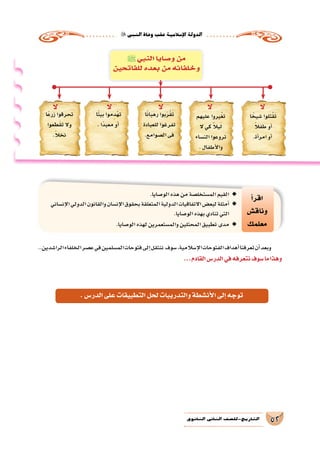 ‫النبي‬‫وفاة‬‫عقب‬‫إ�سالمية‬‫ل‬‫ا‬‫الدولة‬
52‫الثانوي‬ ‫الثاين‬ ‫التاريخ-لل�صف‬
..‫الرا�شدين‬‫الخلفاء‬‫ع�صر‬‫في‬‫الم�سلمين‬‫فتوحات‬‫إلى‬�‫ننتقل‬ ‫�سوف‬،‫إ�سالمية‬‫ل‬‫ا‬‫الفتوحات‬‫أهداف‬�‫تعرفنا‬‫أن‬�‫وبعد‬
...‫القادم‬‫الدر�س‬‫في‬‫نتعرفه‬‫�سوف‬‫ما‬‫وهذا‬
‫أ‬�‫اقر‬
‫وناق�ش‬
‫معلمك‬
.‫الو�صايا‬‫هذه‬‫من‬‫الم�ستخل�صة‬‫القيم‬ ◆◆
‫إن�ساني‬‫ل‬‫ا‬‫الدولي‬‫والقانون‬‫إن�سان‬‫ل‬‫ا‬‫بحقوق‬‫المتعلقة‬‫الدولية‬‫االتفاقيات‬‫لبع�ض‬‫أمثلة‬� ◆◆
.‫الو�صايا‬‫بهذه‬‫تنادي‬‫التي‬
. ◆◆‫الو�صايا‬‫لهذه‬‫والم�ستعمرين‬‫المحتلين‬‫تطبيق‬‫مدى‬
‫ا‬ً‫�شيخ‬ ‫تلوا‬ُ‫ق‬َ‫ت‬
ً‫ال‬‫طف‬ ‫أو‬�
.‫أة‬�‫امر‬ ‫أو‬�
‫عليهم‬ ‫يروا‬ُ‫غ‬‫ت‬
‫ال‬ ‫كي‬ ً‫ال‬‫ي‬َ‫ل‬
‫الن�ساء‬ ‫تروعوا‬
. ‫أطفال‬‫ل‬‫وا‬
‫ا‬ً‫ن‬‫رهبا‬ ‫بوا‬َ‫ر‬ْ‫ق‬َ‫ت‬
‫للعبادة‬ ‫تفرغوا‬
.‫ال�صوامع‬ ‫فى‬
‫ا‬ً‫ت‬‫بي‬ ‫موا‬ِ‫د‬ْ‫ه‬‫ت‬
. ‫ًا‬‫د‬‫معب‬ ‫أو‬�
‫ا‬ً‫ع‬‫زر‬ ‫تحرقوا‬
‫طعوا‬َ‫ق‬‫ت‬ ‫وال‬
.ً‫ال‬‫نخ‬
‫ﷺ‬‫النبي‬ ‫و�صايا‬ ‫من‬
‫للفاتحين‬ ‫بعده‬ ‫من‬ ‫وخلفائه‬
‫ال‬‫ال‬‫ال‬‫ال‬‫ال‬
.‫الدر�س‬‫على‬‫التطبيقات‬‫لحل‬‫والتدريبات‬‫أن�شطة‬‫ل‬‫ا‬‫إلى‬�‫توجه‬
 