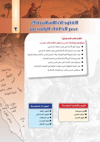 ‫الثانية‬‫الوحدة‬
53 ‫الثانوي‬ ‫الثاين‬ ‫التاريخ-لل�صف‬
:‫أن‬�‫على‬‫ا‬ً‫قادر‬‫الطالب‬‫يكون‬‫أن‬�‫الدر�س‬‫هذا‬‫نهاية‬‫فـي‬‫يتوقع‬
.‫الرا�شدين‬‫اخللفاء‬‫ع�صر‬‫فى‬‫أحداث‬‫ل‬‫ا‬‫أهم‬�‫يتعرف‬ ●●
.‫الرا�شدين‬‫اخللفاء‬‫ع�صر‬‫ـي‬‫ف‬‫إ�سالمية‬‫ل‬‫ا‬‫الدولة‬‫ات�ساع‬‫مدى‬‫يحدد‬ ●●
.‫إفريقيا‬�‫و�شمال‬،‫وال�شام‬،‫فار�س‬‫و‬‫العراق‬‫ببالد‬‫الفتوحات‬‫أهم‬�‫اخلريطة‬‫على‬‫يحدد‬ ●●
.‫الفتوحات‬‫ـي‬‫ف‬‫بعده‬‫من‬‫وال�صحابة‬ ●● ‫النبي‬‫بو�صايا‬‫يقتدي‬
.‫والروم‬‫الفر�س‬‫على‬‫العرب‬‫انت�صار‬‫أ�سباب‬�‫ي�ستنتج‬ ●●
.‫إ�سالمية‬‫ل‬‫ا‬‫الفتوحات‬‫ـي‬‫ف‬‫احلكيمة‬‫والقيادة‬‫اجليد‬‫التخطيط‬‫أهمية‬�‫يقدر‬ ●●
.‫إ�سالمية‬‫ل‬‫ا‬‫الفتوحات‬‫من‬‫والعرب‬‫الدرو�س‬‫ي�ستخل�ص‬ ●●
.‫المواطنة‬‫قيم‬ ●●
.‫العالمي‬‫ال�سالم‬ ●●
.‫إن�سان‬‫ل‬‫ا‬‫حقوق‬ ●●
‫المت�ضمنة‬‫والق�ضايا‬‫القيم‬
.‫الناقد‬‫التفكير‬ ●●
.‫اال�ستداللي‬‫التفكير‬ ●●
.‫الم�شكالت‬‫حل‬ ●●
.‫القرارات‬‫اتخاذ‬ ●●
.‫أحكام‬‫ل‬‫ا‬‫إ�صدار‬� ●●
‫المت�ضمنة‬‫المهارات‬
2
‫الدرس‬ ‫أهداف‬
 