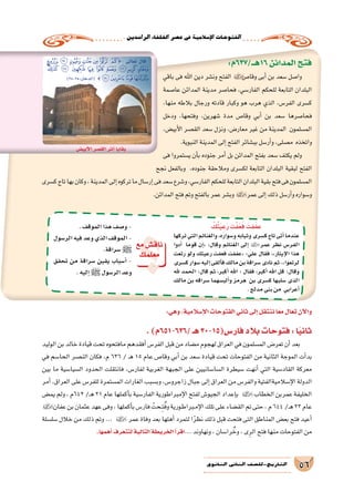 .‫الرا�شدين‬‫اخللفاء‬‫ع�صر‬‫يف‬‫إ�سالمية‬‫ل‬‫ا‬‫الفتوحات‬
56‫الثانوي‬ ‫الثاين‬ ‫التاريخ-لل�صف‬
:‫61هــ/736م‬‫المدائن‬‫فتح‬
‫باقي‬ ‫فى‬ ‫اهلل‬ ‫دين‬ ‫ون�شر‬ ‫الفتح‬ ‫وقا�ص‬ ‫أبى‬� ‫بن‬ ‫�سعد‬ ‫وا�صل‬
‫عا�صمة‬ ‫المدائن‬ ‫مدينة‬ ‫فحا�صر‬ ،‫الفار�سي‬ ‫للحكم‬ ‫التابعة‬ ‫البلدان‬
،‫منها‬ ‫بالطه‬ ‫ورجال‬ ‫قادته‬ ‫وكبار‬ ‫هو‬ ‫هرب‬ ‫الذي‬ ،‫الفر�س‬ ‫ك�سرى‬
‫ودخل‬ ،‫وفتحها‬ ،‫�شهرين‬ ‫مدة‬ ‫وقا�ص‬ ‫أبي‬� ‫بن‬ ‫�سعد‬ ‫فحا�صرها‬
،‫أبي�ض‬‫ل‬‫ا‬ ‫الق�صر‬ ‫�سعد‬ ‫ونزل‬ ،‫معار�ض‬ ‫غير‬ ‫من‬ ‫المدينة‬ ‫الم�سلمون‬
.‫النبوية‬‫المدينة‬‫إلى‬�‫الفتح‬‫بب�شائر‬‫أر�سل‬�‫و‬،‫م�صلى‬ ‫واتخذه‬
‫فى‬ ‫ي�ستمروا‬ ‫أن‬�‫ب‬ ‫جنوده‬ ‫أمر‬� ‫بل‬ ‫المدائن‬ ‫بفتح‬ ‫�سعد‬ ‫يكتف‬ ‫ولم‬
‫نجح‬ ‫وبالفعل‬ ،‫جنوده‬ ‫ومالحقة‬ ‫لك�سرى‬ ‫التابعة‬ ‫البلدان‬ ‫لبقية‬ ‫الفتح‬
‫ك�سرى‬‫تاج‬‫بها‬‫وكان‬،‫المدينة‬‫إلى‬�‫تركوه‬‫ما‬‫إر�سال‬�‫فى‬‫�سعد‬‫و�شرع‬،‫الفار�سي‬‫للحكم‬‫التابعة‬‫البلدان‬‫بقية‬‫فتح‬‫فى‬‫الم�سلمون‬
.‫المدائن‬‫فتح‬‫وتم‬‫بالفتح‬‫عمر‬‫وب�شر‬ ‫عمر‬‫إلى‬�‫ذلك‬‫أر�سل‬�‫و‬‫و�سواره‬
‫ﮄ‬ ‫ﮃ‬ ‫ﮂ‬ ‫ﮁ‬ ‫ﮀ‬ ‫ﭿ‬ ‫ﭾ‬}: ‫تعالى‬ ‫قال‬
‫ﮎ‬‫ﮍ‬ ‫ﮌ‬ ‫ﮋ‬ ‫ﮊ‬ ‫ﮉ‬ ‫ﮈ‬ ‫ﮆﮇ‬ ‫ﮅ‬
)28-25:‫(الدخان‬ {‫ﮒ‬‫ﮑ‬‫ﮐ‬‫ﮏ‬
ْ‫ك‬ُ‫ت‬َ‫ي‬ِ‫ع‬َ‫ر‬‫ت‬ْ‫ف‬َ‫ع‬َ‫ف‬ َ‫فت‬َ‫ف‬‫ع‬
‫تركها‬‫التي‬‫والغنائم‬،‫و�سواره‬‫وثيابه‬‫ك�سرى‬‫تاج‬‫أتى‬�‫عندما‬
‫أدوا‬� ‫قوما‬ ‫إن‬�« :‫وقال‬ ‫الغنائم‬ ‫إلى‬� ‫عمر‬ ‫نظر‬ ‫الفر�س‬
‫رتعت‬ ‫ولو‬ ‫رعيتك‬ ‫فعفت‬ ‫«عففت‬ :‫علي‬ ‫فقال‬ ،»‫إيثار‬‫ل‬‫ا‬ ‫هذا‬
‫ك�سرى‬‫�سوار‬‫إليه‬�‫ألقى‬�‫ف‬‫مالك‬‫بن‬‫�سراقة‬‫نادى‬‫ثم‬.»‫لرتعوا‬
‫هلل‬ ‫الحمد‬ :‫قال‬ ‫ثم‬ ،‫أكبر‬� ‫اهلل‬ : ‫فقال‬ ،‫أكبر‬� ‫اهلل‬ ‫قل‬ :‫وقال‬
‫مالك‬ ‫بن‬ ‫�سراقه‬ ‫ألب�سهما‬�‫و‬ ‫هرمز‬ ‫بن‬ ‫ك�سرى‬ ‫�سلبها‬ ‫الذى‬
.‫مدلج‬‫بني‬‫من‬ ‫أعرابي‬�
.‫الموقف‬‫هذا‬‫و�صف‬-
‫الر�سول‬‫فيه‬‫وعد‬‫الذي‬‫الموقف‬-
.‫�سراقة‬‫ﷺ‬
‫تحقق‬ ‫من‬ ‫�سراقة‬ ‫يقين‬ ‫أ�سباب‬� -
.‫إليه‬� ‫ﷺ‬‫الر�سول‬‫وعد‬ ‫؟‬‫مع‬‫ناق�ش‬
‫معلمك‬
:‫وهي‬،‫إ�سالمية‬‫ل‬‫ا‬‫الفتوحات‬‫ثاني‬‫إلى‬�‫ننتقل‬‫ا‬ً‫ع‬‫م‬‫تعال‬‫آن‬‫ل‬‫وا‬
.)‫/636-156م‬‫هـ‬30-15(‫فار�س‬‫بالد‬‫فتوحات‬:‫ا‬ً‫ي‬‫ثان‬
‫الوليد‬‫بن‬‫خالد‬‫قيادة‬‫تحت‬‫مافتحوه‬‫أفقدهم‬�‫الفر�س‬‫قبل‬‫من‬‫م�ضاد‬‫لهجوم‬‫العراق‬‫في‬‫الم�سلمون‬‫تعر�ض‬‫أن‬�‫بعد‬
‫في‬ ‫الحا�سم‬ ‫الن�صر‬ ‫فكان‬ ،‫م‬ 636 / ‫ـ‬‫ه‬ 15 ‫عام‬ ‫وقا�ص‬ ‫أبي‬� ‫بن‬ ‫�سعد‬ ‫قيادة‬ ‫تحت‬ ‫الفتوحات‬ ‫من‬ ‫الثانية‬ ‫الموجة‬ ‫أت‬�‫بد‬
‫بين‬ ‫ما‬ ‫ال�سيا�سية‬ ‫الحدود‬ ‫فانتقلت‬ ،‫لفار�س‬ ‫الغربية‬ ‫الجبهة‬ ‫على‬ ‫ال�سا�سانيين‬ ‫�سيطرة‬ ‫أنهت‬� ‫التي‬ ‫القاد�سية‬ ‫معركة‬
‫أمر‬�،‫العراق‬‫على‬‫للفر�س‬‫الم�ستمرة‬‫الغارات‬‫وب�سبب‬،‫زاجرو�س‬‫جبال‬‫إلى‬�‫العراق‬‫من‬‫والفر�س‬‫إ�سالميةالفتية‬‫ل‬‫ا‬‫الدولة‬
‫يم�ض‬‫ولم‬،‫246م‬/‫ـ‬‫ه‬21‫عام‬‫أكملها‬�‫ب‬‫الفار�سية‬‫إمبراطورية‬‫ل‬‫ا‬‫لفتح‬‫الجيو�ش‬‫إعداد‬�‫ب‬ ‫الخطاب‬‫عمربن‬‫الخليفة‬
‫عفان‬‫بن‬‫عثمان‬‫عهد‬‫وفى‬،‫أكملها‬�‫ب‬‫فار�س‬ ْ‫ـحت‬ِ‫ت‬ُ‫ف‬‫و‬‫ـورية‬‫ط‬‫ـبرا‬‫م‬‫إ‬‫ل‬‫ا‬‫تلك‬‫على‬‫الق�ضاء‬‫تم‬‫حتى‬،‫م‬644/‫ـ‬‫ه‬23‫عام‬
‫�سل�سلة‬ ‫خالل‬ ‫من‬ ‫ذلك‬ ‫وتم‬ ... ‫عمر‬ ‫وفاة‬ ‫بعد‬ ‫أهلها‬� ‫لتمرد‬ ‫ا‬ً‫ر‬‫نظ‬ ‫ذلك‬ ‫قبل‬ ‫فتحت‬ ‫التى‬ ‫المناطق‬ ‫بع�ض‬ ‫فتح‬ ‫أعيد‬�
.‫أهمها‬� ‫لتتعرف‬ ‫التالية‬ ‫الخريطة‬ ‫أ‬�‫اقر‬... ‫ونهاوند‬ ، ‫را�سان‬ ُ‫وخ‬ ، ‫ى‬ِ‫الر‬ ‫فتح‬ ‫منها‬ ‫الفتوحات‬ ‫من‬
‫أبي�ض‬‫ل‬‫ا‬‫الق�صر‬‫أثر‬�‫بقايا‬
 