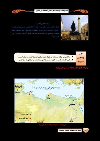 .‫الرا�شدين‬‫اخللفاء‬‫ع�صر‬‫يف‬‫إ�سالمية‬‫ل‬‫ا‬‫الفتوحات‬
60‫الثانوي‬ ‫الثاين‬ ‫التاريخ-لل�صف‬
‫البطريرك‬ ‫دعاه‬ ،‫خطبته‬ ‫من‬  ‫الخطاب‬ ‫بن‬ ‫عمر‬ ‫انتهى‬ ‫أن‬� ‫وبعد‬
‫فالتفت‬ ،‫فيها‬ ‫وهو‬ ‫ال�صالة‬ ‫أدركته‬�‫و‬ ،‫دعوته‬ ‫فلبى‬ ‫القيامة‬ ‫كني�سة‬ ‫لتفقد‬
‫؟‬‫أ�صلى‬�‫أين‬�:‫له‬‫وقال‬ ‫إلىالبطريرك‬�
‫كني�سة‬ ‫في‬ ‫ي�صلي‬ ‫أن‬� ‫لعمر‬ ‫كان‬ ‫:ما‬ ‫عمر‬ ‫فقال‬ .‫�صل‬ ‫فقال:مكانك‬
‫عليه‬ ‫ويبنون‬ ‫عمر‬ ‫�صلى‬ ‫هنا‬ ‫ويقولون‬ ‫بعدي‬ ‫من‬ ‫الم�سلمون‬ ‫أتي‬�‫في‬ ،
‫من‬ ‫الن�صارى‬ ‫أخرجوا‬� ‫فعلوا‬ ‫إن‬�‫ف‬ ،‫لهم‬ ‫م�ستحبة‬ ‫�سنة‬ ‫وت�صبح‬ ، ‫ًا‬‫د‬‫م�سج‬
.‫كني�ستهم‬
‫عليه‬‫وبني‬،‫المقد�سة‬‫ال�صخرة‬‫من‬‫قريب‬‫مكان‬‫في‬‫عمر‬‫و�صلى‬
‫ليومنا‬‫أق�صى‬‫ل‬‫ا‬‫الم�سجد‬‫معالم‬‫من‬‫وهو‬،‫مر‬ُ‫ع‬‫بم�سجد‬‫مي‬ ُ‫�س‬‫ا‬ً‫م�سجد‬
.‫للم�سلمين‬‫ا‬ً‫ز‬‫إعزا‬�‫و‬‫إ�سالم‬‫ل‬‫ل‬‫ا‬ً‫ر‬‫ن�ص‬‫فتحه‬‫وكان‬ ‫المقد�س‬‫بيت‬ َ‫ح‬ِ‫ت‬ُ‫ف‬‫هكذا‬،‫هذا‬
‫أ‬�‫اقر‬
‫وناق�ش‬
‫معلمك‬
.‫ال�صلح‬‫ليتم‬‫المقد�س‬‫بيت‬‫بطريرك‬‫�شرط‬‫قبول‬‫من‬ ◆◆‫عمر‬‫موقف‬‫يدل‬‫عالم‬
.‫الن�ص‬‫من‬‫فهمت‬‫كما‬‫المقد�س‬‫بيت‬‫أهل‬�‫ا�ست�شعرها‬‫التي‬‫ال�سمحة‬‫إ�سالم‬‫ل‬‫ا‬‫قيم‬ ◆◆
.‫إفريقيا‬�‫�شمال‬‫بالد‬‫فتوحات‬:‫ا‬ً‫ع‬‫راب‬
‫إفريقيا‬�‫�شمال‬‫بالد‬‫فتوحات‬)15(‫خريطة‬
‫أما‬�،‫التالية‬‫الوحدة‬‫في‬‫فتحها‬‫�سنتناول‬‫والتي‬‫بم�صر‬ ً‫ء‬‫بد‬‫ـ‬‫ه‬20‫عام‬‫إفريقيا‬�‫�شمال‬‫لفتح‬‫ا‬ً‫ب‬‫غر‬‫بالتوجه‬‫الم�سلمون‬‫قام‬
:‫يلي‬‫فيما‬‫أهمها‬�‫عن‬‫تاريخية‬‫بذة‬ُ‫ن‬‫نتعرف‬‫ا‬ً‫ع‬‫م‬‫فتعال‬ ‫إفريقيا‬�‫فتوحات‬‫عن‬
‫الخطاب‬‫بن‬‫عمر‬ ‫م�سجد‬
 