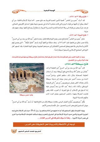 ‫الثانية‬‫الوحدة‬
61 ‫الثانوي‬ ‫الثاين‬ ‫التاريخ-لل�صف‬
:‫346م‬/‫هـ‬22 ‫برقة‬‫فتح‬-1
‫أي‬� ‫من‬ ،‫قاطبة‬ ‫إ�سالم‬‫ل‬‫ا‬ ‫لدولة‬ ‫ـ‬‫ه‬20 ‫م�صر‬ ‫فتح‬ ‫بعد‬ ‫الحدودالغربية‬ ‫أمين‬�‫ت‬ ‫أهمية‬� ‫العا�ص‬ ‫بن‬ ‫عمرو‬ ‫أدرك‬� ‫لقد‬
،‫ال�شمالي‬ ‫إفريقي‬‫ل‬‫ا‬ ‫ال�ساحل‬ ‫بطول‬ ‫منيعة‬ ‫ح�صون‬ ‫في‬ ‫آنذاك‬� ‫منت�شرة‬ ‫كانت‬ ‫والتي‬ ‫الروم‬ ‫قوات‬ ‫من‬ ‫أتيها‬�‫ت‬ ‫أن‬� ‫يمكن‬ ‫أخطار‬�
‫عقد‬‫معهم‬‫ويعقد‬،‫أهلها‬�‫ي�صالح‬‫أن‬�‫وا�ستطاع‬،‫الغربية‬‫للحدودالم�صرية‬‫المتاخمة‬‫برقة‬‫إلى‬�‫قواته‬‫من‬‫ببع�ض‬‫ا‬ً‫ب‬‫غر‬‫فزحف‬
.‫جزية‬
:‫256م‬/‫هـ‬31‫النوبة‬‫فتح‬-2
‫ال�سرح‬‫أبي‬�‫بن‬‫�سعد‬‫بن‬‫عبداهلل‬‫تولى‬‫وعندما‬،‫ف�شل‬‫ولكنه‬‫النوبة‬‫ب�ضم‬‫م�صر‬‫فتح‬‫إتمام‬�‫العا�ص‬‫بن‬‫عمرو‬‫حاول‬
‫لهم‬ ‫ي�ضمن‬ ‫الذي‬ ، ‫ْط‬‫ق‬َ‫ب‬‫ال‬ ‫اتفاق‬ ‫ا�سم‬َ‫ب‬ ‫ف‬ِ‫ر‬ُ‫ع‬ ‫أهلها‬� ‫مع‬ ‫ا‬ ً‫�صلح‬ ‫وعقد‬ ، ‫ـ/256م‬‫ـ‬‫ه‬31 ‫عام‬ ‫فتحها‬ ‫من‬ ‫تمكن‬ ‫م�صر‬ ‫والية‬
‫أهل‬� ‫ان�صهر‬ ‫وقد‬ ،‫للتجارة‬ ‫النوبة‬ ‫ويفتح‬ ،‫الجنوبية‬ ‫حدودهم‬ ‫إلى‬� ‫االطمئنان‬ ‫للم�سلمين‬ ‫ويحقق‬ ‫بالدهم‬ ‫فى‬ ‫وال�سالم‬ ‫أمان‬‫ل‬‫ا‬
.‫ا‬ً‫واحد‬‫ا‬ ً‫ن�سيج‬‫أ�صبحوا‬�‫و‬‫إ�سالمي‬‫ل‬‫ا‬‫المجتمع‬‫فى‬‫النوبة‬
‫لفتوحات‬‫ا‬ ً‫نموذج‬‫بو�صفها‬‫بيطلة‬ ُ‫�س‬‫فتح‬‫نتناول‬‫ا‬ً‫ع‬‫م‬‫تعال‬‫إفريقيا‬�‫�شمال‬‫بالد‬‫فتوحات‬‫أهم‬�‫على‬‫ال�ضوء‬‫ألقينا‬�‫أن‬�‫وبعد‬
.‫التف�صيل‬‫من‬‫ب�شىء‬‫البالد‬‫هذه‬
:‫بيطلة72هــ/846م‬ ُ‫�س‬‫فتح‬
‫الرا�شد‬ ‫الخليفة‬ ‫إلى‬� ‫ال�سرح‬ ‫أبى‬� ‫بن‬ ‫�سعد‬ ‫بن‬ ‫اهلل‬ ‫عبد‬ ‫كتب‬
‫ا�ست�شار‬ ‫أن‬� ‫وبعد‬ ،‫بيطلة‬ ُ‫�س‬ ‫فتح‬ ‫في‬ ‫أذنه‬�‫ي�ست‬ ‫عفان‬ ‫بن‬ ‫عثمان‬
‫ـد‬‫ـ‬‫ـ‬‫ـ‬‫ب‬‫ـ‬‫ـ‬‫ع‬‫ووا�صل‬ ،‫للفتح‬ ‫دعاهم‬ ‫ذلك‬ ‫أن‬�‫ش‬�‫ب‬ ‫ال�صحابة‬ ‫الخليفة‬
‫�سبيطلة‬ ‫مدينة‬ ‫إلى‬� ‫جي�شه‬ ‫و�صل‬ ‫حتى‬ ‫ـدال�سير‬‫ـ‬‫ـ‬‫ـ‬‫ع‬‫ـ‬‫ـ‬‫س‬� ‫بن‬ ‫ـه‬‫ـ‬‫ـ‬‫ل‬‫ـ‬‫ـ‬‫ـ‬‫ل‬‫ا‬
‫إفريقيه‬� ‫والي‬ ‫جريجوريو�سجرجير‬ ‫بجي�ش‬ ‫التقى‬ ‫وهناك‬ ،‫أمان‬�‫ب‬
‫عليه‬ ‫�سعدوعر�ض‬ ‫بن‬ ‫اهلل‬ ‫عبد‬ ‫را�سله‬ ‫ذلك‬ ‫أثناء‬�‫و‬ ،‫البيزنطي‬
‫رف�ض‬ ‫لكنه‬ ،‫الحرب‬ ‫أو‬� ،‫الجزية‬ ‫دفع‬ ‫أو‬� ،‫إ�سالم‬‫ل‬‫ا‬ ‫في‬ ‫الدخول‬ ‫إما‬�
‫الذى‬ ‫المدد‬ ‫بف�ضل‬ ‫الم�سلمون‬ ‫وانت�صر‬ ،‫بينهما‬ ‫المعركة‬ ‫فن�شبت‬
.‫النبوية‬‫بالمدينة‬‫جائهم‬
‫ال�سرح‬ ‫أبي‬� ‫بن‬ ‫عبداهلل‬ ‫أر�سل‬� ‫أن‬� :‫فتحها‬ ‫نتائج‬ ‫من‬ ‫وكان‬ ‫�سبيطلة‬ ‫وفتحت‬ ،‫الرومي‬ ‫الجي�ش‬ ‫م‬ِ‫ز‬ُ‫جريجوريو�سوه‬ ‫ل‬ِ‫ت‬ُ‫ق‬‫و‬
.‫أجم‬‫ل‬‫ا‬‫وح�صن‬‫�صة‬ْ‫ف‬َ‫ق‬:‫مثل‬،‫والح�صون‬‫المدن‬‫بع�ض‬‫لفتح‬‫الم�سلمين‬‫جيو�ش‬
‫�شبه‬‫خارج‬‫إ�سالم‬‫ل‬‫ا‬‫ن�شر‬‫حيث‬‫؛‬‫اهلل‬‫ر�سول‬‫بها‬‫و�صاهم‬‫أمانة‬�‫من‬‫عليهم‬‫ما‬‫أدوا‬�‫قد‬‫الم�سلمون‬‫يكون‬‫الفتوحات‬‫وبهذه‬
‫أخرى‬�‫مرة‬‫إ�سالمية‬‫ل‬‫ا‬‫الفتوحات‬‫أنف‬�‫ت�ست‬‫و�سوف‬‫والمغرب‬‫الم�شرق‬‫فى‬‫إ�سالمية‬‫ل‬‫ا‬‫الدولة‬‫حدود‬‫أمين‬�‫وت‬‫العربية‬‫الجزيرة‬
...‫القادم‬‫الدر�س‬‫في‬‫نتعرفه‬‫�سوف‬‫ما‬‫وهذا‬ ...‫أموية‬‫ل‬‫ا‬‫الدولة‬‫ع�صر‬‫في‬
‫�سبيطلة‬‫ح�صن‬‫بقايا‬
.‫الدر�س‬‫على‬‫التطبيقات‬‫لحل‬‫والتدريبات‬‫أن�شطة‬‫ل‬‫ا‬‫إلى‬�‫توجه‬
 