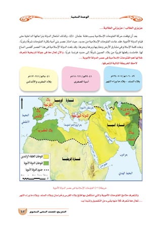 ‫الثانية‬‫الوحدة‬
63 ‫الثانوي‬ ‫الثاين‬ ‫التاريخ-لل�صف‬
...‫الطالبة‬‫عزيزتي‬/‫الطالب‬‫عزيزي‬
‫حتى‬‫الداخلية‬‫بنزاعاتها‬‫الدولة‬‫ان�شغال‬‫وكذلك‬، ‫عثمان‬ ‫فتنة‬‫ب�سبب‬‫إ�سالمية‬‫ل‬‫ا‬‫الفتوحات‬‫حركة‬‫توقفت‬‫أن‬�‫بعد‬
،‫ا‬ً‫ب‬‫وغر‬‫ا‬ً‫ق‬‫�شر‬‫الفتوحات‬‫بكثرة‬‫أمية‬�‫بني‬‫ع�صر‬‫امتاز‬‫حيث‬،‫جديد‬‫من‬‫إ�سالمية‬‫ل‬‫ا‬‫الفتوحات‬‫عادت‬‫فقد‬،‫أموية‬‫ل‬‫ا‬‫الدولة‬‫قيام‬
‫ات�ساع‬‫أق�صى‬�‫الع�صر‬‫هذا‬‫فى‬‫إ�سالمية‬‫ل‬‫ا‬‫الدولة‬‫بلغت‬‫وقد‬،‫وبحرها‬‫وبرها‬‫ومغاربها‬‫أر�ض‬‫ل‬‫ا‬‫م�شارق‬‫في‬‫إ�سالم‬‫ل‬‫ا‬‫كلمة‬‫وعلت‬
‫نتعرف‬ ‫تاريخية‬ ‫جولة‬ ‫فى‬ ‫ا‬ً‫ع‬‫م‬ ‫تعال‬ ‫أن‬‫ل‬‫وا‬ ،‫ا‬ً‫ب‬‫غر‬ ‫فرن�سا‬ ‫حدود‬ ‫إلى‬� ‫ا‬ً‫ق‬‫�شر‬ ‫ال�صين‬ ‫بالد‬ ‫من‬ ‫ا‬ً‫ب‬‫قري‬ ‫رقعتها‬ ‫فامتدت‬ ،‫لها‬
...‫أموية‬‫ل‬‫ا‬‫الدولة‬‫ع�صر‬‫فى‬‫إ�سالمية‬‫ل‬‫ا‬‫الفتوحات‬‫أهم‬�‫خاللها‬
.‫لتتعرفها‬‫التالية‬‫الخريطة‬‫الحظ‬
‫النهر‬ ‫وراء‬ ‫ما‬ ‫وبالد‬ ‫ال�سند‬ ‫وبالد‬ ‫را�سان‬ ُ‫وخ‬ ‫الفر�س‬ ‫بالد‬ ‫فتح‬ ‫بها‬ ‫تكمل‬ ُ‫ا�س‬ ‫والتي‬ ‫أموية‬‫ل‬‫ا‬ ‫الفتوحات‬ ‫مالمح‬ ‫ولتتعرف‬
:‫بـــ‬‫أ‬�‫ولنبد‬‫التف�صيل‬‫من‬‫ب�شىء‬‫منها‬ ً‫كال‬‫نتعرف‬‫ا‬ً‫ع‬‫م‬‫تعال‬...
‫ـ/707-427م‬‫ه‬106-89
‫النهر‬‫وراء‬‫ما‬‫بالد‬-‫ال�سند‬‫بالد‬
‫ـ/166-717م‬‫ه‬99-41
‫ال�صغرى‬‫آ�سيا‬�
‫ـ/166-317م‬‫ه‬95-41
‫أندل�س‬‫ل‬‫وا‬‫المغرب‬‫بالد‬
‫أموية‬‫ل‬‫ا‬‫الدولة‬‫ع�صر‬‫فى‬‫إ�سالمية‬‫ل‬‫ا‬‫الفتوحات‬)16(‫خريطة‬
 