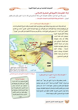 .‫أموية‬‫ل‬‫ا‬‫الدولة‬‫ع�صر‬‫يف‬‫إ�سالمية‬‫ل‬‫ا‬‫الفتوحات‬
64‫الثانوي‬ ‫الثاين‬ ‫التاريخ-لل�صف‬
.‫إ�سالمي‬‫ل‬‫ا‬‫الم�شرق‬‫في‬‫أموية‬‫ل‬‫ا‬‫الفتوحات‬:ً‫ال‬‫أو‬�
‫إقليم‬�‫و‬ ‫بر�ستان‬ َ‫وط‬ ‫النهر‬ ‫وراء‬ ‫ما‬ ‫بالد‬ ‫في‬ ‫الرا�شدون‬ ‫أها‬�‫بد‬ ‫التي‬ ‫الفتوحات‬ ‫ا�ستكمال‬ ‫على‬ ‫أمية‬� ‫بني‬ ‫والة‬ ‫حر�ص‬
...‫الفتوحات‬‫هذه‬‫أهم‬�‫لتتعرف‬‫التالية‬‫الخريطة‬‫الحظ‬ ...‫الجبال‬
‫707م‬/‫ـ‬‫ه‬89‫ال�سند‬‫بالد‬‫فتوحات‬-1
‫آنذاك‬�‫إ�سالمية‬‫ل‬‫ا‬‫الدولة‬‫وكانت‬,‫الهندية‬‫القارة‬‫�شبه‬‫ومفتاح‬‫الهند‬‫مملكة‬‫بوابة‬‫تمثل‬‫ال�سند‬‫بالد‬‫كانت‬‫لقد‬
‫القا�سم‬ ‫بن‬ ‫محمد‬ ‫فخرج‬ . ‫الفتح‬ ‫لموا�صلة‬ ‫جبهة‬ ‫من‬ ‫أكثر‬� ‫فتح‬ ‫على‬ ‫ا‬ً‫ر‬‫قاد‬ ‫ا‬ً‫ي‬‫قو‬ ‫ا‬ً‫جي�ش‬ ‫وتمتلك‬ ‫قوتها‬ ‫أوج‬� ‫في‬
،‫مهران‬‫من‬‫اقترب‬‫حتى‬‫فتحها‬‫إال‬�‫بمدينة‬‫يمر‬‫كان‬‫وما‬ ،‫ال�سند‬‫لفتح‬ ٍ‫ر‬‫كبي‬ ٍ‫بجي�ش‬)‫707م‬/‫ـ‬‫ه‬89(‫فى‬‫الثقفي‬
‫كبيرة‬ ‫هزيمة‬ ‫ألحق‬� ‫وهناك‬
،‫ال�سند‬ ‫ملك‬ ‫داهر‬ ‫بجيو�ش‬
‫بجيو�شه‬ ‫زحف‬ ‫ثم‬ ‫وقتله‬
‫حتى‬،‫ال�شرقي‬ ‫ال�شمال‬‫نحو‬
،‫الملتان‬ ‫مدينة‬ ‫إلى‬� ‫و�صل‬
‫مقاومة‬‫بعد‬‫عليها‬‫وا�ستولى‬
‫أخبار‬� ‫وتوالت‬ ، ‫�شديدة‬
،‫دم�شق‬ ‫وو�صلت‬ ‫انت�صاراته‬
‫مكانته‬ ‫ازدياد‬ ‫إلى‬� ‫أدى‬� ‫مما‬
...‫الم�سلمين‬‫نفو�س‬‫في‬
:)‫الو�سطى‬‫آ�سيا‬�(‫النهر‬‫وراء‬‫ما‬‫بالد‬‫2-فتوحات‬
‫ـ/907م‬‫ه‬90
‫الملك‬ ‫عبد‬ ‫عهد‬ ‫�ى‬�‫ف‬ ‫النهر‬ ‫وراء‬ ‫�ا‬�‫م‬ ‫�لاد‬‫ب‬ ‫معظم‬ ‫فتحت‬
‫جيحون‬ ‫نهر‬ ‫عبر‬ ‫الذى‬ ‫م�سلم‬ ‫بن‬ ‫قتيبة‬ ‫بقيادة‬ ‫�روان‬�‫م‬ ‫بن‬
‫وا�صل‬ ‫ثم‬ ، )‫ـ‬‫ه‬ 90( ‫عام‬ ‫عليها‬ ‫وا�ستولى‬ ‫بخارى‬ ‫نحو‬ ‫ًا‬‫ه‬‫متوج‬
‫جيو�شه‬‫فطرقت‬)‫ال�شرقية‬‫ترك�ستان‬‫كا�شغر(قاعدة‬‫حتى‬‫تقدمه‬
‫ا‬ً‫ب‬‫تجن‬ ‫ال�صلح‬ ‫على‬ ‫ملكها‬ ‫فكاتبه‬ ‫الغربية‬ ‫ال�صين‬ ‫أبواب‬� ‫بذلك‬
.‫ا‬ً‫�صلح‬‫بينهما‬‫أبرم‬�‫ف‬.‫الم�سلمين‬‫مع‬‫لل�صدام‬
‫إثرائية‬�‫معلومة‬
‫وراء‬‫ما‬‫بالد‬‫ا�سم‬‫الم�سلمون‬‫أطلق‬�
‫نهر‬‫يف�صلها‬‫التي‬‫البالد‬‫على‬‫النهر‬
‫وحتى‬ ‫را�سان‬ُ‫خ‬ ‫عن‬ ‫جيحون‬
‫من‬‫ورائه‬‫تقع‬‫والتي‬،‫ال�صين‬‫حدود‬
‫ابن‬‫وي�صفها‬.‫وال�شمال‬‫ال�شرق‬‫جهة‬
‫قاليم‬َ‫أ‬�‫خ�صب‬َ‫أ‬�‫أنها:«من‬�‫ب‬‫حوقل‬
‫أكثرها‬�‫و‬‫أنزهها‬�‫و‬ ً‫ة‬‫منزل‬‫ر�ض‬َ‫أ‬‫ل‬‫ا‬
.»‫ا‬ً‫ر‬‫خي‬
‫إ�سالمي‬‫ل‬‫ا‬‫الم�شرق‬‫فى‬‫أموية‬‫ل‬‫ا‬‫الفتوحات‬)17(‫خريطة‬
 