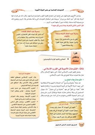 .‫أموية‬‫ل‬‫ا‬‫الدولة‬‫ع�صر‬‫يف‬‫إ�سالمية‬‫ل‬‫ا‬‫الفتوحات‬
66‫الثانوي‬ ‫الثاين‬ ‫التاريخ-لل�صف‬
‫قوة‬ ‫فترات‬ ‫فى‬ ‫ذلك‬ ‫وكان‬ ،‫ل�سيادتهم‬ ‫والعوا�صم‬ ‫الثغور‬ ‫إقليم‬� ‫إخ�ضاع‬� ‫فى‬ ‫نجحوا‬ ‫حتى‬ ‫فتوحاتهم‬ ‫أمويون‬‫ل‬‫ا‬ ‫ووا�صل‬
‫ذلك‬‫ويت�ضح‬،‫الروم‬‫بالد‬‫فى‬‫�سلفه‬‫أها‬�‫بد‬‫التي‬‫الفتوحات‬‫ا�ستكمال‬‫على‬‫ا‬ ً‫حري�ص‬‫مروان‬‫بن‬‫الملك‬‫عبد‬ ‫كان‬‫وقد‬ ‫الدولة‬
.....‫الروم‬‫لحرب‬‫أر�سلهما‬�‫حين‬‫ولقائده‬،‫م�سلمة‬‫البنه‬‫و�صيتيه‬‫من‬
‫؟‬‫منهما‬‫كل‬‫و�صى‬‫بماذا‬‫لتتعرف‬‫التالي‬‫الن�ص‬‫أ‬�‫اقر‬
‫أ‬�‫اقر‬
‫وناق�ش‬
‫معلمك‬
.‫بالو�صيتين‬‫الواردة‬‫والقيم‬‫المعاني‬ ◆◆
.‫إ�سالمي‬‫ل‬‫ا‬‫الغرب‬‫في‬‫أموية‬‫ل‬‫ا‬‫الفتوحات‬:‫ا‬ً‫ثالث‬
‫آن‬‫ل‬‫وا‬ ،‫إ�سالم‬‫ل‬‫ا‬ ‫دخلها‬ ‫التي‬ ‫البالد‬ ‫إ�سالمي‬‫ل‬‫ا‬ ‫الغرب‬ ‫إقليم‬� ‫ي�شتمل‬
.‫إ�سالمي‬‫ل‬‫ا‬‫الغرب‬‫بالد‬‫في‬‫الفتوح‬‫حركة‬‫نتعرف‬‫ا‬ً‫ع‬‫م‬‫تعال‬
‫م�سلمة‬‫البنه‬‫الملك‬‫عبد‬‫و�صية‬
‫بالجند‬
‫ا‬ً‫م‬‫رحي‬ ‫ا‬ً‫ر‬‫با‬ ‫بالم�سلمين‬ َّ‫بني‬ ‫يا‬ ‫فكن‬
‫ا‬ً‫ر‬‫كفو‬‫ًا‬‫د‬‫عني‬‫تكن‬‫وال‬،‫ا‬ً‫م‬‫حلي‬‫ا‬ً‫ر‬‫أمي‬�‫و‬
‫ا‬ً‫ر‬‫فخو‬ ً‫ال‬‫مختا‬‫وال‬
‫لقائده‬‫الملك‬‫عبد‬‫و�صية‬
‫�س‬ً‫ي‬‫الك‬ ‫كالم�ضارب‬ ‫فكن‬ ‫لعباده‬ ‫اهلل‬ ‫تاجر‬ ‫أنت‬�
‫أ�س‬�‫بر‬‫احتفظ‬‫إال‬�‫و‬،‫تاجر‬‫ا‬ً‫ربح‬‫وجد‬‫إن‬�‫الذي‬
‫ال�سالمة‬‫تحرز‬‫حتى‬‫الغنيمة‬‫تطلب‬‫وال‬،‫المال‬
‫من‬‫ا‬ً‫ر‬‫حذ‬‫أ�شد‬�‫عدوك‬‫على‬‫احتيالك‬‫من‬‫وكن‬،
.‫عليك‬‫عدوك‬‫احتيال‬
.‫المغرب‬‫بالد‬‫فتوحات‬-1
‫اال�ستطالعية‬‫التمهيدية‬‫الحمالت‬‫أحد‬�‫ديج‬ ُ‫خ‬‫بن‬‫معاوية‬‫حملة‬‫تعد‬
‫فتحها‬ ‫ا�ستكمال‬ ‫و�ضرورة‬ ‫إفريقيا‬� ‫أهمية‬� ‫إلى‬� ‫أموية‬‫ل‬‫ا‬ ‫الدولة‬ ‫نبهت‬ ‫التي‬
‫جيو�ش‬  ‫�سفيان‬ ‫أبي‬� ‫بن‬ ‫معاوية‬ ‫عهد‬ ‫فى‬ ‫نافع‬ ‫بن‬ ‫عقبة‬ ‫فقاد‬
‫و�صل‬ ‫حتى‬ ‫البربر‬ ‫قبائل‬ ‫مع‬ ‫عنيفة‬ ‫معارك‬ ‫وخا�ض‬ ،‫برقة‬ ‫إلى‬� ‫الم�سلمين‬
‫وقال‬ ‫نحره‬ ‫بلغ‬ ‫حتى‬ ‫الماء‬ ‫إلى‬� ‫فر�سه‬ ‫ودفع‬ ‫أطل�سي‬‫ل‬‫ا‬ ‫المحيط‬ ‫�ساحل‬ ‫إلى‬�
:‫الم�شهورة‬‫مقولته‬
‫إثرائية‬�‫معلومة‬
‫أطلقه‬� ‫م�صطلح‬ ‫إ�سالمي‬‫ل‬‫ا‬ ‫الغرب‬ ‫بالد‬
‫المحيط‬‫حتى‬‫غربا‬‫م�صر‬‫يلي‬‫ما‬‫كل‬‫على‬‫العرب‬
‫على‬ ‫ا�صطلح‬ ‫وقد‬ ،‫أندل�س‬‫ل‬‫ا‬ ‫وبالد‬ ‫أطل�سي‬‫ل‬‫ا‬
:‫وهي‬‫أق�سام‬�‫أربعة‬�‫إلى‬�‫تق�سيمه‬
‫م�صر‬ ‫حدود‬ ‫من‬ ‫أدنى:ويمتد‬‫ل‬‫ا‬ ‫المغرب‬ -1
‫أجزاء‬� ‫وبع�ض‬ ‫تون�س‬ : ‫وي�شمل‬ ،‫الغربية‬
.‫ال�شرقية‬‫الجزائر‬
‫الجزائر‬ ‫بالد‬ ‫وي�شمل‬ :‫أو�سط‬‫ل‬‫ا‬ ‫المغرب‬ -2
.‫ملوية‬‫وادي‬‫حتى‬‫تاهرت‬‫من‬‫ويمتد‬
‫أرا�ضي‬� ‫باقي‬ ‫وي�شمل‬ :‫أق�صى‬‫ل‬‫ا‬ ‫المغرب‬ -3
.‫أطل�سي‬‫ل‬‫ا‬‫المحيط‬‫حتى‬‫المغربي‬‫إقليم‬‫ل‬‫ا‬
‫البحر‬ ‫�شمال‬ ‫البالد‬ ‫وت�شمل‬ :‫أندل�س‬‫ل‬‫ا‬ ‫بالد‬ -4
‫المحيط‬ ‫و�شرق‬ )‫الروم‬ ‫(بحر‬ ‫المتو�سط‬
،‫فرن�سا‬‫جنوب‬‫البرتات‬‫جبال‬‫حتى‬‫أطل�سي‬‫ل‬‫ا‬
.‫أيبيريا‬�‫جزيرة‬‫ب�شبه‬‫عرف‬‫ما‬‫وهو‬
‫نور‬‫من‬‫كلمات‬
‫وجدت‬ ‫ولو‬ ‫مجاز‬ ‫أال‬� ‫أ�شهدك‬� ‫إني‬� ‫اللهم‬ 
‫بلغت‬‫قد‬‫أني‬�‫أ�شهدك‬�‫أني‬�‫اللهم‬،‫لجزت‬‫ا‬ً‫ز‬‫مجا‬
‫البالد‬‫في‬‫لم�ضيت‬‫البحر‬‫هذا‬‫ولوال‬‫المجهود‬
.‫�سواك‬‫يعبد‬‫ال‬‫حتى‬‫بك‬‫كفر‬‫من‬‫أقاتل‬�
‫إثرائية‬�‫معلومة‬
 
