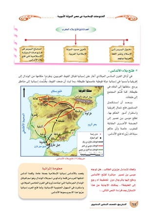 .‫أموية‬‫ل‬‫ا‬‫الدولة‬‫ع�صر‬‫يف‬‫إ�سالمية‬‫ل‬‫ا‬‫الفتوحات‬
68‫الثانوي‬ ‫الثاين‬ ‫التاريخ-لل�صف‬
‫�ى‬���‫ل‬‫إ‬� ‫�ر‬��‫ب‬‫�ر‬��‫ب‬���‫ل‬‫ا‬ ‫�ول‬�����‫خ‬‫د‬
‫اللغة‬ ‫ن�شر‬‫و‬ ‫�لام‬‫س‬���‫إ‬‫ل‬‫ا‬
.‫بينهم‬‫العربية‬
‫الدولة‬ ‫�دود‬�‫ح‬ ‫أمين‬�‫ت‬
.‫الغربية‬‫إ�سالمية‬‫ل‬‫ا‬
‫فى‬ ‫�ر‬��‫ب‬‫�ر‬��‫ب‬���‫ل‬‫ا‬ ‫�اج‬���‫م‬‫�د‬���‫ن‬‫ا‬
‫�ة‬�����‫ل‬‫�دو‬�����‫ل‬‫ا‬‫�ات‬�����‫ح‬‫�و‬�����‫ت‬������‫ف‬
‫فتح‬ ‫�ي‬��‫ف‬ ‫�ة‬��‫ي‬���‫م‬‫�ا‬‫ل‬�‫س‬����‫إ‬‫ل‬‫ا‬
.‫أندل�س‬‫ل‬‫ا‬‫بالد‬
‫المغرب‬‫بالد‬‫فتح‬‫نتائج‬‫أهم‬�
‫أندل�س‬‫ل‬‫ا‬‫بالد‬‫فتح‬)19(‫خريطة‬
:‫أندل�س‬‫ل‬‫ا‬‫بالد‬‫فتح‬-2
‫إلى‬� ‫الوندال‬ ‫من‬ ‫حكامها‬ ‫وطردوا‬ ،‫الغربيين‬ ‫القوط‬ ‫قبائل‬ ‫إ�سبانيا‬� ‫على‬ ‫أغار‬� ‫الميالدي‬ ‫ال�ساد�س‬ ‫القرن‬ ‫أوائل‬� ‫في‬
‫مناطق‬ ‫إلى‬� ‫إ�سبانيا‬� ‫مت‬ ِّ‫�س‬ُ‫ق‬‫و‬ ،‫القوط‬ ‫�ضعف‬ ‫أن‬� ‫لبث‬ ‫وما‬ ،‫طليطلة‬ ‫عا�صمتها‬ ‫قوطية‬ ‫دولة‬ ‫إ�سبانيا‬� ‫في‬ ‫أ�س�سوا‬�‫إفريقيا،و‬�
‫في‬ ‫الملك‬ ‫إلى‬� ‫�سلطتها‬ ‫يرجع‬
‫المجتمع‬ ‫م‬ ِّ‫�س‬ُ‫ق‬ ‫كما‬ ،‫طليطلة‬
.‫طبقات‬‫إلى‬�
‫��ل‬‫م‬��‫ك‬��‫ت‬��‫س‬���‫ا‬ ‫أن‬� ‫����د‬‫ع‬����‫ب‬‫و‬
‫إفريقيا‬� ‫�شمال‬ ‫فتح‬ ‫الم�سلمون‬
،‫بها‬ ‫الحكم‬ ‫���ور‬‫م‬‫أ‬� ‫وا�ستقرار‬
‫إلى‬� ‫ن�صير‬ ‫��ن‬‫ب‬ ‫مو�سى‬ ‫تطلع‬
‫المقابلة‬ ‫������رى‬‫خ‬‫أ‬‫ل‬‫ا‬ ‫��ة‬‫ف‬��‫��ض‬���‫ل‬‫ا‬
‫حاكم‬ ‫أن‬�‫و‬ ‫خا�صة‬ ،‫للمغرب‬
.‫أندل�س‬‫ل‬‫ا‬‫فتح‬‫له‬‫ن‬ّ‫ي‬َ‫ز‬‫قد‬‫�سبتة‬
‫توجه‬ ‫هل‬ ..‫الطالب‬ ‫عزيزي‬ ‫تت�ساءل‬ ‫ولعلك‬
‫أندل�س‬‫ل‬‫ا‬ ‫لفتح‬ ‫مبا�شرة‬ ‫ن�صير‬ ‫بن‬ ‫مو�سى‬
‫رجع‬ ‫أم‬� ‫تخطيط‬ ‫دون‬ ‫بالرجال‬ ‫إليها‬� ‫ودفع‬
‫هذا‬ ‫عن‬ ‫إجابة‬‫ل‬‫ا‬ ‫يمكنك‬ ..‫الخليفة؟‬ ‫إلى‬�
...‫التالى‬‫الن�ص‬ ‫قراءة‬‫بعد‬‫ؤل‬�‫الت�سا‬
‫إثرائية‬�‫معلومة‬
‫أندل�س‬� ‫وكلمة‬ ،‫عامة‬ ‫ب�صفة‬ ‫إ�سالمية‬‫ل‬‫ا‬ ‫إ�سبانيا‬� ‫أندل�س‬‫ل‬‫با‬ ‫يق�صد‬
‫لقبائل‬‫ا�سم‬‫وهو‬،‫الوندال‬‫بالد‬‫ا�سم‬،‫واندلو�س‬ ‫كلمة‬‫من‬‫العرب‬‫ا�شتقها‬
،‫الميالدي‬‫الخام�س‬‫القرن‬‫في‬‫أوربا‬�‫اجتاحت‬‫التي‬‫الجرماتية‬‫الوندال‬
‫إ�سبانيا‬� ‫العرب‬ ‫فتح‬ ‫ولما‬ ،‫إ�سبانية‬‫ل‬‫ا‬ ‫الجنوبية‬ ‫ال�سهول‬ ‫في‬ ‫وا�ستقرت‬
.‫أندل�س‬‫ل‬‫ا‬‫و�سموها‬‫اال�سم‬‫هذا‬‫بوا‬َّ‫ر‬‫ع‬
 
