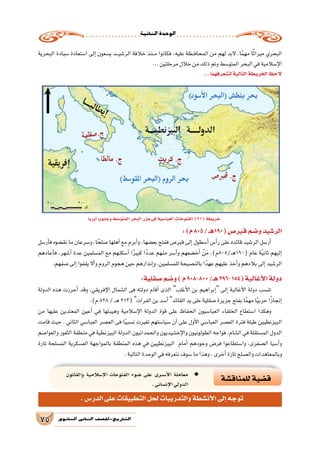 ‫الثانية‬‫الوحدة‬
75 ‫الثانوي‬ ‫الثاين‬ ‫التاريخ-لل�صف‬
‫أوربا‬�‫وجنوب‬‫المتو�سط‬‫البحر‬‫فىجزر‬‫العبا�سية‬‫الفتوحات‬)21(‫خريطة‬
‫البحرية‬ ‫�سيادة‬ ‫ا�ستعادة‬ ‫إلى‬� ‫ي�سعون‬ ‫ـد‬‫ـ‬‫ـ‬‫ي‬‫الر�ش‬ ‫خالفة‬ ‫ـنذ‬‫ـ‬‫م‬ ‫فكانوا‬ ،‫عليه‬ ‫ـظة‬‫ـ‬‫ف‬‫المحا‬ ‫من‬ ‫لهم‬ ‫البد‬ ،‫ا‬ً‫م‬‫مه‬ ‫ا‬ً‫ث‬‫ميرا‬ ‫البحري‬
...‫مرحلتين‬‫خالل‬‫من‬‫ذلك‬‫وتم‬‫المتو�سط‬‫البحر‬‫في‬‫إ�سالمية‬‫ل‬‫ا‬
...‫لتتعرفهما‬‫التالية‬‫الخريطة‬‫الحظ‬
:)‫م‬805/‫(091هـ‬‫قبر�ص‬‫و�ضم‬‫الر�شيد‬
‫أر�سل‬�‫ف‬ ‫نق�ضوه‬ ‫ما‬ ‫و�سرعان‬ ،‫ا‬ ً‫�صلح‬ ‫أهلها‬� ‫مع‬ ‫أبرم‬�‫و‬ ،‫بع�ضها‬ ‫ففتح‬ ‫قبر�ص‬ ‫إلى‬� ‫أ�سطول‬� ‫أ�س‬�‫ر‬ ‫على‬ ‫قائده‬ ‫الر�شيد‬ ‫أر�سل‬�
‫أعادهم‬�‫ف‬ ،‫أ�شهر‬� ‫عدة‬ ‫الم�سلمين‬ ‫مع‬ ‫أ�سكنهم‬� ‫ا‬ً‫ر‬‫كبي‬ ‫ًا‬‫د‬‫عد‬ ‫منهم‬ ‫أ�سر‬�‫و‬ ‫أخ�ضعهم‬� ْ‫ن‬َ‫م‬ ،)‫ـ/508م‬‫ـ‬‫ه‬190( ‫عام‬ ‫ة‬ً‫ي‬‫ثان‬ ‫إليهم‬�
.‫�صفهم‬‫إلى‬�‫يقفوا‬‫أال‬�‫و‬‫الروم‬‫هجوم‬‫حين‬‫إنذارهم‬�‫و‬،‫للم�سلمين‬‫بالن�صيحة‬‫ا‬ً‫عهد‬‫عليهم‬‫أخذ‬�‫و‬‫بالدهم‬‫إلى‬�‫الر�شيد‬
:‫�صقلية‬‫و�ضم‬)‫م‬908-800/‫هـ‬296-184(‫أغالبة‬‫ل‬‫ا‬‫دولة‬
‫الدولة‬ ‫هذه‬ ‫أحرزت‬� ‫وقد‬ ،‫إفريقي‬‫ل‬‫ا‬ ‫ال�شمال‬ ‫فى‬ ‫دولته‬ ‫أقام‬� ‫الذى‬ ‫أغلب‬‫ل‬‫ا‬ ‫بن‬ ‫إبراهيم‬� ‫إلى‬� ‫أغالبة‬‫ل‬‫ا‬ ‫دولة‬ ‫تن�سب‬
.)‫م‬828/‫ـ‬‫ـ‬‫ه‬213(‫الفرات‬‫بن‬‫أ�سد‬� ‫القائد‬‫يد‬‫على‬‫�صقلية‬‫جزيرة‬‫بفتح‬‫ا‬ً‫م‬‫مه‬‫ا‬ً‫ي‬‫حرب‬‫ا‬ً‫ز‬‫إنجا‬�
‫من‬ ‫عليها‬ ‫المعتدين‬ ‫أعين‬� ‫في‬ ‫وهيبتها‬ ‫إ�سالمية‬‫ل‬‫ا‬ ‫الدولة‬ ‫قوة‬ ‫على‬ ‫الحفاظ‬ ‫العبا�سيون‬ ‫الخلفاء‬ ‫ا�ستطاع‬ ‫وهكذا‬
‫قامت‬ ‫حيث‬ . ‫الثاني‬ ‫العبا�سي‬ ‫الع�صر‬ ‫فى‬ ‫ا‬ً‫ي‬‫ن�سب‬ ‫تغيرت‬ ‫�سيا�ستهم‬ ‫أن‬� ‫على‬ ‫أول‬‫ل‬‫ا‬ ‫العبا�سي‬ ‫الع�صر‬ ‫فترة‬ ‫طيلة‬ ‫البيزنطيين‬
‫والعوا�صم‬ ‫الثغور‬ ‫منطقة‬ ‫في‬ ‫البيزنطية‬ ‫الدولة‬ ‫والحمدانيون‬ ‫إخ�شيديون‬‫ل‬‫وا‬ ‫الطولونيون‬ ‫فواجه‬ ،‫ال�شام‬ ‫في‬ ‫الم�ستقلة‬ ‫الدول‬
‫تارة‬ ‫الم�سلحة‬ ‫الع�سكرية‬ ‫بالمواجهة‬ ‫المنطقة‬ ‫هذه‬ ‫في‬ ‫البيزنطيين‬ ‫أمام‬� ‫وجودهم‬ ‫فر�ض‬ ‫وا�ستطاعوا‬ ،‫ال�صغرى‬ ‫آ�سيا‬�‫و‬
.‫التالية‬‫الوحدة‬‫في‬‫نتعرفه‬‫�سوف‬‫ما‬‫وهذا‬،‫أخرى‬�‫تارة‬‫وال�صلح‬‫وبالمعاهدات‬
‫للمناق�شة‬‫ق�ضية‬
‫والقانون‬ ‫إ�سالمية‬‫ل‬‫ا‬ ‫الفتوحات‬ ‫�ضوء‬ ‫على‬ ‫�رى‬�‫س‬���‫أ‬‫ل‬‫ا‬ ‫معاملة‬ ◆◆
.‫إن�ساني‬‫ل‬‫ا‬‫الدولي‬
.‫الدر�س‬‫على‬‫التطبيقات‬‫لحل‬‫والتدريبات‬‫أن�شطة‬‫ل‬‫ا‬‫إلى‬�‫توجه‬
 