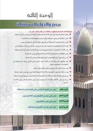 :‫أن‬�‫على‬‫ا‬ً‫قادر‬‫يكون‬‫أن‬�‫الطالب‬‫من‬‫يتوقع‬‫الوحدة‬‫هذه‬‫بنهاية‬
.‫امل�ستقلة‬‫والدول‬‫م�صر‬‫بتاريخ‬‫املرتبطة‬‫التاريخية‬‫أحداث‬‫ل‬‫ا‬‫بع�ض‬‫على‬‫املرتتبة‬‫النتائج‬‫يحلل‬
.‫إ�سالمية‬‫ل‬‫ا‬‫م�صر‬‫يف‬‫و�سقوطها‬‫الدول‬‫بع�ض‬‫قيام‬‫على‬‫ترتبت‬‫التى‬‫النتائج‬‫يف�سر‬
.‫م�صر‬‫ـي‬‫ف‬‫امل�ستقلة‬‫الدول‬‫ح�ضارة‬‫أفرزتها‬�‫التى‬‫التاريخية‬‫الق�ضايا‬‫يف‬ ‫أيه‬�‫ر‬‫بدى‬ُ‫ي‬
.‫الزمنى‬‫ت�سل�سلها‬‫إطار‬�‫ـي‬‫ف‬‫إ�سالمي‬‫ل‬‫ا‬‫م�صر‬‫تاريخ‬‫ـي‬‫ف‬‫البارزة‬‫التاريخية‬‫وال�شخ�صيات‬‫أحداث‬‫ل‬‫ا‬‫يحدد‬
.‫خمتلفة‬‫أ�ساليب‬�‫ب‬‫ا‬ً‫ي‬‫زمن‬‫با‬ً‫ي‬‫ترت‬‫إ�سالمية‬‫ل‬‫ا‬‫م�صر‬‫وح�ضارة‬‫بتاريخ‬‫ال�صلة‬‫ذات‬‫التاريخية‬‫أحداث‬‫ل‬‫ا‬‫يرتب‬
.‫إ�سالمية‬‫ل‬‫ا‬‫م�صر‬‫ـي‬‫ف‬‫التاريخية‬‫أحداث‬‫ل‬‫وا‬‫ال�شخ�صيات‬‫بني‬‫العالقة‬‫يف�سر‬
.‫إ�سالمية‬‫ل‬‫ا‬‫م�صر‬‫ـي‬‫ف‬‫وانهيارها‬‫الدول‬‫بع�ض‬‫قيام‬‫أ�سباب‬�‫حول‬‫أيه‬�‫ر‬‫بدى‬ُ‫ي‬
‫ـي‬‫ف‬ ‫قطز‬ ‫الدين‬ ‫و�سيف‬ ‫أيوبي‬‫ل‬‫ا‬ ‫الدين‬ ‫�صالح‬ :‫مثل‬ ،‫القادة‬ ‫من‬ ‫كل‬ ‫بذلها‬ ‫التي‬ ‫باجلهود‬ ‫يعتز‬
.‫واملغول‬‫ال�صليبيني‬‫�ضد‬‫اجلهاد‬
.‫جالوت‬‫وعني‬‫حطني‬‫معركتي‬‫ـي‬‫ف‬‫امل�صري‬‫اجلي�ش‬‫دور‬‫يقدر‬
‫امل�ستقلة‬‫والدول‬‫م�صر‬‫تاريخ‬‫ـي‬‫ف‬‫ؤثرة‬�‫امل‬‫التاريخية‬‫أحداث‬‫ل‬‫وا‬‫ال�شخ�صيات‬‫بع�ض‬‫جتاه‬‫ا‬ً‫م‬‫حك‬‫ي�صدر‬
.‫امل�ستقلة‬‫ع�صرالدول‬‫ـي‬‫ف‬‫مب�صر‬‫ال�صلة‬‫ذات‬‫التاريخية‬‫أحداث‬‫ل‬‫ا‬‫بع�ض‬‫أ‬�‫خط‬‫أو‬�‫�صحة‬‫على‬‫يربهن‬
‫أحداث‬‫ل‬‫ا‬ ‫وبني‬ ‫إ�سالمي‬‫ل‬‫ا‬ ‫والعامل‬ ‫م�صر‬ ‫لها‬ ‫تعر�ضت‬ ‫التى‬ ‫���ات‬‫م‬‫أز‬‫ل‬‫وا‬ ‫أخطار‬‫ل‬‫ا‬ ‫بع�ض‬ ‫بني‬ ‫يربط‬
.‫اجلارية‬
‫أول‬‫ل‬‫ا‬‫الدر�س‬
‫الثانى‬‫الدر�س‬
‫الثالث‬‫الدر�س‬
‫الرابع‬‫الدر�س‬
.‫امل�ستقلة‬‫الدول‬‫قيام‬‫حتى‬‫إ�سالمى‬‫ل‬‫ا‬‫الفتح‬‫من‬‫م�صر‬
.‫إخ�شيديني‬‫ل‬‫وا‬‫الطولونيني‬‫ع�صري‬‫فـي‬‫م�صر‬
.‫الفاطميني‬‫ع�صر‬‫فـي‬‫م�صر‬
.‫واملماليك‬‫أيوبيني‬‫ل‬‫ا‬‫ع�صري‬‫فـي‬‫م�صر‬
 