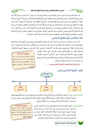 ‫ة‬‫امل�ستقل‬‫الدول‬‫قيام‬‫حتى‬‫إ�سالمى‬‫ل‬‫ا‬‫الفتح‬‫من‬‫م�صر‬
78‫الثانوي‬ ‫الثاين‬ ‫التاريخ-لل�صف‬
‫طبيعة‬‫تقت�ضيها‬‫حتمية‬‫�ضرورة‬‫إفريقيا‬�‫و‬‫م�صر‬‫فتح‬‫من‬‫جعلت‬‫إ�سالم‬‫ل‬‫ا‬‫روح‬‫من‬‫المنبعثة‬‫التغيير‬‫إرادة‬�‫إن‬�:‫الديني‬‫العامل‬
‫وازع‬ ‫من‬ ‫ينبعث‬ ‫م�صر‬ ‫لفتح‬ ‫الدافع‬ ‫فكان‬ ،‫بالفتح‬ ‫وتب�شيره‬  ‫اهلل‬ ‫ر�سول‬ ‫أقوال‬�‫ب‬ ً‫ا‬‫وعمل‬ ،‫إ�سالمية‬‫ل‬‫ا‬ ‫الدعوة‬
.‫للم�سلمين‬‫ا‬ً‫ي‬‫قو‬‫ا‬ً‫�سند‬‫م�صر‬‫ولت�صبح‬‫اال�سالمية‬‫الدعوة‬‫لن�شر‬‫ديني‬
،‫الغربي‬‫الجنوب‬‫ناحية‬‫من‬‫وفل�سطين‬‫ال�شام‬‫في‬‫الفتوحات‬‫أمين‬�‫ت‬ :‫الحربي‬‫العامل‬
‫أمين‬�‫ت‬ ‫جانب‬ ‫إلى‬� ،‫البالد‬ ‫تلك‬ ‫يهدد‬ ‫م�صر‬ ‫في‬ ‫الروم‬ ‫وجود‬ ‫كان‬ ‫حيث‬
‫من‬ ‫قريبة‬ ‫أنها‬‫ل‬ ‫إ�سالمية؛‬‫ل‬‫ا‬ ‫الخالفة‬ ‫مركز‬ ‫نف�سها‬ ‫النبوية‬ ‫المدينة‬
‫على‬ ‫للق�ضاء‬ ‫المتوقعة‬ ‫الروم‬ ‫هجمات‬ ‫ومن‬ ،)‫ا‬ً‫ي‬‫حال‬ ‫لزم(ال�سوي�س‬ُ‫ق‬‫ال‬
.‫الفتوحات‬‫أمين‬�‫لت‬‫الدفاعية‬‫أ�سباب‬‫ل‬‫ا‬‫جاءت‬‫هنا‬‫ومن‬،‫الم�سلمين‬
‫مته‬ُ‫أ‬� ‫الر�سول‬‫أو�صى‬�‫كما‬،‫عديدة‬‫مرات‬‫آنه‬�‫قر‬‫في‬‫ذكرها‬‫وورد‬‫إ�سالم‬‫ل‬‫با‬‫م�صر‬‫الحبيب‬‫بلدنا‬‫على‬‫اهلل‬‫أنعم‬�‫لقد‬
‫ودالئل‬‫المب�شرات‬‫هذه‬‫ومن‬،‫إ�سالم‬‫ل‬‫ا‬‫دعوة‬‫إبالغها‬�‫و‬‫الرومان‬‫قب�ضة‬‫من‬‫تحريرها‬‫أهمية‬�‫إلى‬�‫ونبه‬،‫بالفتح‬‫وب�شرها‬‫بم�صر‬
،‫م�سلم‬ ‫رواه‬ ‫ا‬ً‫ر‬‫و�صه‬ ‫ذمة‬ ‫لهم‬ ‫إن‬�‫ف‬ ،‫ا‬ً‫ر‬‫خي‬ ‫أهلها‬�‫ب‬ ‫فا�ستو�صوا‬ ، ‫القيراط‬ ‫فيها‬ ‫ي�سمى‬ ‫أر�ض‬� ‫وهى‬ ،‫م�صر‬ ‫�ستفتحون‬  ‫النبوة‬
‫يدعوه‬‫م�صر‬‫حاكم‬‫المقوق�س‬‫إلى‬�‫ا‬ً‫ب‬‫كتا‬‫أر�سل‬�‫عندما‬‫الر�سول‬‫عهد‬‫منذ‬‫إ�سالم‬‫ل‬‫ا‬‫إلى‬�‫م�صر‬‫دخول‬‫في‬‫التفكير‬‫أ‬�‫بد‬‫ولهذا‬
,»‫الخطاب‬‫بن‬‫«عمر‬‫الرا�شد‬‫الخليفة‬‫عهد‬‫في‬،‫ال�شام‬‫فتح‬‫تمام‬‫بعد‬‫م�صر‬‫فتح‬‫في‬‫التفكير‬‫أعيد‬�‫ثم‬،‫إ�سالم‬‫ل‬‫ا‬‫إلى‬�‫فيه‬
‫أ�ساطيل‬‫ل‬‫وا‬ ‫البرية‬ ‫الجيو�ش‬ ‫وتجهيز‬ ‫إعداد‬� ‫في‬ ‫منها‬ ‫المنتظر‬ ‫التاريخي‬ ‫بدورها‬ ‫تقوم‬ ‫أن‬� ‫لم�صر‬ ‫إ�سالمي‬‫ل‬‫ا‬ ‫الفتح‬ ‫أ‬�‫هي‬ ‫وقد‬
.‫المتو�سط‬ ‫البحر‬‫مياه‬‫على‬‫ال�سيادة‬‫للم�سلمين‬‫ليتحقق‬‫أندل�س‬‫ل‬‫وا‬‫إفريقية‬�‫إلى‬�‫وبعثها‬،‫البحرية‬
.‫إ�سالمي‬‫ل‬‫ا‬‫الفتح‬‫قبل‬‫م�صر‬‫:حالة‬ ً‫ا‬‫أول‬�
‫والمالية‬ ‫إدارية‬‫ل‬‫ا‬ ‫ؤون‬�‫ش‬�‫ال‬ ‫على‬ ‫يقب�ض‬ ‫روماني‬ ‫حاكم‬ ‫يحكمها‬ ،)‫ق.م‬ 30(‫عام‬ ‫منذ‬ ‫الرومان‬ ‫من‬ ‫محتلة‬ ‫م�صر‬ ‫كانت‬
‫يكد‬ ‫أن‬� ‫�شعبها‬ ‫على‬ ‫كان‬ ‫ولذلك‬ ،‫بالغالل‬ ‫روما‬ ‫لمد‬ ‫ا‬ً‫ن‬‫مخز‬ ‫كانت‬ ‫م�صر‬ ‫أن‬� ‫عن‬ ً‫ال‬‫ف�ض‬ ،‫إ�سكندرية‬‫ل‬‫با‬ ‫مقره‬ ‫من‬ ‫والق�ضائية‬
،‫والعقائدية‬ ‫الدينية‬ ‫حريتهم‬ ‫م�صر‬ ‫أهل‬� َ‫د‬َ‫ق‬َ‫ف‬ ‫الروماني‬ ‫اال�ستعمار‬ ‫هذا‬ ‫ظل‬ ‫وفى‬ ،‫الم�ستعمرين‬ ‫ؤالء‬�‫ه‬ ‫لخدمة‬ ‫ويكدح‬
‫الكثيرون‬ ‫ا�ضطر‬ ‫حتى‬ ‫ال�ضرائب‬ ‫وفر�ض‬ ‫والقهر‬ ‫الظلم‬ ‫من‬ ‫لكثير‬ ‫وتعر�ضوا‬
‫الكني�سة‬‫بطريرك‬‫بنيامين‬ :‫مثل‬‫ال�صحراء‬‫في‬‫واالختفاء‬‫الهرب‬‫إلى‬�‫منهم‬
‫يخرج‬‫ولم‬،‫ا‬ً‫عام‬‫ع�شر‬‫ثالثة‬‫الرومان‬‫بط�ش‬‫من‬‫ا‬ً‫ي‬‫مختف‬‫ظل‬‫الذي‬‫أرثوذك�سية‬‫ل‬‫ا‬
.‫الفاتحون‬‫الم�سلمون‬‫نه‬َّ‫م‬‫أ‬�‫أن‬�‫بعد‬‫إال‬�‫مخبئه‬‫من‬
...‫لم�صر‬‫إ�سالمي‬‫ل‬‫ا‬‫الفتح‬‫لنتعرف‬‫ا‬ً‫ع‬‫م‬‫تعال‬‫آن‬‫ل‬‫وا‬
‫1.عوامل‬
‫الفتح‬
‫العامل‬
‫الديني‬
‫العامل‬
‫الحربي‬
‫العامل‬
‫التاريخي‬
‫إثرائية‬�‫معلومة‬
‫(مدينة‬ ‫زار‬  ‫العا�ص‬ ‫��ن‬‫ب‬ ‫��رو‬‫م‬��‫ع‬
‫الجاهلية‬ ‫��ي‬‫ف‬ ‫م�صر‬ )‫��ة‬‫ي‬‫��در‬‫ن‬��‫ك‬��‫س‬���‫أ‬‫ل‬‫ا‬
‫فيها‬ ‫��ا‬‫م‬ ‫كثرة‬ ‫أى‬�‫ور‬ ‫طرقها‬ ‫��رف‬‫ع‬‫و‬
‫فى‬ ‫م�صر‬ ‫مع‬ ‫يتاجر‬ ‫وكان‬ ‫خيرات‬ ‫من‬
.‫والعطور‬‫الجلود‬
‫إثرائية‬�‫معلومة‬
‫روما‬ ‫��ى‬‫ل‬‫إ‬� ‫م�صر‬ ‫تر�سله‬ ‫كانت‬ ‫ما‬ ‫معدل‬
‫القمح‬ ‫من‬ ‫طن‬ ‫��ف‬‫ل‬‫أ‬� 135 ‫حوالى‬ ‫ا‬ً‫ي‬‫�سنو‬
‫تطعم‬ ‫كانت‬ ‫أنها‬� ‫إلى‬� ‫إ�ضافة‬‫ل‬‫با‬ ، ‫ا‬ً‫ي‬‫�سنو‬
‫المقيم‬ ‫���ي‬‫ن‬‫���ا‬‫م‬‫���رو‬‫ل‬‫ا‬ ‫���ت�ل�ال‬‫ح‬‫اال‬ ‫�����ش‬‫ي‬��‫ج‬
.‫أر�ضها‬�‫ب‬
.‫لم�صر‬‫إ�سالمي‬‫ل‬‫ا‬‫الفتح‬:‫ا‬ً‫ي‬‫ثان‬
 