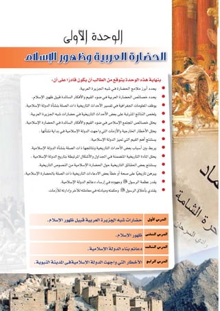 8‫الثانوي‬ ‫الثاين‬ ‫التاريخ-لل�صف‬
‫إ�سالم‬‫ل‬‫ا‬‫ظهور‬‫قبيل‬‫العربية‬‫اجلزيرة‬‫�شبه‬‫ح�ضارات‬
:‫أن‬�‫على‬‫ا‬ً‫قادر‬‫يكون‬‫أن‬�‫الطالب‬‫من‬‫يتوقع‬‫الوحدة‬‫هذه‬‫بنهاية‬
.‫العربية‬‫اجلزيرة‬‫�شبه‬‫ـي‬‫ف‬‫احل�ضارة‬‫مالمح‬‫أبرز‬�‫يحدد‬ zz
.‫إ�سالم‬‫ل‬‫ا‬‫ظهور‬‫قبيل‬‫ال�سائدة‬‫أفكار‬‫ل‬‫وا‬‫القيم‬‫�ضوء‬‫ـي‬‫ف‬‫العربية‬‫احل�ضارة‬‫خ�صائ�ص‬‫يحدد‬ zz
.‫إ�سالمية‬‫ل‬‫ا‬‫الدولة‬‫أة‬�‫بن�ش‬‫ال�صلة‬‫ذات‬‫التاريخية‬‫أحداث‬‫ل‬‫ا‬‫تف�سري‬‫ـي‬‫ف‬‫اجلغرافية‬‫املعلومات‬‫يوظف‬ zz
.‫العربية‬‫اجلزيرة‬‫�شبه‬‫ح�ضارات‬‫ـي‬‫ف‬‫التاريخية‬‫أحداث‬‫ل‬‫ا‬‫بع�ض‬‫على‬‫املرتتبة‬‫النتائج‬‫يلخ�ص‬ zz
.‫إ�سالمية‬‫ل‬‫ا‬‫احل�ضارة‬‫ـي‬‫ف‬‫ال�سائدة‬‫أفكار‬‫ل‬‫وا‬‫القيم‬‫�ضوء‬‫ـي‬‫ف‬‫إ�سالمى‬‫ل‬‫ا‬‫املجتمع‬‫خ�صائ�ص‬‫يحلل‬ zz
.‫أتها‬�‫ن�ش‬‫بداية‬‫ـي‬‫ف‬‫إ�سالمية‬‫ل‬‫ا‬‫الدولة‬‫واجهت‬‫التي‬‫أزمات‬‫ل‬‫وا‬‫اخلارجية‬‫أخطار‬‫ل‬‫ا‬‫يحلل‬ zz
.‫إ�سالمية‬‫ل‬‫ا‬‫الدولة‬‫متيز‬‫التي‬‫القيم‬‫أهم‬�‫ي�ستنتج‬ zz
.‫إ�سالمية‬‫ل‬‫ا‬‫الدولة‬‫أة‬�‫بن�ش‬‫ال�صلة‬‫ذات‬‫ونتائجها‬‫التاريخية‬‫أحداث‬‫ل‬‫ا‬‫بع�ض‬‫أ�سباب‬�‫بني‬‫يربط‬ zz
.‫إ�سالمية‬‫ل‬‫ا‬‫الدولة‬‫بتاريخ‬‫املرتبطة‬‫أ�شكال‬‫ل‬‫وا‬‫اجلداول‬‫ـي‬‫ف‬‫املت�ضمنة‬‫التاريخية‬‫املادة‬‫يحلل‬ zz
.‫التاريخية‬‫الن�صو�ص‬‫من‬‫إ�سالمية‬‫ل‬‫ا‬‫احل�ضارة‬‫حول‬‫التاريخية‬‫احلقائق‬‫بع�ض‬‫ي�ستنتج‬ zz
.‫إ�سالمية‬‫ل‬‫ا‬‫باحل�ضارة‬‫ال�صلة‬‫ذات‬‫التاريخية‬‫االدعاءات‬‫بع�ض‬‫أ‬�‫خط‬‫أو‬�‫�صحة‬‫على‬‫ا‬ً‫ي‬‫تاريخ‬‫يربهن‬ zz
.‫إ�سالمية‬‫ل‬‫ا‬‫الدولة‬‫دعائم‬‫إر�ساء‬� zz‫ـي‬‫ف‬‫وجهوده‬‫الر�سول‬‫عظمة‬‫يقدر‬
zz.‫أزمات‬‫ل‬‫ل‬‫إدارته‬�‫و‬‫آخر‬‫ل‬‫ل‬‫معاملته‬‫ـي‬‫ف‬‫ومبادئه‬‫وحكمته‬ ‫الر�سول‬‫أخالق‬�‫ب‬‫يقتدي‬
‫أول‬‫ل‬‫ا‬‫الدر�س‬
‫الثانى‬‫الدر�س‬
‫الثالث‬‫الدر�س‬
‫الرابع‬‫الدر�س‬
.‫إ�سالم‬‫ل‬‫ا‬‫ظهور‬‫قبيل‬‫العربية‬‫اجلزيرة‬‫�شبه‬‫ح�ضارات‬
.‫إ�سالم‬‫ل‬‫ا‬‫ظهور‬
.‫إ�سالمية‬‫ل‬‫ا‬‫الدولة‬‫بناء‬‫دعائم‬
.‫النبوية‬‫املدينة‬‫إ�سالميةفـى‬‫ل‬‫ا‬‫الدولة‬‫واجهت‬‫التي‬‫أخطار‬‫ل‬‫ا‬
 