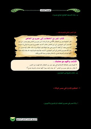 ‫الثالثة‬‫الوحدة‬
83 ‫الثانوي‬ ‫الثاين‬ ‫التاريخ-لل�صف‬
...‫معلمك‬ ‫مع‬ ‫وافهم‬ ‫اكتشف‬
.‫الن�ص‬ ‫من‬ ‫فهمت‬ ‫كما‬ ‫الخطاب‬ ‫بن‬ ‫عمر‬ ‫عهد‬ ‫في‬ ‫إ�سالمية‬‫ل‬‫ا‬ ‫للخالفة‬ ‫م�صر‬ ‫أهمية‬� •
‫عندي؟‬ ‫آخرها‬�‫و‬ ‫عندك‬ ‫لها‬ّ‫و‬‫أ‬� ‫ا‬ً‫ر‬‫بعي‬ ‫إليك‬� ‫بعثت‬ ‫قد‬  ‫العا�ص‬ ‫بن‬ ‫عمرو‬ ‫قول‬ ‫يدل‬ ‫عالم‬ •
‫العاص‬ ‫بن‬ ‫عمرو‬ ‫إلى‬ ‫الخطاب‬ ‫بن‬ ‫مر‬ ُ‫ع‬ ‫كتاب‬
‫عبد‬‫من‬،‫بم�صر‬‫وهو‬‫العا�ص‬‫بن‬‫عمرو‬‫إلى‬�،‫الرمادة‬‫عام‬‫في‬‫الخطاب‬‫بن‬‫عمر‬‫الخليفة‬‫كتب‬
‫�شبعت‬‫إذا‬�‫تبالي‬‫ما‬‫عمرو‬‫يا‬‫فلعمري‬:‫بعد‬‫أما‬�.‫�سالم‬‫العا�ص‬‫ابن‬‫إلى‬�،‫ؤمنين‬�‫الم‬‫أمير‬�‫عمر‬‫اهلل‬
‫من‬:‫عمرو‬‫إليه‬�‫فكتب‬.‫ذلك‬‫ّد‬‫د‬‫ير‬‫غوثاه‬‫يا‬‫ثم‬‫غوثاه‬‫فيا‬،‫معي‬‫ومن‬‫أنا‬�‫أهلك‬�‫أن‬�،‫معك‬‫ومن‬‫أنت‬�
‫ا‬ً‫ر‬‫بعي‬‫إليك‬�‫بعثت‬‫قد‬،‫لبيك‬‫يا‬‫ثم‬‫لبيك‬‫فيا‬:‫بعد‬‫أما‬�،‫ؤمنين‬�‫الم‬‫أمير‬�‫إلى‬�‫العا�ص‬‫بن‬‫عمرو‬‫اهلل‬‫عبد‬
.‫وبركاته‬‫اهلل‬‫ورحمة‬‫عليك‬‫وال�سالم‬،‫عندي‬‫آخرها‬�‫و‬‫عندك‬‫لها‬ّ‫و‬‫أ‬�
:‫ؤمنين‬�‫الم‬‫أمير‬�‫خليج‬‫إن�شاء‬�.‫جــ‬
‫ما‬ ‫ت�صل‬ ‫كانت‬ ‫التي‬ ‫القديمة‬ ‫القناة‬ ‫حفر‬ ‫إعادة‬� ،‫بها‬ ‫التجارية‬ ‫الحركة‬ ‫وانتعا�ش‬ ‫الف�سطاط‬ ‫ازدهار‬ ‫على‬ ‫�ساعد‬ ‫لقد‬
‫في‬ ‫عمر‬ ‫الخليفة‬ ‫عمرو‬ ‫أذن‬�‫ا�ست‬ ‫حيث‬ ،‫الرومان‬ ‫زمن‬ ‫على‬ »‫تراجان‬ ‫«خليج‬ ‫با�سم‬ ‫تعرف‬ ‫وكانت‬ ،‫أحمر‬‫ل‬‫ا‬ ‫والبحر‬ ‫النيل‬ ‫بين‬
‫والب�ضائع‬ ‫بالغالل‬ ‫محملة‬ ‫الحجاز‬ ‫إلى‬� ‫وو�صلت‬ ‫ال�سفن‬ ‫فيه‬ ‫وجرت‬ ‫؛‬ »‫ؤمنين‬�‫الم‬ ‫أمير‬�« ‫بخليج‬ ‫و�سمي‬ ‫له‬ ‫ف�سمح‬ ‫�شقه‬ ‫إعادة‬�
.‫الطعام‬‫أنواع‬�‫و‬
: ‫الوالة‬‫ع�صر‬‫في‬‫إدارة‬‫ل‬‫وا‬‫الحكم‬-2
‫إدارة‬‫ل‬‫ا‬ ‫على‬ ‫إ�شراف‬‫ل‬‫با‬ ‫العرب‬ ‫واكتفى‬ ‫عليها‬ ‫أبقوا‬�‫ف‬ ‫أزمنة‬‫ل‬‫ا‬ ‫أقدم‬� ‫منذ‬ ‫قامت‬ ‫ا‬ً‫م‬‫ظ‬ُ‫ن‬ ‫بها‬ ‫وجدوا‬ ‫م�صر‬ ‫العرب‬ ‫فتح‬ ‫لما‬
‫إلى‬� ‫مق�سمين‬ ‫كانا‬ ‫الرئي�سيان‬ ‫الق�سمان‬ ‫وهذان‬ ،‫ال�سفلى‬ ‫وم�صر‬ ،‫العليا‬ ‫م�صر‬ ‫إلى‬� ‫ا‬ً‫ي‬‫إدار‬� ‫مق�سمة‬ ‫م�صر‬ ‫وكانت‬ ،‫عام‬ ٍ‫ه‬‫بوج‬
‫يعين‬ ‫كان‬ ‫الذي‬ ‫الوالي‬ ‫�سلطة‬ ‫تحت‬ ‫أقاليم‬‫ل‬‫ا‬ ‫كل‬ ‫وكانت‬ ‫قرى‬ ‫إلى‬� ‫بدورها‬ ‫مق�سمة‬ ‫وكانت‬ ،)‫إقليم‬�(‫كورة‬ ‫ثمانون‬ ‫بلغت‬ ‫كور‬
.‫الخالفة‬‫دار‬‫قبل‬‫من‬
:‫أمويين‬‫ل‬‫وا‬‫الرا�شدين‬‫الخلفاء‬‫ع�صري‬‫في‬‫م�صر‬‫والة‬-‫أ‬�
‫إ�سالمية‬‫ل‬‫ا‬‫الدولة‬‫في‬‫الكبرى‬‫الوظائف‬‫معظم‬‫وكانت‬،‫العرب‬‫من‬‫أمويين‬‫ل‬‫وا‬‫الرا�شدين‬‫الخلفاء‬‫ع�صري‬‫في‬‫م�صر‬‫والة‬‫كان‬
.‫�سواهم‬‫دون‬‫العرب‬‫يتقلدها‬‫حينئذ‬
:)‫عمرو‬‫(جامع‬‫الجامع‬‫الم�سجد‬‫بناء‬.‫ب‬
،»‫العا�ص‬ ‫بن‬ ‫«عمرو‬ ‫بجامع‬ ‫أ�شتهر‬�‫و‬ ‫إفريقيا‬� ‫في‬ ‫الم�ساجد‬ ‫أوائل‬� ‫من‬ ‫وهو‬ ‫الف�سطاط‬ ‫م�سجد‬ »‫العا�ص‬ ‫بن‬ ‫«عمرو‬ ‫بنى‬
‫وبه‬ ،‫أبواب‬� ‫�ستة‬ ‫له‬ ‫كان‬ ‫آنذاك‬� ‫الم�سجد‬ ‫ني‬ُ‫ب‬ ‫وعندما‬ ،‫ـ/246م‬‫ه‬21 ‫�سنة‬ ‫الف�سطاط‬ ‫مدينة‬ ‫و�سط‬ ‫في‬ »‫الجوامع‬ ‫وتاج‬
‫قبلته‬‫إقامة‬�‫على‬‫وقف‬‫إنه‬�‫ويقال‬.‫الجريد‬‫من‬‫و�سقفه‬‫النخل‬‫جذوع‬‫من‬‫الداخلية‬‫أعمدته‬�‫كانت‬،‫م�سقوفة‬‫غير‬‫�ساحة‬
،‫ـدرداء‬‫ـ‬‫ـ‬‫ل‬‫ا‬ ‫أبو‬�‫و‬ ،‫ال�صامت‬ ‫بن‬ ‫وعبادة‬ ،‫أ�سود‬‫ل‬‫ا‬ ‫بن‬ ‫والمقداد‬ ،‫العوام‬ ‫بن‬ ‫الزبير‬ :‫منهم‬ ،‫ال�صحابة‬ ‫من‬ ً‫ال‬‫رج‬ ‫ثمانون‬
...‫أزماتها‬�‫وقت‬‫في‬‫خا�صة‬‫إ�سالمية‬‫ل‬‫ا‬‫أمة‬‫ل‬‫ل‬‫خير‬‫م�صدر‬‫الع�صور‬‫مر‬‫على‬‫م�صر‬‫وكانت‬،‫الغفاري‬‫ذر‬‫أبو‬�‫و‬
...‫ذلك‬‫لتتعرف‬‫التالي‬‫الن�ص‬‫أ‬�‫اقر‬
 