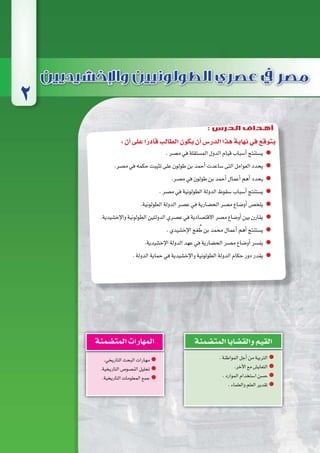 :‫أن‬�‫على‬‫ا‬ً‫قادر‬‫الطالب‬‫يكون‬‫أن‬�‫الدر�س‬‫هذا‬‫نهاية‬‫في‬‫يتوقع‬
.‫م�صر‬‫في‬‫الم�ستقلة‬‫الدول‬‫قيام‬‫أ�سباب‬�‫ي�ستنتج‬
.‫م�صر‬‫في‬‫حكمه‬‫تثيبت‬‫على‬‫طولون‬‫بن‬‫أحمد‬�‫�ساعدت‬‫التى‬‫العوامل‬‫يحدد‬
.‫م�صر‬‫في‬‫طولون‬‫بن‬‫أحمد‬�‫أعمال‬�‫أهم‬�‫يحدد‬
.‫م�صر‬‫في‬‫الطولونية‬‫الدولة‬‫�سقوط‬‫أ�سباب‬�‫ي�ستنتج‬
.‫الطولونية‬‫الدولة‬‫ع�صر‬‫في‬‫الح�ضارية‬‫م�صر‬‫أو�ضاع‬�‫يلخ�ص‬
.‫إخ�شيدية‬‫ل‬‫وا‬‫الطولونية‬‫الدولتين‬‫ع�صري‬‫في‬‫االقت�صادية‬‫م�صر‬‫أو�ضاع‬�‫بين‬‫يقارن‬
.‫إخ�شيدي‬‫ل‬‫ا‬‫غج‬ ُ‫ط‬‫بن‬‫محمد‬‫أعمال‬�‫أهم‬�‫ي�ستنتج‬
.‫إخ�شيدية‬‫ل‬‫ا‬‫الدولة‬‫عهد‬‫في‬‫الح�ضارية‬‫م�صر‬‫أو�ضاع‬�‫يف�سر‬
.‫الدولة‬‫حماية‬‫في‬‫إخ�شيدية‬‫ل‬‫وا‬‫الطولونية‬‫الدولة‬‫حكام‬‫دور‬‫يقدر‬
.‫المواطنة‬‫أجل‬�‫من‬‫التربية‬
.‫آخر‬‫ل‬‫ا‬‫مع‬‫التعاي�ش‬
.‫الموارد‬‫ا�ستخدام‬‫ح�سن‬
.‫والعلماء‬‫العلم‬‫تقدير‬
‫المت�ضمنة‬‫والق�ضايا‬‫القيم‬
.‫التاريخي‬‫البحث‬‫مهارات‬
.‫التاريخية‬‫الن�صو�ص‬‫تحليل‬
.‫التاريخية‬‫المعلومات‬‫جمع‬
‫المت�ضمنة‬‫المهارات‬
2
: ‫الدرس‬ ‫أهداف‬
 