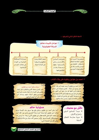 ‫الثالثة‬‫الوحدة‬
87 ‫الثانوي‬ ‫الثاين‬ ‫التاريخ-لل�صف‬
‫دعائم‬‫تثبيت‬‫1-عوامل‬
‫الطولونية‬‫الدولة‬
‫بن‬ ‫����د‬‫م‬����‫ح‬‫أ‬�« ‫��ة‬‫ي‬��‫��ص‬���‫خ‬��‫��ش‬�
‫للحكم‬ ‫الطامحة‬ »‫طولون‬
‫على‬ ‫القائمة‬ ، ‫وال�سلطان‬
‫في‬ ‫�����ص��اف‬‫ن‬‫واال‬ ‫��دل‬‫ع‬��‫ل‬‫ا‬
‫ؤرخين‬�‫الم‬‫ب�شهادة‬‫الحكم‬
.‫عنه‬
‫ال�شام‬ ‫بالد‬ ‫إلى‬� ‫نفوذه‬ ‫يمد‬ ‫أن‬� ‫طولون‬ ‫بن‬ ‫أحمد‬� ‫أراد‬�
‫دم�شق‬ ‫��ى‬‫ل‬‫إ‬� ‫بجي�شه‬ ‫فخرج‬ ، ‫دولته‬ ‫من‬ ‫يو�سع‬ ‫حتى‬
‫حتى‬ ‫الثغور‬ ‫��ى‬‫ل‬‫إ‬� ‫منها‬ ‫�سار‬ ‫ثم‬ ‫أهلها‬� ‫��ن‬‫م‬‫أ‬�‫و‬ ‫ودخلها‬
‫وجل�س‬‫فيها‬‫أمان‬‫ل‬‫ا‬‫أعلن‬�‫و‬‫فدخلها‬‫طر�سو�س‬‫إلى‬�‫و�صل‬
‫حاجات‬ ‫لق�ضاء‬ ‫تام‬ ‫توا�ضع‬ ‫في‬ ‫الكبير‬ ‫م�سجدها‬ ‫في‬
.‫والئهم‬‫بذلك‬‫و�ضمن‬،‫إليهم‬�‫إح�سان‬‫ل‬‫وا‬‫النا�س‬
‫طولون‬‫بن‬‫أحمد‬�‫حكم‬‫�سمات‬
‫البالد‬ ‫داخل‬ ‫والنظام‬ ‫أمن‬‫ل‬‫ا‬ ‫وحفظ‬ ‫العدل‬ ‫ن�شر‬
‫أيدي‬�‫على‬‫و�ضرب‬،‫الداخلية‬‫الثورات‬‫على‬‫وق�ضى‬
‫أمن‬� ‫��ك‬‫ل‬‫��ذ‬‫ب‬‫و‬ ،‫منهم‬ ‫��ب�لاد‬‫ل‬‫ا‬ ‫وطهر‬ ‫المف�سدين‬
.‫أموالهم‬�‫و‬‫أرواحهم‬�‫على‬‫النا�س‬
‫ال�سيا�سي‬‫م�صر‬‫و�ضع‬
‫������ص������ادي‬�������‫ت‬������‫ق‬‫واال‬
‫جعلها‬ ‫��ا‬‫ه‬��‫ت‬��‫ي‬��‫م‬��‫ه‬‫أ‬�‫و‬
‫�������ار‬‫ظ‬�������‫ن‬‫أ‬�‫�����ط‬‫ح‬�����‫م‬
.‫فيها‬‫الطامعين‬
‫وعدم‬‫الخلفاء‬‫�ضعف‬
‫ال�سيطرة‬‫من‬‫تمكنهم‬
.‫الدولة‬‫أطراف‬�‫على‬
‫���ة‬‫ف‬‫���خ�ل�ا‬‫ل‬‫ا‬‫����اة‬‫ن‬‫����ا‬‫ع‬����‫م‬
‫الثورات‬ ‫من‬ ‫العبا�سية‬
‫ـدان‬‫ـ‬‫ـ‬‫ـ‬‫ل‬‫الب‬ ‫ـف‬‫ـ‬‫ل‬‫مخت‬ ‫في‬
.‫إ�سالمية‬‫ل‬‫ا‬
:‫ال�شام‬‫بالد‬‫فى‬‫ونفوذه‬‫طولون‬‫بن‬‫أحمد‬�-2
‫وعلى‬ ‫عليهم‬ ‫أغدق‬�‫ف‬ ‫له؛‬ ‫عون‬ ‫خير‬ ‫فكانوا‬ ،‫البلد‬ ‫إدارة‬� ‫في‬ ‫الق�صور‬ ‫نواحي‬ ‫يتعرف‬ ‫كان‬ ‫خاللهم‬ ‫ومن‬ ،‫حا�شيته‬ ‫إلى‬�
...‫حوله‬‫من‬‫النا�س‬‫قلوب‬‫ف‬َّ‫ل‬‫أ‬�‫ف‬،‫ب�سخاء‬‫والعطايا‬‫المنح‬‫وقادته‬‫رعاياه‬
‫إليه‬� ‫فكتب‬ ،‫طولون‬ ‫ابن‬ ‫�صهر‬ ‫وهو‬ »‫«يارجوخ‬ ‫م�صر‬ ‫أمر‬� ‫تولى‬ ،‫ـ/078م‬‫ه‬256 ‫عام‬ ‫التركي‬ ‫بايكباك‬ ‫موت‬ ‫وبعد‬
‫دت‬ ّ‫فتوط‬ ،‫عنه‬ ً‫ة‬‫نياب‬ ‫يحكمها‬ ‫طولون‬ ‫ابن‬ ‫كان‬ ‫الذي‬ ‫م�صر‬ ‫�صاحب‬ »‫«يارجوخ‬ ‫مات‬ ‫ثم‬ ،»‫لنف�سك‬ ‫نف�سك‬ ‫من‬ ‫م‬ّ‫ل‬‫«ت�س‬
‫بتبعيته‬‫االحتفاظ‬‫مع‬‫بها‬‫اال�ستقالل‬‫على‬‫يعمل‬‫أخذ‬�‫حيث‬‫؛‬‫الخليفة‬‫قبل‬‫من‬‫با�شر‬ُ‫م‬‫ال‬‫واليها‬‫أ�صبح‬�‫و‬‫م�صر‬‫في‬‫قدمه‬
...‫م�صر‬‫في‬‫حكمه‬‫تثبيت‬‫على‬»‫طولون‬‫بن‬‫أحمد‬�«‫�ساعدت‬‫عوامل‬‫عدة‬‫وهناك‬،‫لها‬‫والدعاء‬‫العبا�سية‬‫للدولة‬
...‫لتتعرفها‬‫التالي‬‫ال�شكل‬‫الحظ‬
...‫معلمك‬ ‫مع‬ ‫ناقش‬
‫الديني‬ ‫الت�سامح‬ ‫أ‬�‫��د‬‫ب‬��‫م‬ •
.‫أديان‬‫ل‬‫ا‬‫واحترام‬
‫ال�شعائر‬ ‫ممار�سة‬ ‫حرية‬ •
.‫الدينية‬
‫حاكم‬ ‫مسؤولية‬
،‫مريم‬ ‫كني�سة‬ ‫عند‬ ‫حريق‬ ‫بها‬ ‫وقع‬ ‫دم�شق‬ ‫طولون‬ ‫بن‬ ‫أحمد‬� ‫دخل‬ ‫لما‬
‫أحمد‬� ‫اهلل‬ ‫عبد‬ ‫���و‬‫ب‬‫أ‬�‫و‬ ‫الن�صري‬ ‫��ة‬‫ع‬‫زر‬ ‫��و‬‫ب‬‫أ‬� ‫ومعه‬ ‫إليه‬� ‫طولون‬ ‫��ن‬‫ب‬‫ا‬ ‫فركب‬
‫هذا‬ ‫ي�سمى‬ ‫«ما‬ ‫‏‬:‫‏‬‫ة‬‫زرع‬ ‫��ي‬‫ب‬‫أ‬‫ل‬ ‫طولون‬ ‫ابن‬ ‫فقال‬ ‫كاتبه‬ ‫الوا�سطي‬ ‫محمد‬ ‫بن‬
‫أن‬�‫و‬ ‫لبنائها‬ ‫ماله‬ ‫من‬ ‫دينار‬ ‫ألف‬� ‫ب�سبعين‬ ‫أمر‬�‫ف‬ ، ‫مريم‬ ‫كني�سة‬ ‫‏‬:‫‏‬‫ل‬‫قا‬ ‫المو�ضع‬
‫�شيء‬‫له‬‫احترق‬ ْ‫ن‬َ‫م‬‫لكل‬‫يعطى‬
)‫أ‬�()‫(ب‬
 