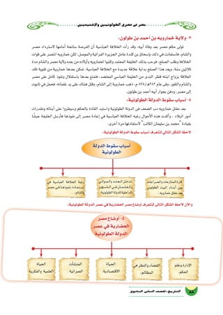 ‫إخ�شيديني‬‫ل‬‫وا‬‫الطولونيني‬‫ع�صري‬‫يف‬‫م�صر‬
88‫الثانوي‬ ‫الثاين‬ ‫التاريخ-لل�صف‬
:‫طولون‬‫بن‬‫أحمد‬�‫بن‬‫خمارويه‬‫والية‬-3
‫م�صر‬ ‫ال�سترداد‬ ‫أمامها‬� ‫�سانحة‬ ‫الفر�صة‬ ‫أن‬� ‫العبا�سية‬ ‫الخالفة‬ ‫أت‬�‫ر‬ ‫وقد‬ ،‫أبيه‬� ‫وفاة‬ ‫بعد‬ ‫م�صر‬ ‫حكم‬ ‫تولى‬
‫قوات‬‫على‬‫انت�صر‬‫خمارويه‬‫لكن‬،‫والمو�صل‬‫الفراتية‬‫الجزيرة‬‫عامل‬‫كندة‬‫بن‬‫إ�سحاق‬�‫ب‬‫ذلك‬‫في‬‫فا�ستعانت‬،‫وال�شام‬
‫مدة‬ ‫وال�شام‬ ‫م�صر‬ ‫والية‬ ‫بعده‬ ‫من‬ ‫أوالده‬�‫و‬ ‫لخمارويه‬ ‫وكتبوا‬ ‫المعتمد‬ ‫الخليفة‬ ‫بذلك‬ ‫فرحب‬ ،‫ال�صلح‬ ‫وطلب‬ ‫الخالفة‬
‫تلك‬ ‫تقوية‬ ‫من‬ ‫خماروية‬ ‫بعدها‬ ‫تمكن‬ ،‫العبا�سية‬ ‫الخالفة‬ ‫مع‬ ‫جديدة‬ ‫عالقة‬ ‫بداية‬ ‫ال�صلح‬ ‫هذا‬ ‫ويعد‬ ،‫�سنة‬ ‫ثالثين‬
‫م�صر‬ ‫على‬ ‫كامل‬ ‫ونفوذ‬ ‫با�ستقالل‬ ‫بعدها‬ ‫فتمتع‬ ،‫المعت�ضد‬ ‫العبا�سي‬ ‫الخليفة‬ ‫من‬ ‫الندى‬ ‫قطر‬ ‫ابنته‬ ‫بزواج‬ ‫العالقة‬
‫تابوت‬ ‫في‬ ‫فحمل‬ ،‫غلمانه‬ ‫يد‬ ‫على‬ ‫هناك‬ ‫وقتل‬ ،‫ال�شام‬ ‫إلى‬� ‫خماروية‬ ‫ذهب‬ ،‫م‬ 895/‫ـ‬‫ه‬282 ‫عام‬ ‫وفى‬ ،‫والثغور‬ ‫وال�شام‬
.‫طولون‬‫بن‬‫أحمد‬�‫أبيه‬�‫بجوار‬‫ودفن‬،‫م�صر‬‫إلى‬�
:‫الطولونية‬‫الدولة‬‫�سقوط‬‫أ�سباب‬�-4
‫ومقدرات‬ ‫أبنائه‬� ‫على‬ ‫و�سيطروا‬ ‫بالحكم‬ ‫القادة‬ ‫وا�ستبد‬ ‫الطولونية‬ ‫الدولة‬ ‫فى‬ ‫ال�ضعف‬ ‫دب‬ ‫خمارويه‬ ‫مقتل‬ ‫بعد‬
‫جي�شًا‬ ‫الخليفة‬ ‫أر�سل‬�‫ف‬ ‫نفوذها‬ ‫إلى‬� ‫م�صر‬ ‫إعادة‬� ‫في‬ ‫العبا�سية‬ ‫الخالفة‬ ‫رغبه‬ ‫أحوال‬‫ل‬‫ا‬ ‫هذه‬ ‫أكدت‬�‫و‬ ، ‫البالد‬ ‫أمور‬�
.‫أخرى‬�‫مرة‬‫ال�ستعادتها‬ ‫الكاتب‬‫�سليمان‬‫بن‬‫محمد‬‫بقيادة‬
:‫الطولونية‬‫الدولة‬‫�سقوط‬‫أ�سباب‬�‫لتتعرف‬‫التالي‬‫ال�شكل‬‫الحظ‬
‫وال�صراعات‬‫المنازعات‬‫كثرة‬
‫الطولوني‬ ‫البيت‬ ‫��اء‬‫ن‬��‫ب‬‫أ‬� ‫بين‬
.‫خمارويه‬‫مقتل‬‫بعد‬
‫��ي‬‫ل‬‫��وا‬‫م‬��‫ل‬‫وا‬‫��د‬‫ن‬��‫ج‬��‫ل‬‫ا‬‫���ل‬‫خ‬‫���د‬‫ت‬
‫ؤون‬����‫���ش‬����‫ل‬‫ا‬‫���ي‬‫ف‬‫���ان‬‫م‬���‫ل‬���‫غ‬���‫ل‬‫وا‬
.‫الطولونية‬‫للدولة‬‫الداخلية‬
‫في‬ ‫العبا�سية‬ ‫الخالفة‬ ‫رغبة‬
‫م�صر‬ ‫��ي‬‫ف‬ ‫��ا‬‫ه‬‫��وذ‬‫ف‬��‫ن‬ ‫��ادة‬‫ع‬��‫ت‬��‫س‬���‫ا‬
.‫وال�شام‬
‫الدولة‬‫�سقوط‬‫أ�سباب‬�
‫الطولونية‬
:‫الطولونية‬ ‫الدولة‬ ‫ع�صر‬‫في‬‫الح�ضارية‬ ‫م�صر‬ ‫أو�ضاع‬� ‫لتتعرف‬ ‫التالى‬ ‫ال�شكل‬ ‫الحظ‬ ‫آن‬‫ل‬‫وا‬
‫ونظم‬‫إدارة‬‫ل‬‫ا‬
.‫الحكم‬
‫في‬‫والنظر‬‫الق�ضاء‬
.‫المظالم‬
‫الحياة‬
.‫االقت�صادية‬
‫آت‬�‫ش‬�‫المن‬
.‫العمرانية‬
‫الحياة‬
‫والفكرية‬ ‫العلمية‬
‫م�صر‬‫أو�ضاع‬�-5
‫ع�صر‬‫في‬‫الح�ضارية‬
‫الطولونية‬‫الدولة‬
 