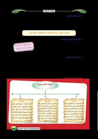 ‫الثالثة‬‫الوحدة‬
89 ‫الثانوي‬ ‫الثاين‬ ‫التاريخ-لل�صف‬
:‫الحكم‬‫ونظم‬‫إدارة‬‫ل‬‫ا‬.‫أ‬�
‫وعمد‬ ،‫حوله‬ ‫والتفافهم‬ ‫الم�صريين‬ ‫حب‬ ‫أك�سبته‬� ‫معتدلة‬ ‫داخلية‬ ‫�سيا�سة‬ ‫اتباع‬ ‫على‬ »‫طولون‬ ‫بن‬ ‫أحمد‬�« ‫حر�ص‬
‫خلفيته‬ ‫أثرت‬� ‫حيث‬ ‫وت�سليحه؛‬ ‫بتدريبه‬ ‫واهتم‬ ‫ا‬ً‫ي‬‫قو‬ ‫جي�شًا‬ ‫أعد‬� ‫قد‬ ‫وكان‬ ،‫بالنفع‬ ‫عليهم‬ ‫تعود‬ ‫خدمات‬ ‫إن�شاء‬� ‫إلى‬�
:‫من‬‫يتكون‬‫الطولونية‬‫الدولة‬‫ع�صر‬‫في‬‫إدارى‬‫ل‬‫ا‬‫النظام‬‫وكان‬،‫ذلك‬‫في‬‫كبير‬‫ب�شكل‬‫عليه‬‫الع�سكرية‬
‫البريد‬‫عامل‬-‫أقاليم‬‫ل‬‫ا‬‫والة‬-‫ال�شرطة‬‫�صاحب‬-‫الوزير‬-‫الحاجب‬
:‫المظالم‬‫في‬‫والنظر‬‫الق�ضاء‬.‫ب‬
،‫الفقهاء‬ ‫أعالم‬� ‫أبرز‬� ‫من‬ ‫الق�ضاة‬ ‫اختيار‬ ‫على‬ »‫طولون‬ ‫بن‬ ‫أحمد‬�« ‫حر�ص‬
‫وح�سن‬ ‫والنزاهة‬ ‫التقوى‬ ‫من‬ ‫كبير‬ ‫جانب‬ ‫على‬ ‫يكونوا‬ ‫أن‬� ‫فيهم‬ ‫ي�شترط‬ ‫وكان‬
‫هو‬ ‫فجل�س‬ ، ‫الق�ضاة‬ ‫نفوذ‬ ‫يزيد‬ ‫أال‬� ‫على‬ »‫طولون‬ ‫بن‬ ‫أحمد‬�« ‫حر�ص‬ ‫كما‬ ،‫ال�سيرة‬
.‫بنف�سه‬»‫اال�ستئناف‬‫«ق�ضايا‬‫المظالم‬‫في‬‫للنظر‬
:‫االقت�صادية‬‫الحياة‬.‫جـ‬
‫التي‬‫الظالمة‬‫ال�ضرائب‬‫ألغى‬�‫ف‬،‫و�سعة‬‫رخاء‬‫في‬‫رعاياه‬‫يعي�ش‬‫حتى‬‫االقت�صادية‬‫بالنواحي‬‫طولون‬‫بن‬‫أحمد‬�‫اهتم‬
‫الخراج‬‫ديوان‬‫أ�صبح‬�‫ف‬،‫ذمتهم‬‫في‬‫ت�شكك‬‫الذين‬‫الديوان‬‫موظفي‬‫كل‬‫ا�ستبعد‬‫كما‬،‫المدبر‬‫ابن‬‫الخراج‬‫والي‬‫فر�ضها‬
‫عرف‬ ‫جديد‬ ‫دينار‬ ‫إ�صدار‬� ‫إلى‬� ‫وعمد‬ ،‫والعدالة‬ ‫أمانة‬‫ل‬‫با‬ ‫لهم‬ ‫الم�شهود‬ ‫أكفاء‬‫ل‬‫ا‬ ‫الموظفين‬ ‫من‬ ‫مجموعة‬ ‫إال‬� ‫ي�ضم‬ ‫ال‬
،‫الم�صرية‬ ‫االقت�صادية‬ ‫المعامالت‬ ‫في‬ ‫الثقة‬ ‫التجار‬ ‫أك�سب‬� ‫مما‬ ،‫وزنه‬ ‫وثقل‬ ‫عياره‬ ‫بدقه‬ ‫امتاز‬ ،‫الطولوني‬ ‫بالدينار‬
.‫الم�صري‬‫االقت�صاد‬‫بمقومات‬‫للنهو�ض‬‫�سعى‬‫بل‬‫بذلك‬‫يكتف‬‫ولم‬
....‫لتتعرفها‬‫التالي‬‫ال�شكل‬‫الحظ‬
‫لة‬‫تد‬‫مع‬ ‫سة‬�‫ا‬‫سي‬� ‫كم‬‫حا‬‫ال‬ ‫اع‬‫تب‬‫ا‬
.‫ع‬‫تم‬‫ج‬‫لم‬‫ا‬‫ار‬‫قر‬‫ست‬�‫ا‬‫ى‬‫إل‬�‫ي‬‫ؤد‬�‫ت‬
‫الزراعة‬
‫بزيادة‬ »‫��ون‬‫ل‬‫��و‬‫ط‬ ‫��ن‬‫ب‬ ‫��د‬‫م‬��‫ح‬‫أ‬�« ‫��م‬‫ت‬��‫ه‬‫ا‬
‫تخفيف‬ ‫خالل‬ ‫من‬ ‫الزراعي‬ ‫إنتاج‬‫ل‬‫ا‬
‫أمدهم‬�‫و‬ ،‫الفالحين‬ ‫عن‬ ‫ال�ضرائب‬
‫الترع‬ ‫��ر‬‫ف‬��‫ح‬‫و‬ ،‫���دة‬‫ي‬���‫ج‬���‫ل‬‫ا‬ ‫���ذور‬‫ب‬���‫ل‬‫���ا‬‫ب‬
‫إ�صالح‬�‫و‬ ،‫ال�سدود‬ ‫إقامة‬�‫و‬ ،‫والقنوات‬
‫زيادة‬ ‫��ى‬‫ل‬‫إ‬� ‫أدى‬� ‫مما‬ ،‫النيل‬ ‫مقيا�س‬
.‫بم�صر‬‫المزروعة‬‫أرا�ضي‬‫ل‬‫ا‬‫رقعة‬
‫ال�صناعة‬
‫عهد‬ ‫����ي‬‫ف‬ ‫��ة‬‫ع‬‫��ا‬‫ن‬��‫�����ص‬‫ل‬‫ا‬ ‫��������رت‬‫ه‬‫ازد‬
‫نتيجة‬ ،»‫�����ون‬‫ل‬‫�����و‬‫ط‬ ‫����ن‬‫ب‬ ‫�����د‬‫م‬�����‫ح‬‫أ‬�«
‫عن‬ ‫��ة‬‫ي‬��‫ل‬‫��ا‬‫م‬��‫ل‬‫ا‬ ‫����اء‬‫ب‬����‫ع‬‫أ‬‫ل‬‫ا‬ ‫��ف‬‫ي‬��‫ف‬��‫خ‬��‫ت‬��‫ل‬
‫ب�صناعة‬ ‫���ام‬‫م‬���‫ت‬���‫ه‬‫واال‬ ‫��اع‬‫ن‬��‫�����ص‬‫ل‬‫ا‬
‫ت‬‫جا‬‫لمن�سو‬‫ا‬‫و‬،‫ن‬‫لكتا‬‫ا‬‫و‬،‫لن�سيج‬‫ا‬
‫عن‬ ‫ف�ضال‬ ،‫��ة‬‫ح‬��‫ل‬��‫س‬���‫أ‬‫ل‬‫وا‬ ،‫ال�صوفية‬
‫التى‬ ‫��ون‬‫ب‬‫��ص��ا‬���‫ل‬‫وا‬ ‫��وت‬‫ي‬‫��ز‬‫ل‬‫ا‬ ‫�صناعة‬
.‫البالد‬‫أنحاء‬�‫في‬‫انت�شرت‬
‫التجارة‬
‫أمين‬�‫بت‬ »‫���ون‬‫ل‬‫���و‬‫ط‬ ‫��ن‬‫ب‬ ‫���د‬‫م‬���‫ح‬‫أ‬�« ‫��م‬‫ت‬��‫ه‬‫ا‬
‫والبحرية‬ ‫البرية‬ ‫التجارية‬ ‫��رق‬‫ط‬��‫ل‬‫ا‬
‫أ�سواق‬� ‫فتح‬ ‫على‬ ‫والنهرية،والعمل‬
،‫ال�صناعية‬‫المنتجات‬‫لت�صريف‬‫جديدة‬
‫معين‬‫مكان‬‫التجار‬‫من‬‫طائفة‬‫لكل‬‫وكان‬
‫عملية‬ ‫لتتم‬ ‫فيه‬ ‫يجل�سون‬ ‫ال�سوق‬ ‫داخل‬
.‫وال�شراء‬‫البيع‬
‫االقت�صادية‬‫الحياة‬
 