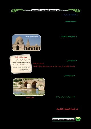 ‫إخ�شيديني‬‫ل‬‫وا‬‫الطولونيني‬‫ع�صري‬‫يف‬‫م�صر‬
90‫الثانوي‬ ‫الثاين‬ ‫التاريخ-لل�صف‬
:‫المعمارية‬‫آت‬�‫ش‬�‫المن‬.‫د‬
:‫مثل‬‫العمرانية‬‫آت‬�‫ش‬�‫المن‬‫من‬‫عديد‬ ‫إقامة‬�‫ب‬‫طولون‬‫بن‬‫أحمد‬�‫اهتم‬
:‫القطائع‬‫مدينة‬�
‫ـ/078م‬‫ه‬256 ‫�سنة‬ ‫في‬ ‫جديدة‬ ‫مدينة‬ ‫وبنائه‬ ‫الف�سطاط‬ ‫مدينة‬ ‫ترك‬ ‫على‬ »‫طولون‬ ‫بن‬ ‫أحمد‬�« ‫حر�ص‬ ‫فقد‬
:‫فيقال‬ ،‫ل�سكانها‬ ‫قطيعة‬ ‫لها‬ ‫اتخذت‬ ‫رجاله‬ ‫من‬ ‫طائفة‬ ‫كل‬ ‫أن‬‫ل‬ ‫؛‬ ‫القطائع‬  ‫ميت‬ ُ‫�س‬ ‫لدولته‬ ‫عا�صمة‬ ‫اتخذها‬
‫فيه‬ ‫لي�ستعر�ض‬ ‫ا‬ ً‫ف�سيح‬ ‫ا‬ً‫ن‬‫ميدا‬ ‫أمامه‬� ‫وجعل‬ ،‫ا‬ً‫م‬‫�ضخ‬ ‫ا‬ً‫ر‬‫ق�ص‬ ‫بها‬ ‫بنى‬ ‫كما‬ ،‫الروم‬ ‫وقطيعة‬ ،‫ال�سودان‬ ‫قطيعة‬
.‫وحا�شيته‬‫لجنوده‬‫ثكنات‬‫الق�صر‬‫حول‬‫أقام‬�‫ثم‬،‫جي�شه‬
:‫طولون‬‫بن‬‫أحمد‬�‫جامع‬ �
‫بعد‬ ‫إ�سالمية‬‫ل‬‫ا‬ ‫بم�صر‬ ‫الكبرى‬ ‫الجوامع‬ َ‫ثالث‬ ‫عد‬ُ‫ي‬
‫أحمد‬�« ‫أه‬�‫ش‬�‫أن‬� ،‫الع�سكر‬ ‫وجامع‬ ،‫العا�ص‬ ‫بن‬ ‫عمرو‬ ‫جامع‬
‫أال‬� ‫على‬ ‫بنائه‬ ‫في‬ ‫وحر�ص‬ ،‫القطائع‬ ‫بمدينة‬ »‫طولون‬ ‫بن‬
‫م�سجد‬‫ويعد‬،‫الفي�ضان‬‫مياه‬‫تهدمه‬‫أو‬�‫النيران‬‫عليه‬‫أتي‬�‫ت‬
‫إ�سالمية‬‫ل‬‫ا‬ ‫م�صر‬ ‫م�ساجد‬ ‫أكبر‬� ‫من‬ »‫طولون‬ ‫بن‬ ‫أحمد‬�«
‫ا‬ ً‫نموذج‬‫أذنته‬�‫م‬‫وتعد‬،‫عامين‬‫ؤه‬�‫بنا‬‫ا�ستغرق‬‫وقد‬،‫م�ساحة‬
.‫م�صر‬‫في‬‫ا‬ً‫فريد‬‫ا‬ً‫ي‬‫معمار‬
:‫البيمار�ستان‬ �
‫كلمة‬ ‫البيمار�ستان‬ )‫ـ/278م‬‫ه‬259( ‫عام‬ ‫ا‬ً‫ن‬‫بيمار�ستا‬ ‫طولون‬ ‫ابن‬ ‫أ‬�‫ش‬�‫أن‬�
)‫إقامة‬�-‫مكان‬ ‫تعنى‬ :‫�ستان‬ ،‫مري�ض‬ ‫تعنى‬ :‫بيمار‬ ( ‫من‬ ‫تتكون‬ : ‫فار�سية‬
‫به‬ ‫ألحق‬�‫و‬ ،‫أديان‬‫ل‬‫وا‬ ‫الطبقات‬ ‫بين‬ ‫تمييز‬ ‫دون‬ ‫ا‬ً‫ن‬‫مجا‬ ‫المر�ضى‬ ‫لمعالجة‬
.‫ا‬ً‫ن‬‫مجا‬‫أدوية‬‫ل‬‫ا‬‫ل�صرف‬‫�صيدلية‬
:‫القناطر‬‫إن�شاء‬� �
‫ال�شرقي‬‫الجنوب‬‫في‬»‫طولون‬‫بن‬‫أحمد‬�«‫د‬َّ‫ي‬‫�ش‬
‫في‬ ‫ي�سير‬ ‫الماء‬ ‫وكان‬ ،‫للمياه‬ ‫قناطر‬ ‫القطائع‬ ‫من‬
،‫أ�سفلها‬� ‫في‬ ‫حفره‬ ‫بئر‬ ‫من‬ ‫القطائع‬ ‫إلى‬� ‫عيونها‬
‫بوا�سطة‬‫القناطر‬‫إلى‬�‫البئر‬‫من‬‫الماء‬‫يرفع‬‫وكان‬
‫إلى‬� ‫باقية‬ ‫القناطر‬ ‫هذه‬ ‫بقايا‬ ‫تزال‬ ‫وال‬ ،‫�ساقية‬
.‫بالقاهرة‬‫الب�ساتين‬‫حي‬‫في‬‫اليوم‬
:‫النيل‬‫ومقيا�س‬‫الرو�ضة‬‫ح�صن‬�
»‫طولون‬ ‫بن‬ ‫أحمد‬�« ‫قام‬ ‫كما‬ ،‫له‬ ً‫ال‬‫معق‬ ‫ليكون‬ ‫الرو�ضة‬ ‫بجزيرة‬ ‫ا‬ً‫ع‬‫مني‬ ‫ا‬ً‫ن‬‫ح�ص‬ »‫طولون‬ ‫بن‬ ‫أحمد‬�« ‫د‬َّ‫ي‬‫�ش‬
)‫517م‬ /‫ـ‬‫ه‬96( ‫عام‬ »‫التنوخي‬ ‫زيد‬ ‫بن‬ ‫أ�سامة‬�« ‫م�صر‬ ‫والي‬ ‫أقامه‬� ‫الذي‬ ،‫بالرو�ضة‬ ‫النيل‬ ‫مقيا�س‬ ‫إ�صالح‬�‫ب‬
.‫الرو�ضة‬‫جزيرة‬‫في‬‫اليوم‬‫إلى‬�‫ًا‬‫د‬‫موجو‬‫المقيا�س‬‫هذا‬‫زال‬‫وما‬،‫النيل‬‫مياه‬‫من�سوب‬‫ارتفاع‬‫لقيا�س‬
.‫والفكرية‬‫العلمية‬‫الحياة‬.‫هـ‬
‫حر�ص‬‫فقد‬،‫والفكرية‬‫العلمية‬‫المجاالت‬‫في‬‫ح�ضاري‬‫بن�شاط‬‫الطولونية‬‫الدولة‬‫ع�صر‬‫في‬‫وال�شام‬‫م�صر‬‫حظيت‬
‫إثرائية‬�‫معلومة‬
‫أحمد‬�«‫جامع‬‫بناء‬‫على‬‫أ�شرف‬�‫الذى‬
‫القبطي‬ ‫المهند�س‬ ‫هو‬ »‫طولون‬ ‫بن‬
‫وكان‬ »‫الفرغانى‬ ‫كاتب‬ ‫بن‬ ‫«�سعيد‬
‫ا�سمه‬‫برز‬‫المعمار‬‫هند�سة‬‫في‬‫نابغة‬
.‫الطولونيين‬‫عهد‬‫في‬
‫طولون‬‫بن‬‫أحمد‬�‫م�سجد‬
‫للقناطر‬‫نموذج‬
 