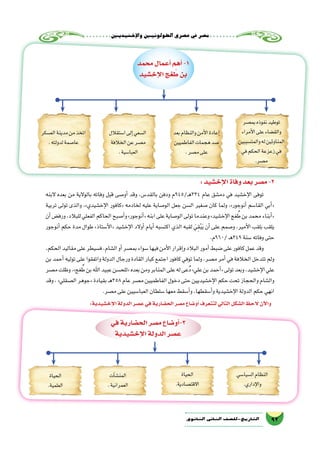 ‫إخ�شيديني‬‫ل‬‫وا‬‫الطولونيني‬‫ع�صري‬‫يف‬‫م�صر‬
92‫الثانوي‬ ‫الثاين‬ ‫التاريخ-لل�صف‬
‫محمد‬‫أعمال‬�‫أهم‬�-1
‫إخ�شيد‬‫ل‬‫ا‬‫غج‬ ُ‫ط‬‫بن‬
‫بم�صر‬‫نفوذه‬‫توطيد‬
‫أمراء‬‫ل‬‫ا‬‫على‬‫والق�ضاء‬
‫والمت�سببين‬‫له‬‫المناوئين‬
‫في‬‫الحكم‬‫زعزعة‬‫في‬
.‫م�صر‬
‫بعد‬‫والنظام‬‫أمن‬‫ل‬‫ا‬‫إعادة‬�
‫الفاطميين‬‫هجمات‬‫�صد‬
.‫م�صر‬‫على‬
‫ا�ستقالل‬‫إلى‬�‫ ال�سعي‬
‫الخالفة‬‫عن‬‫م�صر‬
.‫العبا�سية‬
‫الع�سكر‬‫مدينة‬‫من‬‫اتخذ‬
.‫لدولته‬‫عا�صمة‬
:‫إخ�شيد‬‫ل‬‫ا‬‫وفاة‬‫بعد‬‫م�صر‬-2
‫البنه‬ ‫بعده‬ ‫من‬ ‫بالوالية‬ ‫وفاته‬ ‫قبل‬ ‫أو�صى‬� ‫وقد‬ ،‫بالقد�س‬ ‫ودفن‬ ‫ـ/549م‬‫ه‬334 ‫عام‬ ‫دم�شق‬ ‫في‬ ‫إخ�شيد‬‫ل‬‫ا‬ ‫توفى‬
‫تربية‬ ‫تولى‬ ‫والذى‬ ،»‫إخ�شيدي‬‫ل‬‫ا‬ ‫«كافور‬ ‫لخادمه‬ ‫عليه‬ ‫الو�صاية‬ ‫جعل‬ ‫ال�سن‬ ‫�صغير‬ ‫كان‬ ‫ولما‬ ،»‫أنوجور‬� ‫القا�سم‬ ‫أبي‬�«
‫أن‬�‫ورف�ض‬،‫للبالد‬‫الفعلي‬‫الحاكم‬‫أ�صبح‬�‫و‬»‫أنوجور‬�«‫ابنه‬‫على‬‫الو�صاية‬‫تولى‬‫وعندما‬»‫إخ�شيد‬‫ل‬‫ا‬‫غج‬ ُ‫ط‬‫بن‬‫محمد‬‫أبناء‬�«
‫أنوجور‬� ‫حكم‬ ‫مدة‬ ‫طوال‬ »‫أ�ستاذ‬‫ل‬‫«ا‬ ‫إخ�شيد‬‫ل‬‫ا‬ ‫أوالد‬� ‫أيام‬� ‫اكت�سبه‬ ‫الذي‬ ‫لقبه‬ َ‫ي‬ِ‫ق‬ْ‫ب‬َ‫ي‬ ‫أن‬� ‫على‬ ‫و�صمم‬ ،‫أمير‬‫ل‬‫ا‬ ‫بلقب‬ ‫يلقب‬
.‫/069م‬‫ـ‬‫ه‬349‫�سنة‬‫وفاته‬‫حتى‬
،‫الحكم‬‫مقاليد‬‫على‬‫ف�سيطر‬،‫ال�شام‬‫أو‬�‫بم�صر‬‫�سواء‬‫فيها‬‫أمن‬‫ل‬‫ا‬‫إقرار‬�‫و‬‫البالد‬‫أمور‬�‫�ضبط‬‫على‬‫كافور‬‫عمل‬‫وقد‬
‫بن‬‫أحمد‬�‫توليه‬‫على‬‫واتفقوا‬‫الدولة‬‫ورجال‬‫القادة‬‫كبار‬‫اجتمع‬‫كافور‬‫توفي‬‫ولما‬،‫م�صر‬‫أمر‬� ‫في‬‫الخالفة‬‫تتدخل‬‫ولم‬
‫م�صر‬‫وظلت‬،»‫غج‬ ُ‫ط‬‫بن‬‫اهلل‬‫عبيد‬‫«للح�سن‬‫بعده‬‫ومن‬‫المنابر‬‫على‬‫له‬‫ُعى‬‫د‬»‫علي‬‫بن‬‫أحمد‬�«‫تولى‬‫وبعد‬،‫إخ�شيد‬‫ل‬‫ا‬‫علي‬
‫وقد‬،»‫ال�صقلي‬‫«جوهر‬‫بقيادة‬‫ـ‬‫ه‬358‫عام‬‫م�صر‬‫الفاطميين‬‫دخول‬‫حتى‬‫إخ�شيديين‬‫ل‬‫ا‬‫حكم‬‫تحت‬‫والحجاز‬‫وال�شام‬
.‫م�صر‬‫على‬‫العبا�سيين‬‫�سلطان‬‫معها‬‫أ�سقط‬�‫و‬،‫أ�سقطها‬�‫و‬‫إخ�شيدية‬‫ل‬‫ا‬‫الدولة‬‫حكم‬‫انهي‬
:‫إخ�شيدية‬‫ل‬‫ا‬‫الدولة‬‫ع�صر‬‫في‬‫الح�ضارية‬‫م�صر‬‫أو�ضاع‬�‫لتتعرف‬‫التالي‬‫ال�شكل‬‫الحظ‬ ‫آن‬‫ل‬‫وا‬
‫في‬‫الح�ضارية‬‫م�صر‬‫أو�ضاع‬�-3
‫إخ�شيدية‬‫ل‬‫ا‬‫الدولة‬‫ع�صر‬
‫ال�سيا�سي‬‫النظام‬
.‫إداري‬‫ل‬‫وا‬
‫الحياة‬
.‫االقت�صادية‬
‫آت‬�‫ش‬�‫المن‬
.‫العمرانية‬
‫الحياة‬
.‫العلمية‬
 