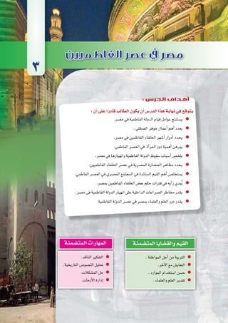 ‫إخ�شيديني‬‫ل‬‫وا‬‫الطولونيني‬‫ع�صري‬‫يف‬‫م�صر‬
94‫الثانوي‬ ‫الثاين‬ ‫التاريخ-لل�صف‬
:‫أن‬�‫على‬‫ا‬ً‫قادر‬‫الطالب‬‫يكون‬‫أن‬�‫الدر�س‬‫هذا‬‫نهاية‬‫في‬‫يتوقع‬
.‫م�صر‬‫في‬‫الفاطمية‬‫الدولة‬‫قيام‬‫عوامل‬‫ي�ستنتج‬
.‫ال�صقلي‬‫جوهر‬‫أعمال‬�‫أهم‬�‫يعدد‬
.‫م�صر‬‫في‬‫الفاطمين‬‫الخلفاء‬‫أ�شهر‬�‫أدوار‬�‫يحدد‬
.‫الفاطمي‬‫الع�صر‬‫في‬ ‫أة‬�‫المر‬‫دور‬‫أهمية‬�‫يبرهن‬
.‫م�صر‬‫في‬‫وانهيارها‬‫الفاطمية‬‫الدولة‬‫�سقوط‬‫أ�سباب‬�‫يلخ�ص‬
.‫الفاطميين‬‫الخلفاء‬‫ع�صر‬‫في‬‫الم�صرية‬‫الح�ضارة‬‫مظاهر‬‫يحدد‬
.‫الفاطمي‬‫الع�صر‬‫في‬‫الم�صري‬‫المجتمع‬‫في‬‫ال�سائدة‬‫القيم‬‫أهم‬�‫ي�ستخل�ص‬
.‫بم�صر‬‫الفاطمين‬‫الخلفاء‬‫بع�ض‬‫حكم‬‫فترات‬‫في‬‫أيه‬�‫ر‬‫بدي‬ُ‫ي‬
.‫م�صر‬‫فى‬‫الفاطمية‬‫الدولة‬‫انهيار‬‫على‬‫الداخلية‬‫ال�صراعات‬‫مخاطر‬‫يقدر‬
.‫الفاطمية‬‫الدولة‬‫ع�صر‬‫في‬‫بم�صر‬‫والعلماء‬‫العلم‬‫دور‬‫يقدر‬
3
: ‫الدرس‬ ‫أهداف‬
.‫المواطنة‬‫أجل‬�‫من‬‫التربية‬
.‫آخر‬‫ل‬‫ا‬‫مع‬‫التعاي�ش‬
.‫الموارد‬‫ا�ستخدام‬‫ح�سن‬
.‫والعلماء‬‫العلم‬‫تقدير‬
‫المت�ضمنة‬‫والق�ضايا‬‫القيم‬
.‫الناقد‬‫التفكير‬
.‫التاريخية‬‫الن�صو�ص‬‫تحليل‬
.‫الم�شكالت‬‫حل‬
.‫أزمات‬‫ل‬‫ا‬‫إدارة‬�
‫المت�ضمنة‬‫المهارات‬
 