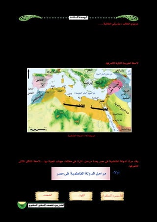 ‫الثالثة‬‫الوحدة‬
95 ‫الثانوي‬ ‫الثاين‬ ‫التاريخ-لل�صف‬
....‫الطالبة‬‫عزيزتي‬/‫الطالب‬‫عزيزي‬
‫م‬ُ‫ل‬‫م�صرح‬ ‫كانت‬ ‫حيث‬ ‫الم�سلمين؛‬ ‫تاريخ‬ ‫من‬ ‫مهمة‬ ‫مرحلة‬ ‫الفاطمية‬ ‫والدولة‬ ‫العبا�سية‬ ‫الدولة‬ ‫بين‬ ‫ال�صراع‬ ‫ل‬َّ‫ك‬‫�ش‬
‫خا�صة‬ ‫العبا�سية‬ ‫الدولة‬ ‫نفوذ‬ ‫مناطق‬ ‫على‬ ‫ال�سيطرة‬ ‫في‬ ‫هدفهم‬ ‫وتحقيق‬ ،‫دولتهم‬ ‫لتكوين‬ ‫أولى‬‫ل‬‫ا‬ ‫اللحظة‬ ‫نذ‬ُ‫م‬ ‫الفاطميين‬
‫«جوهر‬ ‫فانتهز‬ ،»‫إخ�شيد‬‫ل‬‫ا‬ ‫غج‬ ُ‫ط‬ ‫بن‬ ‫«محمد‬ ‫وفاة‬ ‫منذ‬ ‫والتدهور‬ ‫ال�ضعف‬ ‫من‬ ‫تعاني‬ ‫م�صر‬ ‫كانت‬ ‫حيث‬ ‫والحجاز؛‬ ‫ال�شام‬ ‫في‬
‫الم�صريين‬‫وبين‬‫بينه‬‫دارت‬‫ثم‬،‫ا‬ً‫ي‬‫�سلم‬‫ودخلها‬‫إ�سكندرية‬‫ل‬‫ا‬‫إلى‬�‫وو�صل‬‫القيروان‬‫مدينة‬‫من‬‫بجي�شه‬‫وخرج‬‫أزمة‬‫ل‬‫ا‬»‫ال�صقلي‬
‫م�صر‬ ‫أ�صبحت‬�‫و‬ ،‫والعبا�سيين‬ ‫إخ�شيديين‬‫ل‬‫ا‬ ‫�سلطان‬ ‫زال‬ ‫وهكذا‬ ،‫إليه‬� ‫جوهر‬ ‫أجابهم‬�‫ف‬ ‫أمان؛‬‫ل‬‫ا‬ ‫طلبهم‬ ‫بعد‬ ‫�صلح‬ ‫مفاو�ضات‬
‫في‬‫الفاطمية‬‫الخالفة‬‫أ�صبحت‬�‫وبهذا‬،‫ا‬ً‫ق‬‫�شر‬‫أحمر‬‫ل‬‫ا‬‫البحر‬‫إلى‬�‫ا‬ً‫ب‬‫غر‬‫إفريقية‬�‫من‬‫امتدت‬‫التي‬‫الفاطمية‬‫للدولة‬ ‫تابعة‬‫والية‬
....‫بغداد‬‫في‬‫العبا�سية‬‫للخالفة‬‫ا‬ً‫ي‬‫قو‬‫ا‬ ً‫مناف�س‬‫م�صر‬
.‫لتتعرفها‬‫التالية‬‫الخريط‬‫الحظ‬
‫�سبقها‬‫بل‬‫نوعها‬‫من‬‫أولى‬‫ل‬‫ا‬‫هى‬،‫للفاطميين‬‫تابعة‬‫بموجبها‬‫م�صر‬‫أ�صبحت‬� ‫التى‬‫ال�صقلي‬‫جوهر‬‫القائد‬‫حملة‬‫تكن‬‫لم‬
‫م�صر‬ ‫على‬ ‫لال�ستيالء‬ ‫الفاطميين‬ ‫بهم‬ ‫دفع‬ ‫وقد‬ ، ‫الفاطمية‬ ‫الجيو�ش‬ ‫قادة‬ ‫خيرة‬ ‫قيادتها‬ ‫على‬ ‫خرج‬ ‫مهمة‬ ‫حمالت‬ ‫ثالث‬
‫خيراتها‬ ‫بكل‬ ‫م�صر‬ ‫على‬ ‫وي�ستولوا‬ ‫ممتلكاتها‬ ‫أغلى‬� ‫فى‬ ‫العبا�سية‬ ‫الخالفة‬ ‫ي�ضربوا‬ ‫بذلك‬ ‫وهم‬ ، ‫�سيطرتهم‬ ‫تحت‬ ‫إدخالها‬�‫و‬
.‫عليها‬‫اال�ستيالء‬‫من‬‫ال�صقلى‬‫جوهر‬‫تمكن‬‫حتى‬،‫لهم‬‫العبا�سيين‬‫القادة‬‫لت�صدى‬‫نتيجة‬‫بالف�شل‬‫كلها‬‫باءت‬‫أنها‬�‫غير‬
‫الفاطمية‬‫الدولة‬)25(‫خريطة‬
‫التالى‬ ‫ال�شكل‬ ‫بها....الحظ‬ ‫الحياة‬ ‫جوانب‬ ‫مختلف‬ ‫في‬ ‫أثرت‬� ،‫مراحل‬ ‫بعدة‬ ‫م�صر‬ ‫في‬ ‫الفاطمية‬ ‫الدولة‬ ‫مرت‬ ‫وقد‬
.‫لتتعرفها‬
‫م�صر‬‫فى‬ ‫الفاطمية‬‫الدولة‬‫مراحل‬
.‫القوة‬ .‫واال�ستقرار‬‫أ�سي�س‬�‫الت‬.‫ال�ضعف‬
:‫أوال‬�
 