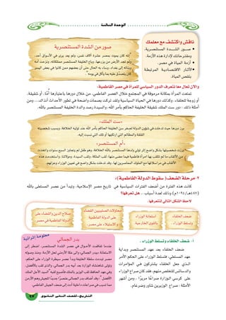 ‫الثالثة‬‫الوحدة‬
97 ‫الثانوي‬ ‫الثاين‬ ‫التاريخ-لل�صف‬
‫معلمك‬‫مع‬‫واكت�شف‬‫ناق�ش‬
،‫ـرية‬‫ص‬�‫الم�ستن‬ ‫ـدة‬‫ـ‬‫ـ‬‫ـ‬‫ـ‬‫ـ‬‫ـ‬‫ش‬�‫ال‬ ‫ـور‬‫ـ‬‫ـ‬‫ـ‬‫ـ‬‫ص‬� •
.‫أزمة‬‫ل‬‫ا‬‫هذه‬‫إدارة‬‫ل‬‫ـك‬‫ت‬‫ـرحا‬‫ت‬‫ومق‬
.‫م�صر‬ ‫في‬ ‫المياة‬ ‫أزمة‬� •
‫ـة‬‫ط‬‫المرتب‬ ‫ـة‬‫ـ‬‫ي‬‫ـاد‬‫ص‬�‫ـ‬‫ت‬‫االق‬ ‫ـار‬‫ـ‬‫ث‬‫آ‬‫ل‬‫•ا‬
.‫المياة‬‫بنق�ص‬
‫الم�ستن�صرية‬‫ال�شدة‬‫من‬‫�صور‬
،‫أحد‬� ‫أ�سواق‬‫ل‬‫ا‬ ‫في‬ ‫يرى‬ ‫يعد‬ ‫ولم‬ ،‫نف�س‬ ‫آالف‬� ‫ع�شرة‬ ‫بم�صر‬ ‫يموت‬ ‫كان‬ ‫إنه‬�
‫أمه‬� ‫ونزحت‬ ،‫ممتلكاته‬ ‫الم�ستن�صر‬ ‫الخليفة‬ ‫وباع‬ ،‫يزرعها‬ ‫من‬ ‫أر�ض‬‫ل‬‫ا‬ ‫تجد‬ ‫ولم‬
‫الي�سر‬ ‫بع�ض‬ ‫في‬ ‫كانوا‬ ‫ممن‬ ‫بع�ضهم‬ ‫أن‬� ‫حتى‬ ‫الحال‬ ‫به‬ ‫و�ساء‬ ،‫بغداد‬ ‫إلى‬� ‫وبناته‬
.‫يومه‬‫في‬‫أكل‬�‫ي‬‫بما‬‫عليه‬‫ّق‬‫د‬‫يت�ص‬‫كان‬
:‫الفاطمية‬‫م�صر‬‫في‬‫أة‬�‫للمر‬‫ال�سيا�سي‬‫الدور‬‫نتعرف‬‫ا‬ً‫ع‬‫م‬‫تعال‬‫آن‬‫ل‬‫وا‬
،‫�شقيقة‬ ‫أو‬� ،‫ا‬ً‫م‬ُ‫أ‬� ‫باعتبارها‬ ‫دورها‬ ‫خالل‬ ‫من‬ ،‫الفاطمي‬ ‫الع�صر‬ ‫خالل‬ ‫المجتمع‬ ‫في‬ ‫مرموقة‬ ‫بمكانة‬ ‫أة‬�‫المر‬ ‫تمتعت‬
‫ومن‬ ...‫آنذاك‬� ‫أحداث‬‫ل‬‫ا‬ ‫تطور‬ ‫في‬ ‫وا�ضحة‬ ‫ب�صمات‬ ‫تركت‬ ‫ولقد‬ ‫ال�سيا�سية‬ ‫الحياة‬ ‫في‬ ‫دورها‬ ‫وكذلك‬ ،‫للخلفاء‬ ‫زوجة‬ ‫أو‬�
.‫باهلل‬ ‫الم�ستن�صر‬ ‫الخليفة‬ ‫والدة‬ ‫ر�صد‬ ‫وال�سيدة‬ ،‫اهلل‬ ‫أمر‬�‫ب‬ ‫الحاكم‬ ‫الخليفة‬ ‫�شقيقة‬ ‫الملك‬ ‫�ست‬ ‫دور‬ : ‫ذلك‬ ‫أمثلة‬�
»‫الملك‬‫«�ست‬
‫�شخ�صيته‬‫وب�سبب‬،‫الخالفة‬‫توليه‬‫عند‬‫اهلل‬‫أمر‬�‫ب‬‫الحاكم‬‫الخليفة‬‫�سن‬‫غر‬ ِ‫ل�ص‬‫الدولة‬‫ؤون‬�‫ش‬�‫في‬‫تدخلت‬‫حيث‬‫دورها‬‫برز‬
.‫إليه‬�‫ن�سبت‬‫التي‬‫تلك‬‫أو‬�‫ارتكبها‬‫التي‬‫والمظالم‬‫القلقة‬
»‫الم�ستن�صر‬‫أم‬�«
‫واتخذت‬‫�سنوات‬‫ال�سبع‬‫يتجاوز‬‫لم‬‫طفل‬‫وهو‬،‫الخالفة‬‫باهلل‬‫الم�ستن�صر‬‫ولدها‬‫تولي‬‫إثر‬�‫وا�ضح‬‫ب�شكل‬‫�شخ�صيتها‬‫برزت‬
‫هذه‬‫وا�ستخدمت‬،‫وموالتنا‬،‫ال�سيدة‬‫ولقب‬،‫الملكة‬‫لقب‬:‫منها‬‫م�ضى‬‫فيما‬‫فاطمية‬‫أة‬�‫امر‬‫بها‬‫تتلقب‬‫لم‬‫ما‬‫ألقاب‬‫ل‬‫ا‬‫من‬
.‫وعزلهم‬‫الوزراء‬‫تعيين‬‫في‬‫وا�ضح‬‫ب�شكل‬‫تدخلت‬‫وقد‬،‫لها‬‫المعا�صرين‬‫الملوك‬‫مع‬‫مرا�سالتها‬‫في‬‫ألقاب‬‫ل‬‫ا‬
:)‫الفاطمية‬‫الدولة‬‫�سقوط‬(‫ال�ضعف‬‫3-مرحلة‬
‫باهلل‬ ‫الم�ستعلى‬ ‫ع�صر‬ ‫من‬ ‫أ‬�‫وتبد‬ ،‫إ�سالمية‬‫ل‬‫ا‬ ‫م�صر‬ ‫تاريخ‬ ‫في‬ ‫ال�سيا�سية‬ ‫الفترات‬ ‫أ�ضعف‬� ‫من‬ ‫الفترة‬ ‫هذه‬ ‫كانت‬
‫تعرفها؟‬‫هل‬ ..‫أ�سباب‬�‫لعدة‬‫وذلك‬)‫ـ/4901م‬‫ـ‬‫ه‬487(
.‫لتتعرفها‬‫التالي‬‫ال�شكل‬‫الحظ‬
‫الخلفاء‬‫�ضعف‬
.‫الوزراء‬‫وت�سلط‬
‫الوزراء‬‫ا�ستعانة‬
.‫الخارجية‬‫بالقوى‬
‫الق�ضاء‬‫ال�صليبيين‬‫محاوالت‬
‫الفاطمية‬‫الدولة‬‫على‬
.‫م�صر‬‫على‬‫اال�ستيالء‬‫و‬
‫على‬‫والق�ضاء‬‫الدين‬‫�صالح‬
.‫م�صر‬‫في‬‫الفاطمية‬‫الدولة‬
.‫الوزراء‬‫وت�سلط‬‫الخلفاء‬‫�ضعف‬ -‫أ‬�
‫وبداية‬ ‫الم�ستن�صر‬ ‫عهد‬ ‫بعد‬ ‫الخلفاء‬ ‫�ضعف‬
‫أمر‬‫ل‬‫ا‬ ‫الحكم‬ ‫على‬ ‫الوزراء‬ ‫فت�سلط‬ ،‫الم�ستعلي‬ ‫عهد‬
‫ؤامرات‬�‫الم‬ ‫��ي‬‫ف‬ ‫ي�شتركون‬ ‫الخلفاء‬ ‫جعل‬ ‫���ذي‬‫ل‬‫ا‬
‫الوزراء‬‫�صراع‬‫كان‬‫فقد‬،‫منهم‬‫للتخل�ص‬‫والد�سائ�س‬
‫أ�شهر‬� ‫ومن‬ ، ‫ا‬ً‫ر‬‫مري‬ ‫ا‬ً‫�صراع‬ ‫��وزارة‬‫ل‬‫ا‬ ‫كر�سي‬ ‫على‬
.‫و�ضرغام‬‫�شاور‬‫الوزيرين‬ ‫�صراع‬:‫أمثلة‬‫ل‬‫ا‬
‫الجمالي‬‫بدر‬
‫إلى‬� ‫ا�ضطر‬ ،‫الم�ستن�صر‬ ‫ال�شدة‬ ‫ع�صر‬ ‫في‬ ‫���وال‬‫ح‬‫أ‬‫ل‬‫ا‬ ‫تفاقمت‬ ‫عندما‬
‫و�صوله‬ ‫ومنذ‬ ،‫أزمة‬‫ل‬‫ا‬ ‫لحل‬ ‫أرمني‬‫ل‬‫ا‬ ‫عكا‬ ‫والى‬ »‫الجمالي‬ ‫«ببدر‬ ‫اال�ستعانة‬
،‫الحكم‬ ‫على‬ ‫الوزراء‬ ‫�سيطرة‬ ‫ع�صر‬ ‫أ‬�‫وبد‬ ‫الخليفة‬ ‫�سلطة‬ ‫تبددت‬ ‫م�صر‬
،‫أف�ضل‬‫ل‬‫با‬ ‫لقب‬ ‫والذى‬ ،‫الجمالي‬ ‫بدر‬ ‫أبيه‬� ‫بعد‬ ‫الوزارة‬ ‫�شاهن�شاه‬ ‫وتولى‬
‫الملك‬‫أجل‬‫ل‬‫ا‬‫لقبهال�سيد‬‫أ�صبح‬�‫ف‬‫بالملك‬‫الوزير‬‫لقب‬‫الحافظ‬‫عهد‬‫وفي‬
‫أرمن‬‫ل‬‫ا‬‫وهم‬‫للجي�ش‬‫جديدًا‬‫ا‬ً‫ر‬‫عن�ص‬‫الجمالى‬‫بدر‬‫أ�ضاف‬�‫وقد‬‫؛‬‫أف�ضل‬‫ل‬‫ا‬
.‫الفاطمي‬‫الجي�ش‬‫�ضعف‬‫إلى‬�‫أدت‬�‫داخلية‬‫�صراعات‬‫في‬‫ت�سبب‬‫مما‬
‫ة‬‫ي‬‫ئ‬‫ا‬‫ر‬‫ث‬‫إ‬�‫ة‬‫م‬‫و‬‫ل‬‫ع‬‫م‬
 