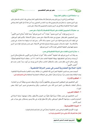 ‫الفاطميني‬‫ع�صر‬‫يف‬‫م�صر‬
98‫الثانوي‬ ‫الثاين‬ ‫التاريخ-لل�صف‬
:‫الخارجية‬‫بالقوى‬‫الوزراء‬‫ا�ستعانة‬-‫ب‬
‫�شاور‬‫فا�ستعان‬،‫ال�شام‬‫بالد‬‫في‬‫الخارجية‬‫بالقوى‬‫لال�ستعانة‬‫أوا‬�‫لج‬‫و�ضرغام‬‫�شاور‬‫بين‬‫دار‬‫الذي‬‫لل�صراع‬‫نتيجة‬
‫في‬‫الخارجية‬‫القوى‬‫خل‬َ‫َد‬‫ت‬‫هنا‬ ‫من‬‫أ‬�‫وبد‬،‫ال�صليبي‬‫المقد�س‬‫بيت‬‫ملك‬‫بعموري‬‫�ضرغام‬‫وا�ستعان‬،‫محمود‬‫الدين‬‫بنور‬
.‫م�صر‬‫على‬‫لال�ستيالء‬‫وال�صليبيين‬‫محمود‬‫الدين‬‫نور‬‫في‬‫ممثلة‬‫الفاطمية‬‫الدولة‬‫ؤون‬�‫ش‬�
.‫م�صر‬‫على‬‫واال�ستيالء‬‫الفاطمية‬‫الدولة‬‫على‬‫للق�ضاء‬‫ال�صليبيين‬‫محاوالت‬-‫جـ‬
‫أيوبى‬‫ل‬‫ا‬ ‫الدين‬ ‫القائد�صالح‬ ‫ومعه‬ ‫�شيركوه‬ ‫الدين‬ ‫أ�سد‬� ‫بقيادة‬ ‫محمود‬ ‫الدين‬ ‫نور‬ ‫قوات‬ ‫بين‬ ‫�صراع‬ ‫دار‬
،‫البيزنطى‬ ‫إمبراطور‬‫ل‬‫با‬ ‫اال�ستعانة‬ ‫وحاول‬ ،‫م�صر‬ ‫على‬ ‫باال�ستيالء‬ ‫حلمه‬ ‫عن‬ ‫عموري‬ ‫يتخل‬ ‫فلم‬ ،‫ال�صليبيين‬ ‫وبين‬
‫بلبي�س‬ ‫في‬ ‫معارك‬ ‫عدة‬ ‫بينهما‬ ‫دارت‬ ‫ثم‬ ‫ومن‬ ، ‫أمر‬‫ل‬‫ا‬ ‫بذلك‬ ‫محمود‬ ‫الدين‬ ‫نور‬ ‫قوات‬ ‫له‬ ‫ت�سمح‬ ‫لم‬ ‫الذى‬ ‫الوقت‬ ‫في‬
‫الدين‬ ‫نور‬ ‫قوات‬ ‫وتمركزت‬ ‫م�صر‬ ‫على‬ ‫اال�ستيالء‬ ‫في‬ ‫حلمه‬ ‫و�ضياع‬ ‫وجي�شه‬ ‫عموري‬ ‫بان�سحاب‬ ‫انتهت‬ ، ‫إ�سكندرية‬‫ل‬‫وا‬
.‫�شيركوه‬‫الدين‬‫أ�سد‬‫ل‬‫الوزارة‬‫الفاطمي‬‫الخليفة‬‫وولى‬‫فيها‬‫محمود‬
:‫م�صر‬‫في‬‫الفاطمية‬‫الدولة‬‫على‬‫والق�ضاء‬‫الدين‬‫�صالح‬-‫د‬
‫الدين‬ ‫�صالح‬ ‫فا�ستطاع‬ ،‫أيوبى‬‫ل‬‫ا‬ ‫الدين‬ ‫ل�صالح‬ ‫الوزارة‬ ‫باهلل‬ ‫العا�ضد‬ ‫الخليفة‬ ‫قلد‬ ،‫�شيركوه‬ ‫الدين‬ ‫أ�سد‬� ‫وفاة‬ ‫بعد‬
،‫ا‬ً‫ي‬‫نهائ‬‫الفاطمية‬‫الدولة‬‫�سقطت‬،‫1711م‬/‫ـ‬‫ه‬567‫عام‬‫العا�ضد‬‫الخليفة‬‫وبوفاة‬،‫فيها‬‫الحكم‬‫أمور‬�‫بزمام‬‫يم�سك‬‫أن‬�
‫هو‬ ‫جديد‬ ‫ع�صر‬ ‫أ‬�‫وبد‬ ،‫أيوب‬� ‫بن‬ ‫يو�سف‬ ‫الدين‬ ‫�صالح‬ ‫النا�صر‬ ‫بال�سلطان‬ ‫ولقب‬ ،‫م�صر‬ ‫حكم‬ ‫الدين‬ ‫�صالح‬ ‫وتولى‬
. ‫أيوبي‬‫ل‬‫ا‬ ‫الع�صر‬
.‫الفاطمية‬‫الدولة‬‫ع�صر‬‫في‬‫لم�صر‬‫الح�ضارية‬‫المالمح‬:‫ا‬ً‫ي‬‫ثان‬
،‫الفاطمية‬‫للدولة‬‫عا�صمة‬‫القاهرة‬‫وغدت‬،‫خالفة‬‫دار‬»‫الفاطمي‬‫اهلل‬‫لدين‬‫المعز‬‫«الخليفة‬‫قدوم‬‫بعد‬‫م�صر‬‫أ�صبحت‬�
:‫يلي‬‫فيما‬‫تت�ضح‬‫والتي‬ ‫المختلفة‬‫الح�ضارية‬‫المجاالت‬‫على‬‫انعك�س‬‫ا‬ً‫ر‬‫م�ستق‬‫ا‬ً‫ي‬‫�سيا�س‬‫ا‬ً‫ر‬‫دو‬‫لم�صر‬‫جعلت‬‫المكانة‬‫وهذه‬
:‫إدارة‬‫ل‬‫وا‬‫الحكم‬-1
،‫المغاربة‬‫من‬‫آخر‬�‫ا‬ً‫ف‬‫موظ‬‫م�صري‬‫موظف‬‫كل‬‫مع‬‫�شرك‬ُ‫أ‬�‫و‬،‫وظائفهم‬ ‫في‬‫الم�صريين‬‫الموظفين‬‫على‬‫الفاطميون‬‫أبقى‬�
‫بع�ض‬ ‫البالد‬ ‫��ور‬‫م‬‫أ‬� ‫ت�سيير‬ ‫في‬ ‫ي�ساعدهم‬ ‫وكان‬ ،»‫«الم�ستن�صر‬ ‫حتى‬ »‫اهلل‬ ‫لدين‬ ‫«المعز‬ ‫من‬ ‫بال�سلطة‬ ‫الخلفاء‬ ‫أثر‬�‫وا�ست‬
.‫الوزراء‬
:‫الحربى‬‫النظام‬-2
‫في‬ ‫الدولة‬ ‫حماية‬ ‫مهمتهما‬ ‫وكانت‬ ،‫أ�سطول‬‫ل‬‫وا‬ ‫الجي�ش‬ ‫من‬ ‫ا‬ً‫ن‬‫مكو‬ ‫ا‬ً‫ي‬‫قو‬ ‫ا‬ً‫ي‬‫حرب‬ ‫ا‬ً‫نظام‬ ‫م�صر‬ ‫في‬ ‫الفاطميون‬ ‫أ�س�س‬�
‫على‬ ‫عيذاب‬ ‫وفي‬ ،‫وع�سقالن‬ ‫و�صور‬ ‫عكا‬ ‫في‬ ‫قواعد‬ ‫أ�سطول‬‫ل‬‫ل‬ ‫وكان‬ ،‫البيزنطي‬ ‫أ�سطول‬‫ل‬‫ا‬ ‫ومواجهة‬ ،‫والمغرب‬ ‫الم�شرق‬
.‫أحمر‬‫ل‬‫ا‬‫البحر‬
:‫االقت�صادية‬‫الحياة‬-3
.‫والتجارة‬‫وال�صناعة‬‫الزراعة‬‫في‬‫ا‬ً‫ر‬‫ازدها‬‫الفاطمية‬‫م�صر‬‫في‬‫االقت�صادية‬‫أو�ضاع‬‫ل‬‫ا‬‫�شهدت‬
:‫بــ‬‫أ‬�‫ونبد‬‫التف�صيل‬‫من‬‫ب�شيء‬‫ذلك‬‫نتعرف‬‫ا‬ً‫مع‬‫تعال‬
 