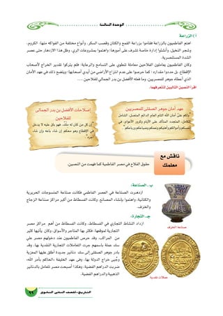 ‫الثالثة‬‫الوحدة‬
99 ‫الثانوي‬ ‫الثاين‬ ‫التاريخ-لل�صف‬
‫الزراعة‬)‫أ‬�
،‫الكروم‬ :‫منها‬ ‫الفواكه‬ ‫من‬ ‫مختلفة‬ ‫أنواع‬�‫و‬ ،‫ال�سكر‬ ‫وق�صب‬ ‫والكتان‬ ‫القمح‬ ‫بزراعة‬ ‫فقاموا‬ ‫بالزراعة‬ ‫الفاطميون‬ ‫اهتم‬
‫ع�صر‬ ‫حتى‬ ‫االزدهار‬ ‫هذا‬ ‫وظل‬ ،‫الري‬ ‫بم�شروعات‬ ‫واهتموا‬ ‫أمورها؛‬� ‫على‬ ‫ت�شرف‬ ‫خا�صة‬ ‫إدارة‬� ‫أن�شئوا‬�‫و‬ ،‫النخيل‬ ‫و�شجر‬
.‫الم�ستن�صرية‬‫ال�شدة‬
‫أ�صحاب‬‫ل‬ ‫الخراج‬ ‫تقدير‬ ‫يتركوا‬ ‫فلم‬ ‫والرعاية؛‬ ‫الت�سامح‬ ‫على‬ ‫تنطوي‬ ‫معاملة‬ ‫الفالحين‬ ‫يعاملون‬ ‫الفاطميون‬ ‫وكان‬
‫أمان‬‫ل‬‫ا‬‫عهد‬‫في‬‫ذلك‬‫ويت�ضح‬‫أ�صحابها؛‬�‫أيدي‬�‫من‬‫أرا�ضي‬‫ل‬‫ا‬‫انتزاع‬‫عدم‬‫على‬‫حر�صوا‬‫كما‬‫؛‬‫مقداره‬‫حددوا‬‫بل‬،‫إقطاع‬‫ل‬‫ا‬
....‫للفالحين‬‫الجمالي‬‫بدر‬‫بن‬‫أف�ضل‬‫ل‬‫ا‬‫فعله‬‫وما‬،‫للم�صريين‬‫جوهر‬‫أعطاه‬�‫الذي‬
.‫لتتعرفهما‬‫التاليين‬‫الن�صين‬‫أ‬�‫اقر‬
‫للم�صريين‬‫ال�صقلى‬‫جوهر‬‫أمان‬�‫عهد‬
‫ال�شامل‬ ،‫المت�صل‬ ‫الدائم‬ ‫العام‬ ‫التام‬ ‫اهلل‬ ‫أمان‬� َّ‫على‬ ‫ولكم‬
‫في‬ ،‫أعوام‬‫ل‬‫ا‬ ‫وكرور‬ ‫أيام‬‫ل‬‫ا‬ ‫على‬ ‫أكد‬�‫المت‬ ‫المتجدد‬ ،‫الكامل‬
.‫ورباعكم‬‫و�ضياعكم‬‫ونعمكم‬‫أهليكم‬�‫و‬‫أموالكم‬�‫و‬‫أنف�سكم‬�
‫الجمالى‬‫بدر‬‫بن‬‫أف�ضل‬‫ل‬‫ا‬‫إ�صالحات‬�
‫للفالحين‬
‫يدخل‬ ‫ال‬ ‫عليه‬ ‫باق‬ ‫فهو‬ ، ٌ‫ك‬ْ‫ل‬ِ‫م‬ ‫له‬ ‫كان‬ ‫من‬ ‫كل‬ ‫إن‬�
‫�شاء‬ ‫إن‬�‫و‬ ‫باعه‬ ‫�شاء‬ ‫إن‬� ‫محكم‬ ‫وهو‬ ‫إقطاع‬‫ل‬‫ا‬ ‫في‬
.‫أجره‬�
.‫الن�صين‬‫من‬‫فهمت‬‫كما‬‫الفاطمية‬‫م�صر‬‫في‬‫الفالح‬‫حقوق‬
‫مع‬‫ناق�ش‬
‫معلمك‬
:‫ال�صناعة‬.‫ب‬
‫الحريرية‬ ‫المن�سوجات‬ ‫�صناعة‬ ‫فكانت‬ ‫الفاطمي‬ ‫الع�صر‬ ‫في‬ ‫ال�صناعة‬ ‫��رت‬‫ه‬‫ازد‬
‫الزجاج‬ ‫�صناعة‬ ‫مراكز‬ ‫أكبر‬� ‫من‬ ‫الف�سطاط‬ ‫وكانت‬ ،‫الم�صانع‬ ‫إن�شاء‬�‫ب‬ ‫واهتموا‬ ،‫والكتانية‬
.‫والخزف‬
:‫التجارة‬.‫جـ‬
‫م�صر‬ ‫مراكز‬ ‫أهم‬� ‫من‬ ‫الف�سطاط‬ ‫وكانت‬ ،‫الف�سطاط‬ ‫في‬ ‫التجاري‬ ‫الن�شاط‬ ‫ازداد‬
‫كثير‬ ‫أتيها‬�‫ي‬ ‫وكان‬ ،‫أ�سواق‬‫ل‬‫وا‬ ‫المتاجر‬ ‫بها‬ ‫فكثر‬ ،‫لموقعها‬ ‫التجارية‬
‫علي‬ ‫م�صر‬ ‫دخولهم‬ ‫عند‬ ‫الفاطميون‬ ‫حر�ص‬ ‫وقد‬ .‫المراكب‬ ‫من‬
‫وقد‬ ،‫بها‬ ‫النقدية‬ ‫التجارية‬ ‫التعامالت‬ ‫جرت‬ ‫با�سمهم‬ ‫عملة‬ ‫�سك‬
‫المعزية‬ ‫عليها‬ ‫أطلق‬� ‫جديدة‬ ‫دنانير‬ ‫�سك‬ ‫إلى‬� ‫ال�صقلى‬ ‫جوهر‬ ‫بادر‬
»‫اهلل‬ ‫أمر‬�‫ب‬ ‫«الحاكم‬ ‫الخليفة‬ ‫عهد‬ ‫وفى‬ ،‫بها‬ ‫الدولة‬ ‫خراج‬ ‫بى‬ ُ‫وج‬
‫بالدنانير‬ ‫تتعامل‬ ‫م�صر‬ ‫أ�صبحت‬� ‫وهكذا‬ ،‫الف�ضية‬ ‫الدراهم‬ ‫�ضربت‬
.‫الف�ضية‬‫والدراهم‬‫الذهبية‬
‫الخزف‬‫�صناعة‬
‫نقدية‬‫عمالت‬
 