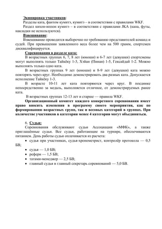 Экипировка участников:
Разделы ката, фантом кумитэ, кумитэ – в соответствии с правилами WKF.
Раздел кихон-иппон кумитэ – в соответствии с правилами JKA (капа, футы,
накладки не используются).
Взвешивание:
Взвешивание проводится выборочно по требованию представителей команд и
судей. При превышении заявленного веса более чем на 500 грамм, спортсмен
дисквалифицируется.
Соревнования в разделе ката:
В возрастных группах 6, 7, 8 лет (юноши) и 6-7 лет (девушки) спортсмены
могут выполнять только Тайкёку 1-3, Хэйан (Пинан) 1-5, Гексайдай 1-2. Можно
выполнять только одно ката.
В возрастных группах 9 лет (юноши) и 8-9 лет (девушки) ката можно
повторять через круг. Необходимо демонстрировать два разных ката. Допускается
исполнение Тайкёку 1-3.
В возрасте 10-11 лет ката повторяются через круг. В поединке
непосредственно за медаль, выполняется отличное, от демонстрируемых ранее
ката.
В возрастных группах 12-13 лет и старше — правила WKF.
Организационный комитет каждого конкретного соревнования имеет
право вносить изменения в программу своего мероприятия, как по
формированию возрастных групп, так и весовых категорий в группах. При
количестве участников в категории менее 4 категории могут объединяться.
6. Судьи:
Соревнования обслуживают судьи Ассоциации «МФК», а также
приглашённые судьи. Все судьи, работающие на турнире, обеспечиваются
питанием. День работы судьи оплачивается из расчета:
 судья при участниках, судья-хронометрист, контролёр протокола — 0,5
БВ;
 судья — 1,0 БВ;
 рефери — 1,5 БВ;
 татами-менеджер — 2,5 БВ;
 главный судья и главный секретарь соревнований — 5,0 БВ.
 