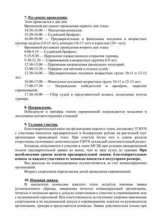 7. Регламент проведения:
Этап проводится в два дня.
Временной регламент проведения первого дня этапа:
14.30-16.00 — Мандатная комиссия;
15.30-16.00 — Судейский брифинг;
16.00-20.00 — Предварительные и финальные поединки в возрастных
группах кадеты (14-15 лет), юниоры (16-17 лет) и взрослые (18+ лет);
Временной регламент проведения второго дня этапа:
9.00-9.15 — Судейский брифинг;
9.15-9.30 — Церемония торжественного открытия турнира.
9.30-12.30 — Соревнования в возрастных группах 6-9 лет;
12.30-13.00 — Церемония награждения прошедших категорий;
13.00-13.30 — Перерыв для питания и отдыха судей;
12.30-16.00 — Предварительные поединки возрастных групп 10-11 и 12-13
лет;
16.00-17.00 — Финальные поединки возрастных групп 10-11 и 12-13 лет;
17.00-17.30 — Награждение победителей и призёров, закрытие
соревнований;
17.30-18.00 — Сбор судей и представителей команд, подведение итогов
турнира.
8. Награждение.
Победители и призёры этапов соревнований награждаются медалями и
дипломами соответствующих степеней.
9. Условия участия.
Благотворительный взнос на организацию каждого этапа, составляет 15 BYN
с участника (вносится предварительно в белорусских рублях на расчетный счет
организации проводящей этап). При участии более чем в одном разделе
спортсмены оплачивают дополнительно 5 BYN за каждый дополнительный раздел.
Команды допускаются к участию в этапе МГЛК при условии своевременной
подачи предварительной заявки не менее, чем за трое суток до турнира. При
несоблюдении сроков подачи предварительной заявки, благотворительные
взносы за каждого участника от команды вносятся в полуторном размере.
Все расходы на командирование осуществляются за счет командирующих
организаций.
Возраст спортсмена определяется датой проведения соревнований.
10. Именная заявка.
В мандатную комиссию каждого этапа подаётся именная заявка
установленного образца, заверенная печатью командирующей организации,
печатью и подписью врача о допуске спортсменов к участию в соревнованиях или
с медицинской страховкой. Вся ответственность за состояние здоровья заявляемых
спортсменов и их медицинский допуск к соревнованиям ложится на руководителя
организации, тренера и представителя команды. Заявка действительна только при
 