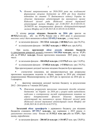 3
 Основні макропоказники на 2016-2018 роки та особливості
формування місцевих бюджетів на 2016 рік були доведені
відповідно до статті 75 Бюджетного кодексу України до
обласних державних адміністрацій та виконавчого органу
Київської міської ради (Київської міської державної
адміністрації листом Мінфіну від 21.08.2015 № 31-05110-14-
26/268559 та департаментів фінансів облдержадміністрацій
листом Мінфіну від 21.08.2015 № 31-05110-14-8/26918.
У цілому ресурс місцевих бюджетів на 2016 рік зростає на
48 923,2 млн.грн., або на 17,7% більше ніж у 2015 році (з урахуванням
внесених змін) і його визначено в обсязі 325 652,3 млн.грн., у тому числі:
 за загальним фондом – 311 323,6 млн.грн. (+48 064,3 млн. грн./18,3%);
 за спеціальним фондом – 14 328,7 млн.грн. (+ 858,9 млн. грн./6,4%).
При цьому, прогнозний обсяг доходів місцевих бюджетів
(з урахуванням реверсної дотації) становить 118 258,6 млн.грн., що на 17,3%
або на 17 411,1 млн.грн. більше прогнозних показників 2015 року, у тому
числі:
 за загальним фондом – 104 656,0 млн.грн. (+13 576,5 млн. грн./ 14,9%);
 за спеціальним фондом – 13 602,6 млн.грн. (+3 834,6 млн. грн./ 39,3%).
При прогнозуванні дохідної частини місцевих бюджетів було враховано:
 статистичні показники, які використовуються при розрахунку
прогнозних надходжень податків та зборів, зокрема за 2014 рік, очікувані
макропоказники Мінекономрозвитку на 2015 рік та прогнозні на 2016 рік за
І сценарієм;
 фактичне виконання дохідної частини бюджету за результатами
2012 - 2014 років та 7 місяців 2015 року.
 Пояснення розрахунків прогнозних показників доходів місцевих
бюджетів по Україні на 2016 рік у розрізі видів надходжень
надіслано в електронному вигляді корпоративною поштою на
адресу департаментів фінансів обласних державних
адміністрацій та виконавчого органу Київської міської ради
(Київської міської державної адміністрації) (лист Мінфіну від
28.08.2015 № 31-05110-14-8/27372).
Загальний обсяг трансфертів з державного бюджету для місцевих
бюджетів становить 207 393,7 млн.грн., що порівняно з 2015 роком (з
урахуванням внесених змін) більше на 31 512,1 млн. грн.,або на 17,9%. При
цьому, передбачено
 за загальним фондом – 206 667,6 млн.грн (+34 487,7 млн. грн./ 20,0%);
 