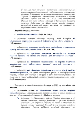 7
Її розподіл між місцевими бюджетами здійснюватиметься
головним розпорядником коштів – Міністерством регіонального
розвитку, будівництва та житлово-комунального господарства
України, за Формулою, затвердженою постановою Кабінету
Міністрів України від 15.02.2012 № 91 «Про затвердження
Порядку та умов надання субвенції з державного бюджету
місцевим бюджетам на фінансування заходів соціально-
економічної компенсації ризику населення, яке проживає на
території зони спостереження».
На рівні 2015 року визначено:
• стабілізаційну дотацію – 2 000,0 млн.грн.;
• додаткову дотацію міському бюджету міста Славутча на
забезпечення утримання соціальної інфраструктури міста Славутича –
10,0 млн.грн.;
• субвенцію на виконання заходів щодо радіаційного та соціального
захисту населення міста Жовті Води – 8,4 млн.грн.;
• субвенцію на придбання витратних матеріалів для закладів
охорони здоров'я та лікарських засобів для інгаляційної анестезії –
19,0 млн.грн.;
• субвенцію на придбання медикаментів та виробів медичного
призначення для забезпечення швидкої медичної допомоги –
138,0 млн.грн.;
• субвенцію на будівництво (придбання) житла для сімей загиблих
військовослужбовців, які брали безпосередню участь в антитерористичній
операції, а також для інвалідів I –II групи з числа військовослужбовців, які
брали участь у зазначеній операції, та потребують поліпшення житлових умов –
300,0 млн.гривень.
Крім цього, у проекті державного бюджету на 2016 рік передбачається
надання:
• додаткової дотації на компенсацію втрат доходів місцевих
бюджетів внаслідок наданих державою податкових пільг зі сплати земельного
податку суб’єктам космічної діяльності – 82,4 млн. гривень.
 Відповідно до Податкового кодексу України звільняються від
сплати земельного податку резиденти – суб’єкти космічної
діяльності, які отримали ліцензію на право її здійснення та
беруть участь у реалізації договорів (угод) з питань космічної
діяльності. Перелік суб'єктів космічної діяльності, які
 