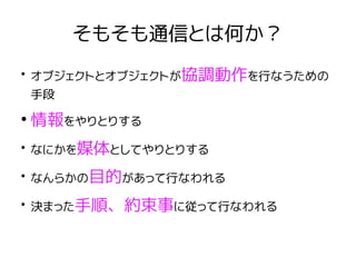 そもそも通信とは何か？
●
オブジェクトとオブジェクトが協調動作を行なうための
手段
●
情報をやりとりする
●
なにかを媒体としてやりとりする
●
なんらかの目的があって行なわれる
●
決まった手順、約束事に従って行なわれる
 