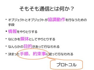 そもそも通信とは何か？
●
オブジェクトとオブジェクトが協調動作を行なうための
手段
●
情報をやりとりする
●
なにかを媒体としてやりとりする
●
なんらかの目的があって行なわれる
●
決まった手順、約束事に従って行なわれる
プロトコル
 