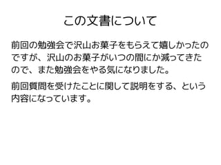 この文書について
前回の勉強会で沢山お菓子をもらえて嬉しかったの
ですが、沢山のお菓子がいつの間にか減ってきた
ので、また勉強会をやる気になりました。
前回質問を受けたことに関して説明をする、という
内容になっています。
 